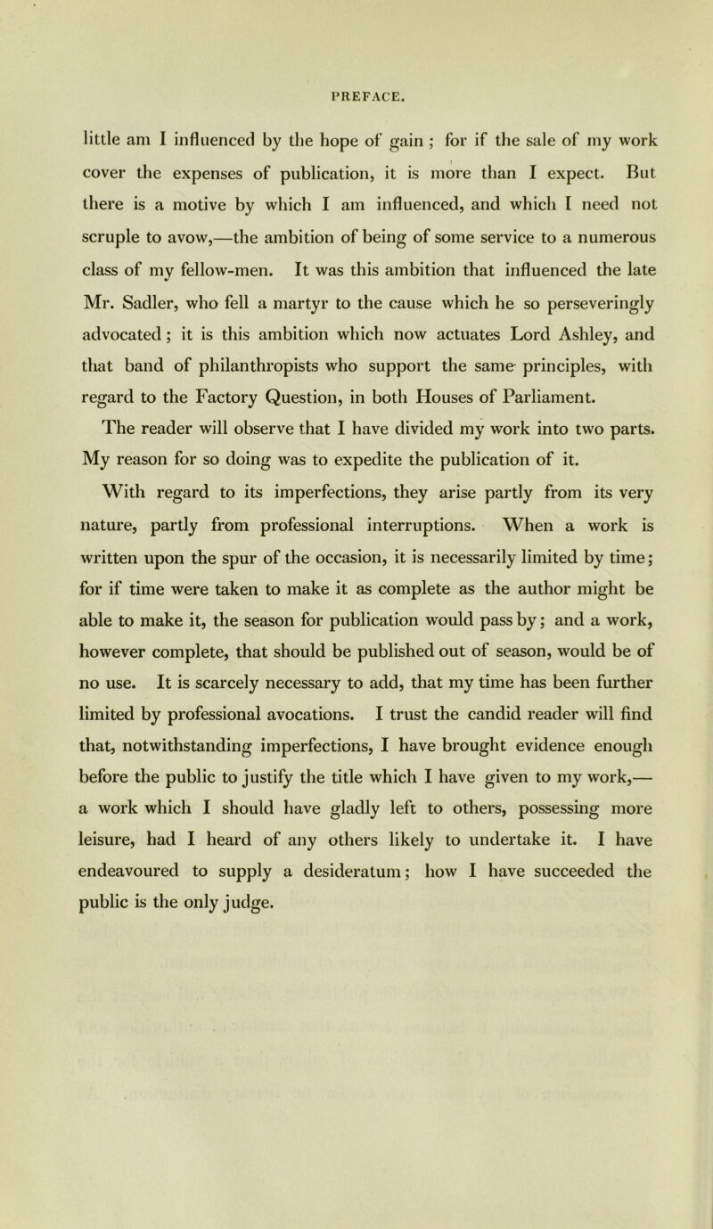 little am I influenced by the hope of gain ; for if the sale of my work cover the expenses of publication, it is more than I expect. But there is a motive by which I am influenced, and which I need not scruple to avow,—the ambition of being of some service to a numerous class of mv fellow-men. It was this ambition that influenced the late Mr. Sadler, who fell a martyr to the cause which he so perseveringly advocated; it is this ambition which now actuates Lord Ashley, and that band of philanthropists who support the same principles, with regard to the Factory Question, in both Houses of Parliament. The reader will observe that I have divided my work into two parts. My reason for so doing was to expedite the publication of it. With regard to its imperfections, they arise partly from its very nature, partly from professional interruptions. When a work is written upon the spur of the occasion, it is necessarily limited by time; for if time were taken to make it as complete as the author might be able to make it, the season for publication would pass by; and a work, however complete, that should be published out of season, would be of no use. It is scarcely necessary to add, that my time has been further limited by professional avocations. I trust the candid reader will find that, notwithstanding imperfections, I have brought evidence enough before the public to justify the title which I have given to my work,— a work which I should have gladly left to others, possessing more leisure, had I heard of any others likely to undertake it. I have endeavoured to supply a desideratum; how I have succeeded the public is the only judge.