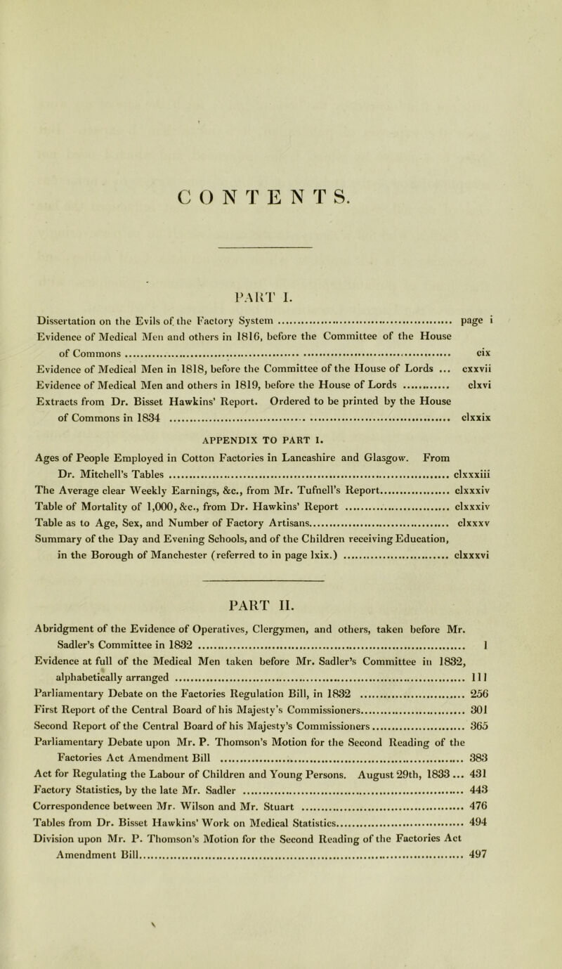 CONTENTS. PART I. Dissertation on the Evils of the Factory System page * Evidence of Medical Men and others in 181G, before the Committee of the House of Commons cix Evidence of Medical Men in 1818, before the Committee of the House of Lords ... cxxvii Evidence of Medical Men and others in 1819, before the House of Lords clxvi Extracts from Dr. Bisset Hawkins’ Report. Ordered to be printed by the House of Commons in 1834 clxxix APPENDIX TO PART I. Ages of People Employed in Cotton Factories in Lancashire and Glasgow. From Dr. Mitchell’s Tables clxxxiii The Average clear Weekly Earnings, &c., from Mr. Tufnell’s Report clxxxiv Table of Mortality of 1,000, &c., from Dr. Hawkins’ Report clxxxiv Table as to Age, Sex, and Number of Factory Artisans clxxxv Summary of the Day and Evening Schools, and of the Children receiving Education, in the Borough of Manchester (referred to in page Ixix.) clxxxvi PART II. Abridgment of the Evidence of Operatives, Clergymen, and others, taken before Mr. Sadler’s Committee in 1832 1 Evidence at full of the Medical Men taken before Mr. Sadler’s Committee in 1832, alphabetically arranged Ill Parliamentary Debate on the Factories Regulation Bill, in 1832 256 First Report of the Central Board of his Majesty’s Commissioners 301 Second Report of the Central Board of his Majesty’s Commissioners 365 Parliamentary Debate upon Mr. P. Thomson’s Motion for the Second Reading of the Factories Act Amendment Bill 383 Act for Regulating the Labour of Children and Young Persons. August 29th, 1833 ... 431 Factory Statistics, by the late Mr. Sadler 443 Correspondence between Mr. Wilson and Mr. Stuart 476 Tables from Dr. Bisset Hawkins’ Work on Medical Statistics 494 Division upon Mr. P. Thomson’s Motion for the Second Reading of the Factories Act Amendment Bill 497 v