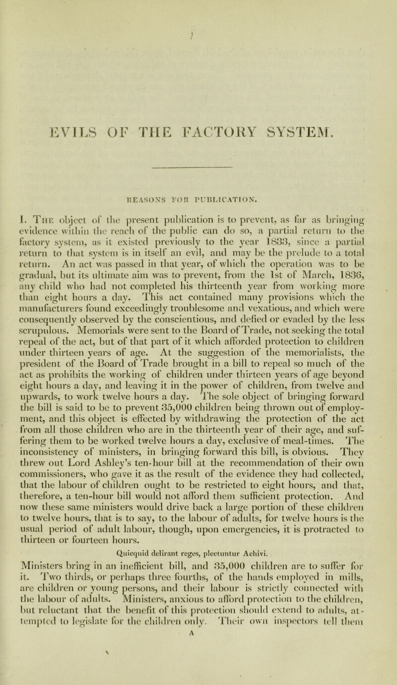 EVILS OF THE FACTORY SYSTEM. REASONS FOR PUBLICATION. I. The object of the present publication is to prevent, as far as bringing evidence within the reach of the public can do so, a partial return to the factory system, as it existed previously to the year 1833, since a partial return to that system is in itself an evil, and may be the prelude to a total return. An act was passed in that year, of which the operation was to be gradual, but its ultimate aim was to prevent, from the 1st of March, 1836, any child who had not completed his thirteenth year from working more than eight hours a day. This act contained many provisions which the manufacturers found exceedingly troublesome and vexatious, and which were consequently observed by the conscientious, and defied or evaded by the less scrupulous. Memorials were sent to the Board of Trade, not seeking the total repeal of the act, but of that part of it which afforded protection to children under thirteen years of age. At the suggestion of the memorialists, the president of the Board of Trade brought in a bill to repeal so much of the act as prohibits the working of children under thirteen years of age beyond eight hours a day, and leaving it in the power of children, from twelve and upwards, to work twelve hours a day. The sole object of bringing forward the bill is said to be to prevent 35,000 children being thrown out of employ- ment, and this object is effected by withdrawing the protection of the act from all those children who are in the thirteenth year of their age, and suf- fering them to be worked twelve hours a day, exclusive of meal-times. The inconsistency of ministers, in bringing forward this bill, is obvious. They threw out Lord Ashley’s ten-hour bill at the recommendation of their own commissioners, who gave it as the result of the evidence they had collected, that the labour of children ought to be restricted to eight hours, and that, therefore, a ten-hour bill would not afford them sufficient protection. And now these same ministers would drive back a large portion of these children to twelve hours, that is to say, to the labour of adults, for twelve hours is the usual period of adult labour, though, upon emergencies, it is protracted lo thirteen or fourteen hours. Quicquid delirant regcs, plectuntur Achivi. Ministers bring in an inefficient bill, and 35,000 children are to suffer for it. Two thirds, or perhaps three fourths, of the hands employed in mills, are children or young persons, and their labour is strictly connected with the labour of adults. Ministers, anxious to afford protection to the children, but reluctant that the benefit of this protection should extend to adults, at- tempted to legislate for the children only. Their own inspectors tel! them A \