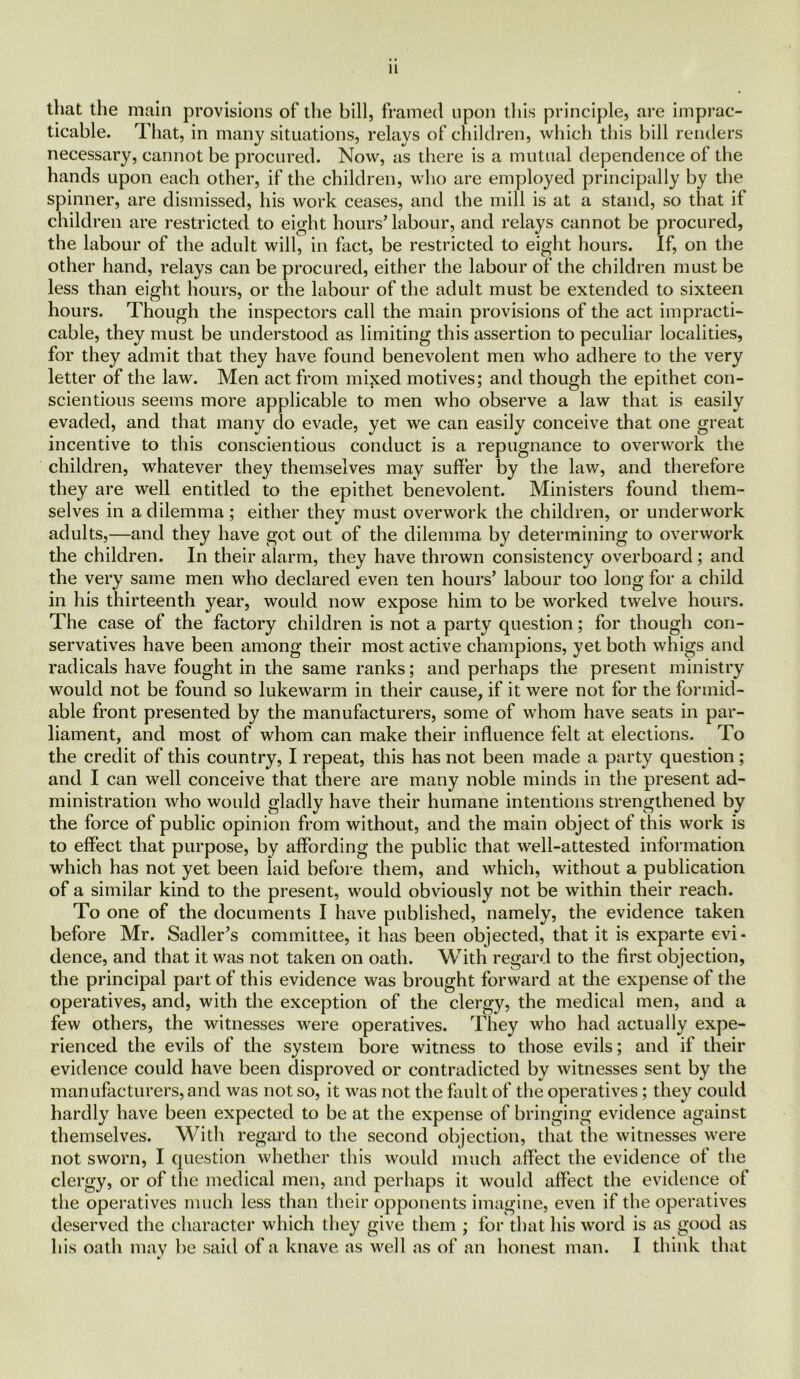 that the main provisions of the bill, framed upon this principle, are imprac- ticable. That, in many situations, relays of children, which this bill renders necessary, cannot be procured. Now, as there is a mutual dependence of the hands upon each other, if the children, who are employed principally by the spinner, are dismissed, his work ceases, and the mill is at a stand, so that if children are restricted to eight hours’ labour, and relays cannot be procured, the labour of the adult will, in fact, be restricted to eight hours. If, on the other hand, relays can be procured, either the labour of the children must be less than eight hours, or the labour of the adult must be extended to sixteen hours. Though the inspectors call the main provisions of the act impracti- cable, they must be understood as limiting this assertion to peculiar localities, for they admit that they have found benevolent men who adhere to the very letter of the law. Men act from minted motives; and though the epithet con- scientious seems more applicable to men who observe a law that is easily evaded, and that many do evade, yet we can easily conceive that one great incentive to this conscientious conduct is a repugnance to overwork the children, whatever they themselves may suffer by the law, and therefore they are well entitled to the epithet benevolent. Ministers found them- selves in a dilemma; either they must overwork the children, or underwork adults,—and they have got out of the dilemma by determining to overwork the children. In their alarm, they have thrown consistency overboard; and the very same men who declared even ten hours’ labour too long for a child in his thirteenth year, would now expose him to be worked twelve hours. The case of the factory children is not a party question; for though con- servatives have been among their most active champions, yet both whigs and radicals have fought in the same ranks; and perhaps the present ministry would not be found so lukewarm in their cause, if it were not for the formid- able front presented by the manufacturers, some of whom have seats in par- liament, and most of whom can make their influence felt at elections. To the credit of this country, I repeat, this has not been made a party question ; and I can well conceive that there are many noble minds in the present ad- ministration who would gladly have their humane intentions strengthened by the force of public opinion from without, and the main object of this work is to effect that purpose, by affording the public that well-attested information which has not yet been laid before them, and which, without a publication of a similar kind to the present, would obviously not be within their reach. To one of the documents I have published, namely, the evidence taken before Mr. Sadler’s committee, it has been objected, that it is exparte evi- dence, and that it was not taken on oath. With regard to the first objection, the principal part of this evidence was brought forward at the expense of the operatives, and, with the exception of the clergy, the medical men, and a few others, the witnesses were operatives. They who had actually expe- rienced the evils of the system bore witness to those evils; and if their evidence could have been disproved or contradicted by witnesses sent by the manufacturers, and was not so, it was not the fault of the operatives; they could hardly have been expected to be at the expense of bringing evidence against themselves. With regard to the second objection, that the witnesses were not sworn, I question whether this would much affect the evidence of the clergy, or of the medical men, and perhaps it would affect the evidence of the operatives much less than their opponents imagine, even if the operatives deserved the character which they give them ; for that his word is as good as his oath may be said of a knave as well as of an honest man. I think that