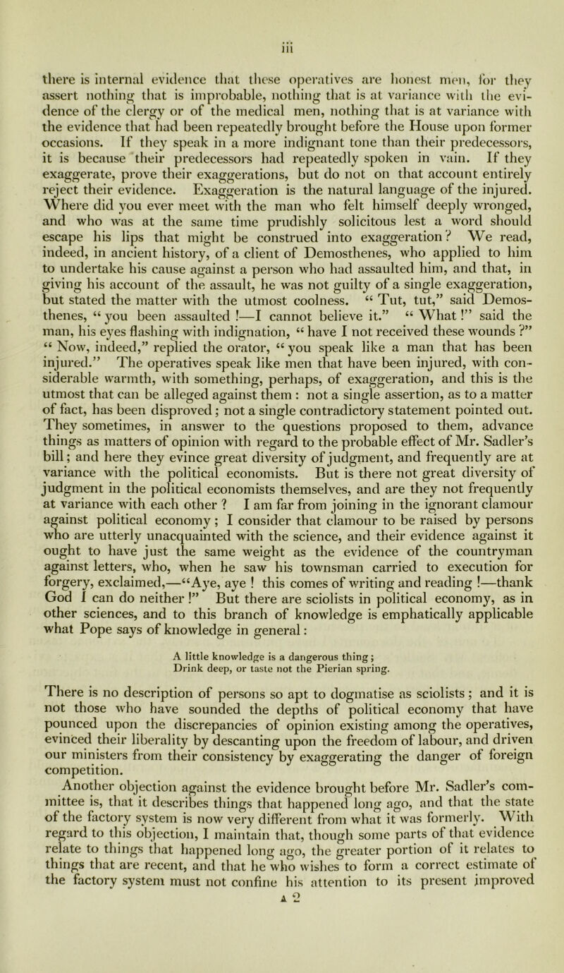 there is internal evidence that these operatives are honest men, for they assert nothing that is improbable, nothing that is at variance with the evi- dence of the clergy or of the medical men, nothing that is at variance with the evidence that had been repeatedly brought before the House upon former occasions. If they speak in a more indignant tone than their predecessors, it is because their predecessors had repeatedly spoken in vain. If they exaggerate, prove their exaggerations, but do not on that account entirely reject their evidence. Exaggeration is the natural language of the injured. Where did you ever meet with the man who felt himself deeply wronged, and who was at the same time prudishly solicitous lest a word should escape his lips that might be construed into exaggeration ? We read, indeed, in ancient history, of a client of Demosthenes, who applied to him to undertake his cause against a person who had assaulted him, and that, in giving his account of the assault, he was not guilty of a single exaggeration, but stated the matter with the utmost coolness. “ Tut, tut,” said Demos- thenes, “ you been assaulted !—I cannot believe it.” “ What!” said the man, his eyes flashing with indignation, “ have I not received these wounds ?” “ Now, indeed,” replied the orator, “ you speak like a man that has been injured.” The operatives speak like men that have been injured, with con- siderable warmth, with something, perhaps, of exaggeration, and this is the utmost that can be alleged against them : not a single assertion, as to a matter of fact, has been disproved; not a single contradictory statement pointed out. They sometimes, in answer to the questions proposed to them, advance things as matters of opinion with regard to the probable effect of Mr. Sadler’s bill; and here they evince great diversity of judgment, and frequently are at variance with the political economists. But is there not great diversity of judgment in the political economists themselves, and are they not frequently at variance with each other ? I am far from joining in the ignorant clamour against political economy ; I consider that clamour to be raised by persons who are utterly unacquainted with the science, and their evidence against it ought to have just the same weight as the evidence of the countryman against letters, who, when he saw his townsman carried to execution for forgery, exclaimed,—“Aye, aye ! this comes of writing and reading !—thank God I can do neither !” But there are sciolists in political economy, as in other sciences, and to this branch of knowledge is emphatically applicable what Pope says of knowledge in general: A little knowledge is a dangerous thing; Drink deep, or taste not the Pierian spring. There is no description of persons so apt to dogmatise as sciolists; and it is not those who have sounded the depths of political economy that have pounced upon the discrepancies of opinion existing among the operatives, evinced their liberality by descanting upon the freedom of labour, and driven our ministers from their consistency by exaggerating the danger ot foreign competition. Another objection against the evidence brought before Mr. Sadler’s com- mittee is, that it describes things that happened long ago, and that the state of the factory system is now very different from what it was formerly. With regard to this objection, I maintain that, though some parts of that evidence relate to things that happened long ago, the greater portion of it relates to things that are recent, and that he who wishes to form a correct estimate of the factory system must not confine his attention to its present improved a 2