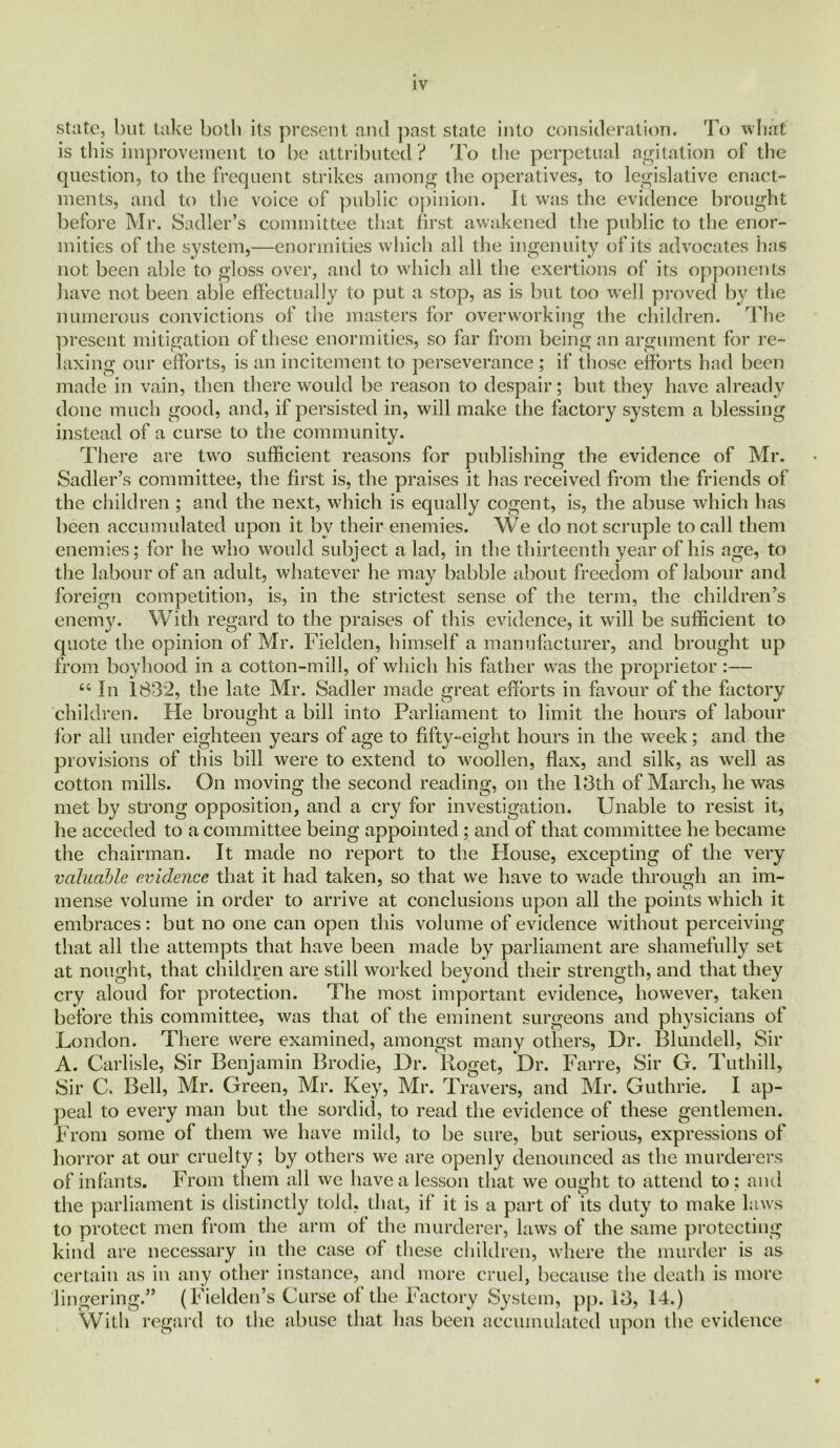 state, but take both its present and past state into consideration. To what is this improvement to be attributed? To die perpetual agitation of the question, to the frequent strikes among the operatives, to legislative enact- ments, and to the voice of public opinion. It was the evidence brought before Mr. Sadler’s committee that first awakened the public to the enor- mities of the system,—enormities which all the ingenuity of its advocates has not been able to gloss over, and to which all the exertions of its opponents have not been able effectually to put a stop, as is but too well proved by the numerous convictions of the masters for overworking the children. The present mitigation of these enormities, so far from being an argument for re- laxing our efforts, is an incitement to perseverance ; if those efforts had been made in vain, then there would be reason to despair; but they have already done much good, and, if persisted in, will make the factory system a blessing instead of a curse to the community. There are two sufficient reasons for publishing the evidence of Mr. Sadler’s committee, the first is, the praises it has received from the friends of the children ; and the next, which is equally cogent, is, the abuse which has been accumulated upon it by their enemies. We do not scruple to call them enemies; for he who would subject a lad, in the thirteenth year of his age, to the labour of an adult, whatever he may babble about freedom of labour and foreign competition, is, in the strictest sense of the term, the children’s enemy. With regard to the praises of this evidence, it will be sufficient to quote the opinion of Mr. Fielden, himself a manufacturer, and brought up from boyhood in a cotton-mill, of which his father was the proprietor :— 44 In 1832, the late Mr. Sadler made great efforts in favour of the factory children. He brought a bill into Parliament to limit the hours of labour for all under eighteen years of age to fifty-eight hours in the week; and the provisions of this bill were to extend to woollen, flax, and silk, as well as cotton mills. On moving the second reading, on the 13th of March, he was met by strong opposition, and a cry for investigation. Unable to resist it, he acceded to a committee being appointed ; and of that committee he became the chairman. It made no report to the Plouse, excepting of the very valuable evidence that it had taken, so that we have to wade through an im- mense volume in order to arrive at conclusions upon all the points which it embraces: but no one can open this volume of evidence without perceiving that all the attempts that have been made by parliament are shamefully set at nought, that children are still worked beyond their strength, and that they cry aloud for protection. The most important evidence, however, taken before this committee, was that of the eminent surgeons and physicians of London. There were examined, amongst many others, Dr. Blundell, Sir A. Carlisle, Sir Benjamin Brodie, Dr. lloget, Dr. Farre, Sir G. Tuthill, Sir C. Bell, Mr. Green, Mr. Key, Mr. Travers, and Mr. Guthrie. I ap- peal to every man but the sordid, to read the evidence of these gentlemen. From some of them we have mild, to be sure, but serious, expressions of horror at our cruelty; by others we are openly denounced as the murderers of infants. From them all we have a lesson that we ought to attend to ; and the parliament is distinctly told, that, if it is a part of its duty to make laws to protect men from the arm of the murderer, laws of the same protecting kind are necessary in the case of these children, where the murder is as certain as in any other instance, and more cruel, because the death is more lingering.” (Fielden’s Curse of the Factory System, pp. 13, 14.) With regard to the abuse that has been accumulated upon the evidence