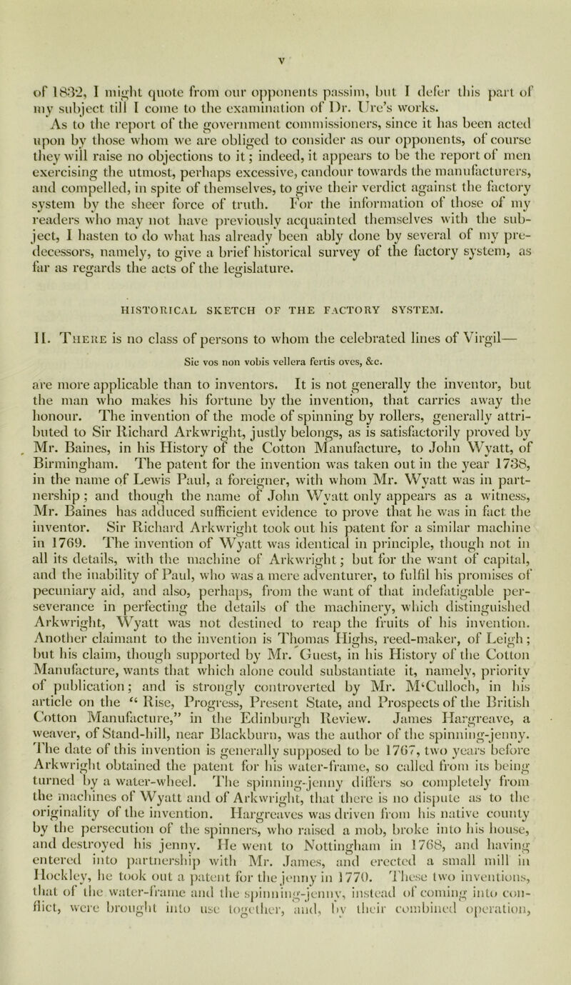 of 183*2, I might quote from our opponents passim, but I defer this part of my subject till I come to the examination of Dr. lire’s works. As to the report of the government commissioners, since it has been acted upon by those whom we are obliged to consider as our opponents, of course they will raise no objections to it; indeed, it appears to be the report of men exercising the utmost, perhaps excessive, candour towards the manufacturers, and compelled, in spite of themselves, to give their verdict against the factory system by the sheer force of truth. For the information of those of my readers who may not have previously acquainted themselves with the sub- ject, I hasten to do what has already been ably done by several of my pre- decessors, namely, to give a brief historical survey of the factory system, as far as regards the acts of the legislature. O O HISTORICAL SKETCH OF THE FACTORY SYSTEM. II. There is no class of persons to whom the celebrated lines of Virgil— Sic vos non vobis vellera fertis ovcs, &c. are more applicable than to inventors. It is not generally the inventor, but the man who makes his fortune by the invention, that carries away the honour. The invention of the mode of spinning by rollers, generally attri- buted to Sir Richard Arkwright, justly belongs, as is satisfactorily proved by Mr. Baines, in his History of the Cotton Manufacture, to John Wyatt, of Birmingham. The patent for the invention was taken out in the year 1738, in the name of Lewis Paul, a foreigner, with whom Mr. Wyatt was in part- nership ; and though the name of John Wyatt only appears as a witness, Mr. Baines has adduced sufficient evidence to prove that he was in fact the inventor. Sir Richard Arkwright took out his patent for a similar machine in 1769. The invention of Wyatt was identical in principle, though not in all its details, with the machine of Arkwright; but for the want of capital, and the inability of Paul, who was a mere adventurer, to fulfil his promises of pecuniary aid, and also, perhaps, from the want of that indefatigable per- severance in perfecting the details of the machinery, which distinguished Arkwright, Wyatt was not destined to reap the fruits of his invention. Another claimant to the invention is Thomas Highs, reed-maker, of Leigh; but his claim, though supported by Mr. Guest, in his History of the Cotton Manufacture, wants that which alone could substantiate it, namely, priority of publication; and is strongly controverted by Mr. M‘Culloch, in his article on the “ Rise, Progress, Present State, and Prospects of the British Cotton Manufacture,” in the Edinburgh Review. James Hargreave, a weaver, of Stand-hill, near Blackburn, was the author of the spinning-jenny. 1 he date of this invention is generally supposed to be 1767, two years before Arkwright obtained the patent for his water-frame, so called from its being turned by a water-wheel. The spinning-jenny differs so completely from the machines of Wyatt and of Arkwright, that there is no dispute as to the originality of the invention. Hargreaves was driven from his native county by the persecution of the spinners, who raised a mob, broke into his house, and destroyed his jenny. He went to Nottingham in 1768, and having entered into partnership with Mr. James, and erected a small mill in Hockley, he took out a patent for the jenny in 1770. These two inventions, that of the water-frame and the spinning-jennv, instead of coming into con- flict, were brought into use together, and, by their combined operation,