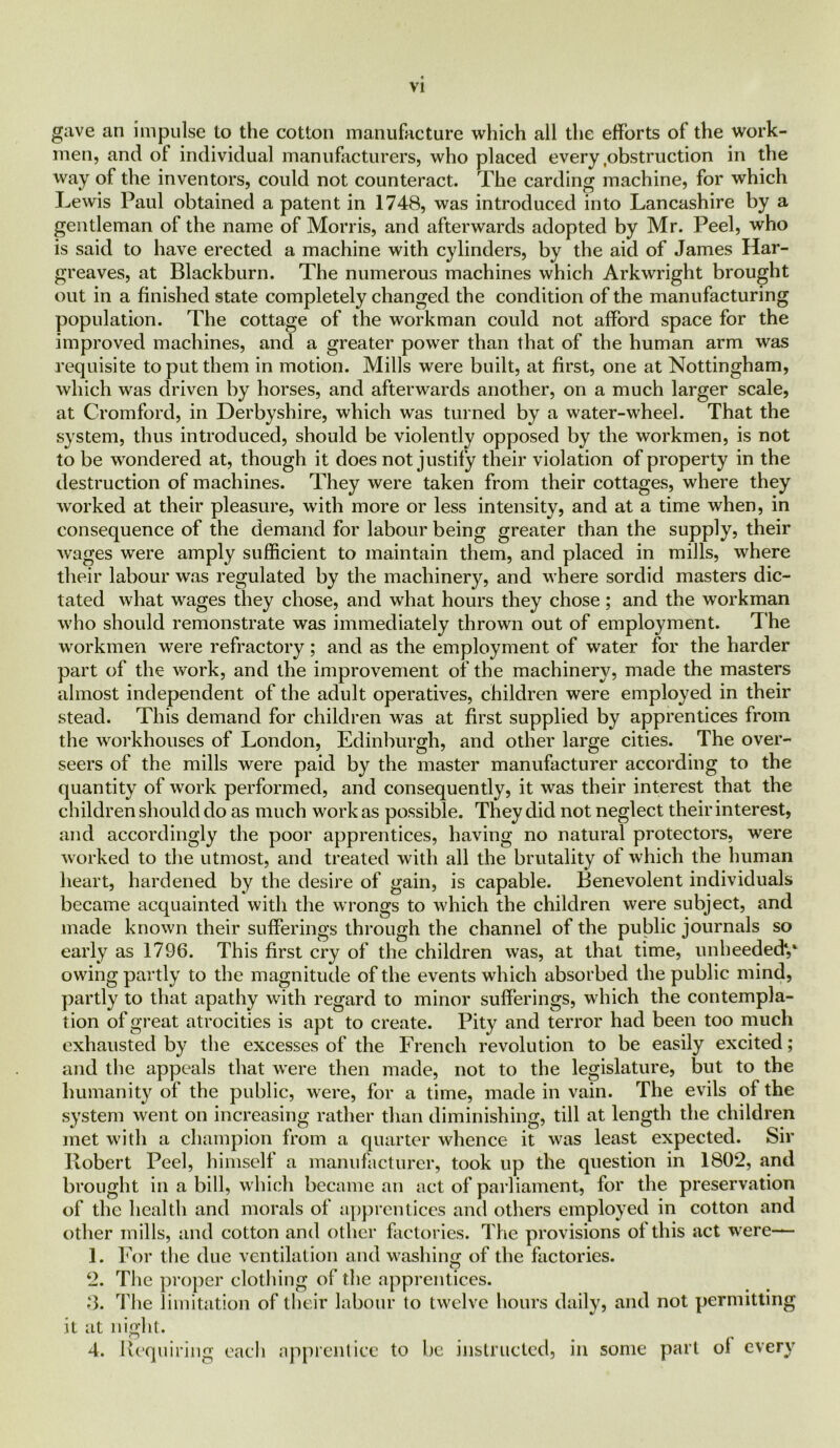 gave an impulse to the cotton manufacture which all the efforts of the work- men, and of individual manufacturers, who placed every .obstruction in the way of the inventors, could not counteract. The carding machine, for which Lewis Paul obtained a patent in 1748, was introduced into Lancashire by a gentleman of the name of Morris, and afterwards adopted by Mr. Peel, who is said to have erected a machine with cylinders, by the aid of James Har- greaves, at Blackburn. The numerous machines which Arkwright brought out in a finished state completely changed the condition of the manufacturing population. The cottage of the workman could not afford space for the improved machines, and a greater power than that of the human arm was requisite to put them in motion. Mills were built, at first, one at Nottingham, which was driven by horses, and afterwards another, on a much larger scale, at Cromford, in Derbyshire, which was turned by a water-wheel. That the system, thus introduced, should be violently opposed by the workmen, is not to be wondered at, though it does not justify their violation of property in the destruction of machines. They were taken from their cottages, where they worked at their pleasure, with more or less intensity, and at a time when, in consequence of the demand for labour being greater than the supply, their wages were amply sufficient to maintain them, and placed in mills, where their labour was regulated by the machinery, and where sordid masters dic- tated what wages they chose, and what hours they chose; and the workman who should remonstrate was immediately thrown out of employment. The workmen were refractory; and as the employment of water for the harder part of the work, and the improvement of the machinery, made the masters almost independent of the adult operatives, children were employed in their stead. This demand for children was at first supplied by apprentices from the workhouses of London, Edinburgh, and other large cities. The over- seers of the mills were paid by the master manufacturer according to the quantity of work performed, and consequently, it was their interest that the children should do as much work as possible. They did not neglect their interest, and accordingly the poor apprentices, having no natural protectors, were worked to the utmost, and treated with all the brutality of which the human heart, hardened by the desire of gain, is capable. Benevolent individuals became acquainted with the wrongs to which the children were subject, and made known their sufferings through the channel of the public journals so early as 1796. This first cry of the children was, at that time, unheeded*,* owing partly to the magnitude of the events which absorbed the public mind, partly to that apathy with regard to minor sufferings, which the contempla- tion of great atrocities is apt to create. Pity and terror had been too much exhausted by the excesses of the French revolution to be easily excited; and the appeals that were then made, not to the legislature, but to the humanity of the public, were, for a time, made in vain. The evils of the system went on increasing rather than diminishing, till at length the children met with a champion from a quarter whence it was least expected. Sir Robert Peel, himself a manufacturer, took up the question in 1802, and brought in a bill, which became an act of parliament, for the preservation of the health and morals of apprentices anti others employed in cotton and other mills, and cotton and other factories. The provisions of this act were— 1. For the due ventilation and washing of the factories. 2. The proper clothing of the apprentices. 3. The limitation of their labour to twelve hours daily, and not permitting it at night. 4. Requiring each apprentice to be instructed, in some part ol every
