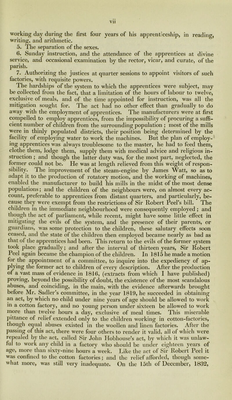Vll working day during the first four years of his apprenticeship, in reading, writing, and arithmetic. 5. The separation of the sexes. 6. Sunday instruction, and the attendance of the apprentices at divine service, and occasional examination by the rector, vicar, and curate, of the parish. 7. Authorizing the justices at quarter sessions to appoint visitors of such factories, with requisite powers. The hardships of the system to which the apprentices were subject, may be collected from the fact, that a limitation of the hours of labour to twelve, exclusive of meals, and of the time appointed for instruction, was all the mitigation sought for. The act had no other effect than gradually to do away with the employment of apprentices. The manufacturers were at first compelled to employ apprentices, from the impossibility of procuring a suffi- cient number of children from the surrounding population ; most of the mills were in thinly populated districts, their position being determined by the facility of employing water to work the machines. But the plan of employ- ing apprentices was always troublesome to the master, he had to feed them, clothe them, lodge them, supply them with medical advice and religious in- struction ; and though the latter duty was, for the most part, neglected, the former could not be. He was at length relieved from this weight of respon- sibility. The improvement of the steam-engine by James Watt, so as to adapt it to the production of rotatory motion, and the working of machines, enabled the manufacturer to build his mills in the midst of the most dense populations; and the children of the neighbours were, on almost every ac- count, preferable to apprentices from distant quarters, and particularly, be- cause they were exempt from the restrictions of Sir Robert Peel’s bill. The children in the immediate neighbourhood were consequently employed; and though the act of parliament, while recent, might have some little effect in mitigating the evils of the system, and the presence of their parents, or guardians, was some protection to the children, these salutary effects soon ceased, and the state of the children then employed became nearly as bad as that of the apprentices had been. This return to the evils of the former system took place gradually; and after the interval of thirteen years, Sir Robert Peel again became the champion of the children. In 1815 he made a motion for the appointment of a committee, to inquire into the expediency of ap- plying the former act to children of every description. After the production of a vast mass of evidence in 1816, (extracts from which I have published) proving, beyond the possibility of doubt, the existence of the most scandalous abuses, and coinciding, in the main, with the evidence afterwards brought before Mr. Sadler’s committee, in the year 1819, he succeeded in obtaining an act, by which no child under nine years of age should be allowed to work in a cotton factory, and no young person under sixteen be allowed to work more than twelve hours a day, exclusive of meal times. This miserable pittance of relief extended only to the children working in cotton-factories, though equal abuses existed in the woollen and linen factories. After the passing of this act, there were four others to render it valid, all of which were repealed by the act, called Sir John Plobhouse’s act, by which it was unlaw- ful to work any child in a factory who should be under eighteen years of age, more than sixty-nine hours a week. Like the act of Sir Robert Peel it was confined to the cotton factories; and the relief afforded, though some- what more, was still very inadequate. On the 15th of December, 1832,