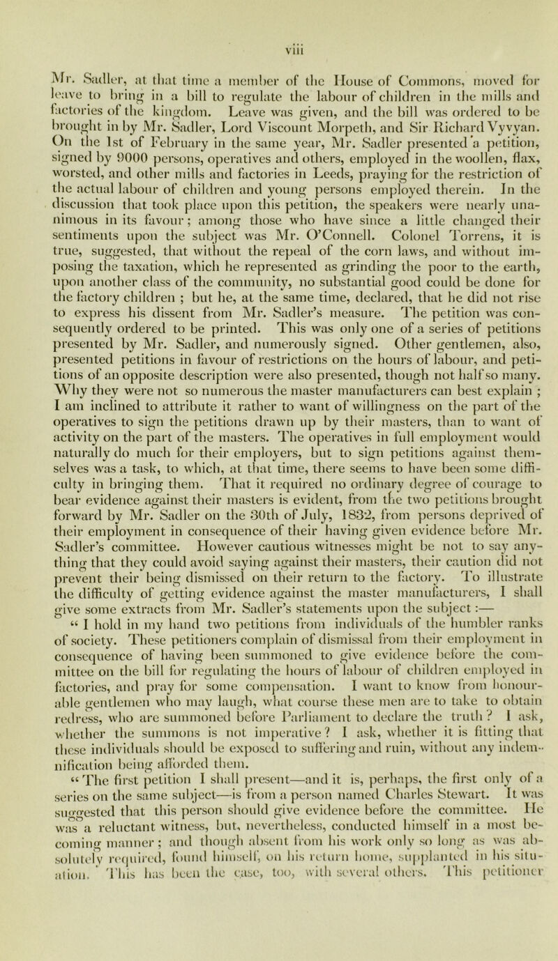 VUl Mr. Sadler, at that time a member of the House of Commons, moved for leave to bring in a bill to regulate the labour of children in the mills and factories of the kingdom. Leave was given, and the bill was ordered to be brought in by Mr. Sadler, Lord Viscount Morpeth, and Sir Richard Vyvyan. On the 1st of February in the same year, Mr. Sadler presented a petition, signed by 9000 persons, operatives and others, employed in the woollen, flax, worsted, and other mills and factories in Leeds, praying for the restriction of the actual labour of children and young persons employed therein. In the discussion that took place upon this petition, the speakers were nearly una- nimous in its favour; anions those who have since a little changed their sentiments upon the subject was Mr. O’Connell. Colonel Torrens, it is true, suggested, that without the repeal of the corn laws, and without im- posing the taxation, which he represented as grinding the poor to the earth, upon another class of the community, no substantial good could be done for the factory children ; but he, at the same time, declared, that he did not rise to express his dissent from Mr. Sadler’s measure. The petition was con- sequently ordered to be printed. This was only one of a series of petitions presented by Mr. Sadler, and numerously signed. Other gentlemen, also, presented petitions in favour of restrictions on the hours of labour, and peti- tions of an opposite description were also presented, though not half so many. Why they were not so numerous the master manufacturers can best explain ; I am inclined to attribute it rather to want of willingness on the part of the operatives to sign the petitions drawn up by their masters, than to want of activity on the part of the masters. The operatives in full employment would naturally do much for their employers, but to sign petitions against them- selves was a task, to which, at that time, there seems to have been some diffi- culty in bringing them. That it required no ordinary degree of courage to bear evidence against their masters is evident, from the two petitions brought forward by Mr. Sadler on the 80th of July, 1832, from persons deprived of their employment in consequence of their having given evidence before Mr. Sadler’s committee. However cautious witnesses might be not to say any- thing that they could avoid saying against their masters, their caution did not prevent their being dismissed on their return to the factory. To illustrate the difficulty of getting evidence against the master manufacturers, 1 shall give some extracts from Mr. Sadler’s statements upon the subject:— 6( I hold in my hand two petitions from individuals of the humbler ranks of society. These petitioners complain of dismissal from their employment in consequence of having been summoned to give evidence before the com- mittee on the bill for regulating the hours of labour of children employed in factories, and pray for some compensation. 1 want to know from honour- able gentlemen who may laugh, what course these men are to take to obtain redress, who are summoned before Parliament to declare the truth ? 1 ask, whether the summons is not imperative ? 1 ask, whether it is fitting that these individuals should be exposed to suffering and ruin, without any indem- nification being afforded them. “ The first petition I shall present—and it is, perhaps, the first only of a series on the same subject—is from a person named Charles Stewart. It was suoo-ested that this person should give evidence before the committee. He was a reluctant witness, but, nevertheless, conducted himself in a most be- coming manner; and though absent from his work only so long as was ab- solutely required, found himself, on his return home, supplanted in his situ- ation. This has been the case, too, with several others. 'This petitioner