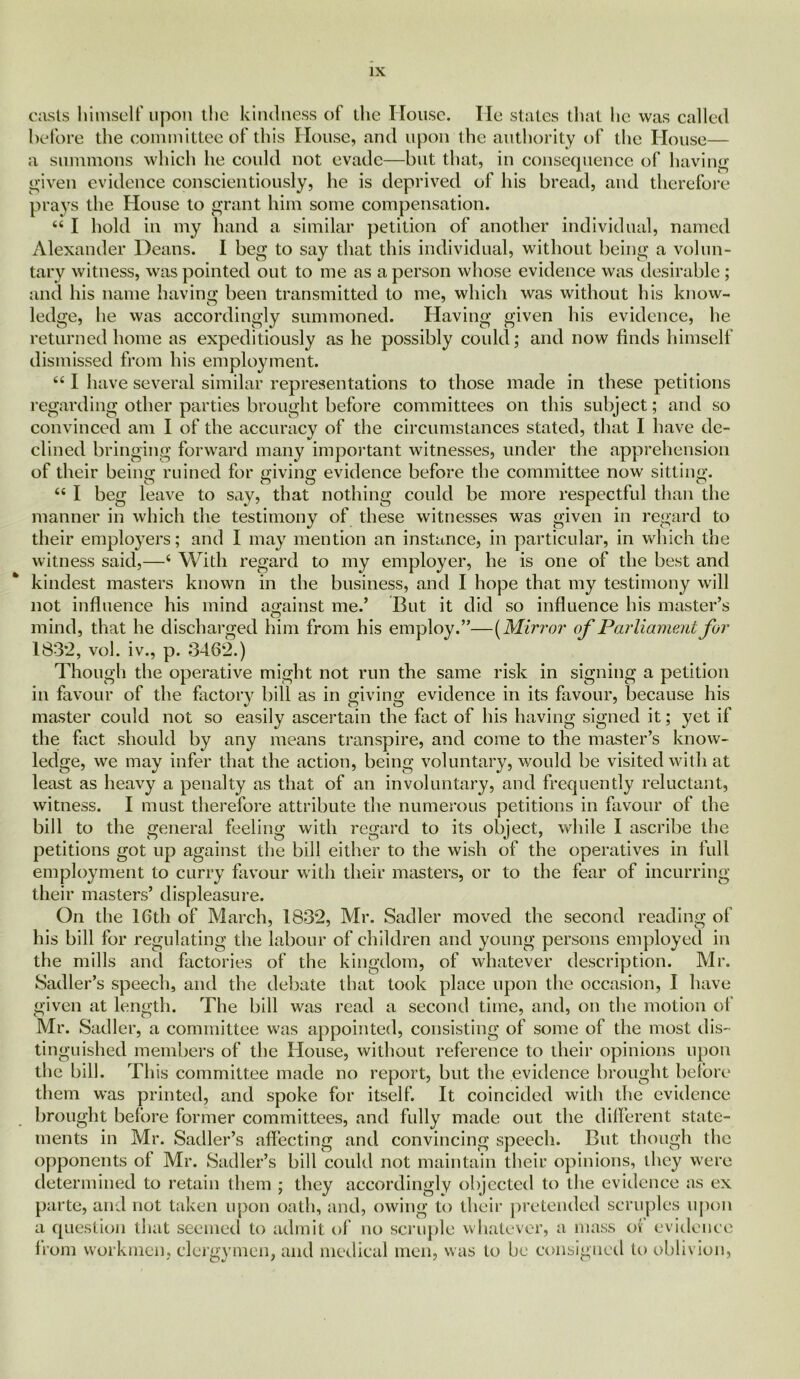 casts himself upon the kindness of the House. He states that he was called before the committee of this House, and upon the authority of the House— a summons which he could not evade—but that, in consequence of having given evidence conscientiously, he is deprived of his bread, and therefore prays the House to grant him some compensation. “ I hold in my hand a similar petition of another individual, named Alexander Deans. I beg to say that this individual, without being a volun- tary witness, was pointed out to me as a person whose evidence was desirable; and his name having been transmitted to me, which was without his know- ledge, he was accordingly summoned. Having given his evidence, he returned home as expeditiously as he possibly could; and now finds himself dismissed from his employment. “ I have several similar representations to those made in these petitions regarding other parties brought before committees on this subject; and so convinced am I of the accuracy of the circumstances stated, that I have de- clined bringing forward many important witnesses, under the apprehension of their beiim ruined for Mving evidence before the committee now sitting. “ I beg leave to say, that nothing could be more respectful than the manner in which the testimony of these witnesses was given in regard to their employers; and I may mention an instance, in particular, in which the witness said,—4 With regard to my employer, he is one of the best and kindest masters known in the business, and I hope that my testimony will not influence his mind against me.’ But it did so influence his master’s mind, that he discharged him from his employ.”—(Mirror of Parliament for 183:2, vol. iv., p. 346*2.) Though the operative might not run the same risk in signing a petition in favour of the factory bill as in giving evidence in its favour, because his master could not so easily ascertain the fact of his having signed it; yet if the fact should by any means transpire, and come to the master’s know- ledge, we may infer that the action, being voluntary, would be visited with at least as heavy a penalty as that of an involuntary, and frequently reluctant, witness. I must therefore attribute the numerous petitions in favour of the bill to the general feeling with regard to its object, while I ascribe the petitions got up against the bill either to the wish of the operatives in full employment to curry favour with their masters, or to the fear of incurring their masters’ displeasure. On the 16th of March, 1832, Mr. Sadler moved the second reading of his bill for regulating the labour of children and young persons employed in the mills and factories of the kingdom, of whatever description. Mr. Sadler’s speech, and the debate that took place upon the occasion, I have given at length. The bill was read a second time, and, on the motion of Mr. Sadler, a committee was appointed, consisting of some of the most dis- tinguished members of the House, without reference to their opinions upon the bill. This committee made no report, but the evidence brought before them was printed, and spoke for itself. It coincided with the evidence brought before former committees, and fully made out the different state- ments in Mr. Sadler’s affecting and convincing speech. But though the opponents of Mr. Sadler’s bill coidd not maintain their opinions, they were determined to retain them ; they accordingly objected to the evidence as ex parte, and not taken upon oath, and, owing to their pretended scruples upon a question that seemed to admit of no scruple whatever, a mass of evidence from workmen, clergymen, and medical men, was to be consigned to oblivion,