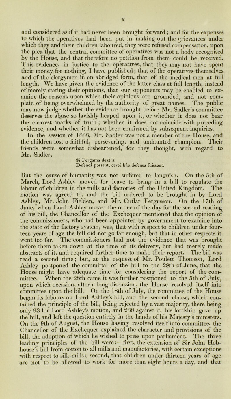 and considered as if it had never been brought forward ; and for the expenses to which the operatives had been put in making out the grievances under which they and their children laboured, they were refused compensation, upon the plea that the central committee of operatives was not a body recognised by the House, and that therefore no petition from them could be received. This evidence, in justice to the operatives, that they may not have spent their money for nothing, I have published; that of the operatives themselves and of the clergymen in an abridged form, that of the medical men at full length. We have given the evidence of the latter class at full length, instead of merely stating their opinions, that our opponents may be enabled to ex- amine the reasons upon which their opinions are grounded, and not com- plain of being overwhelmed by the authority of great names. The public may now judge whether the evidence brought before Mr. Sadler’s committee deserves the abuse so lavishly heaped upon it, or whether it does not bear the clearest marks of truth ; whether it does not coincide with preceding evidence, and whether it has not been confirmed by subsequent inquiries. In the session of 1833, Mr. Sadler was not a member of the House, and the children lost a faithful, persevering, and undaunted champion. Their friends were somewhat disheartened, for they thought, with regard to Mr. Sadler, Si Pergama dextra Defendi possent, certe hac defensa fuissent. But the cause of humanity was not suffered to languish. On the 5th of March, Lord Ashley moved for leave to bring in a bill to regulate the labour of children in the mills and factories of the United Kingdom. The motion was agreed to, and the bill ordered to be brought in by Lord Ashley, Mr. John Fielden, and Mr. Cutlar Fergusson. On the 17th of June, when Lord Ashley moved the order of the day for the second reading of his bill, the Chancellor of the Exchequer mentioned that the opinion of the commissioners, who had been appointed by government to examine into the state of the factory system, was, that with respect to children under four- teen years of age the bill did not go far enough, but that in other respects it went too far. The commissioners had not the evidence that was brought before them taken down at the time of its delivery, but had merely made abstracts of it, and required further time to make their report. The bill was read a second time; but, at the request of Mr. Poulett Thomson, Lord Ashley postponed the committal of the bill to the 28th of June, that the House might have adequate time for considering the report of the com- mittee. When the 28th came it was further postponed to the 5th of July, upon which occasion, after a long discussion, the House resolved itself into committee upon the bill. On the 18th of July, the committee of the House began its labours on Lord Ashley’s bill, and the second clause, which con- tained the principle of the bill, being rejected by a vast majority, there being only 93 for Lord Ashley’s motion, and 238 against it, his lordship gave up the bill, and left the question entirely in the hands of his Majesty’s ministers. On the 9th of August, the House having resolved itself into committee, the Chancellor of the Exchequer explained the character and provisions of the bill, the adoption of which he wished to press upon parliament. The three leading principles of the bill were:—first, the extension of Sir John Hob- house’s bill from cotton to all mills and manufactories, with certain exceptions with respect to silk-mills; second, that children under thirteen years of age are not to be allowed to work for more than eight hours a day, and that