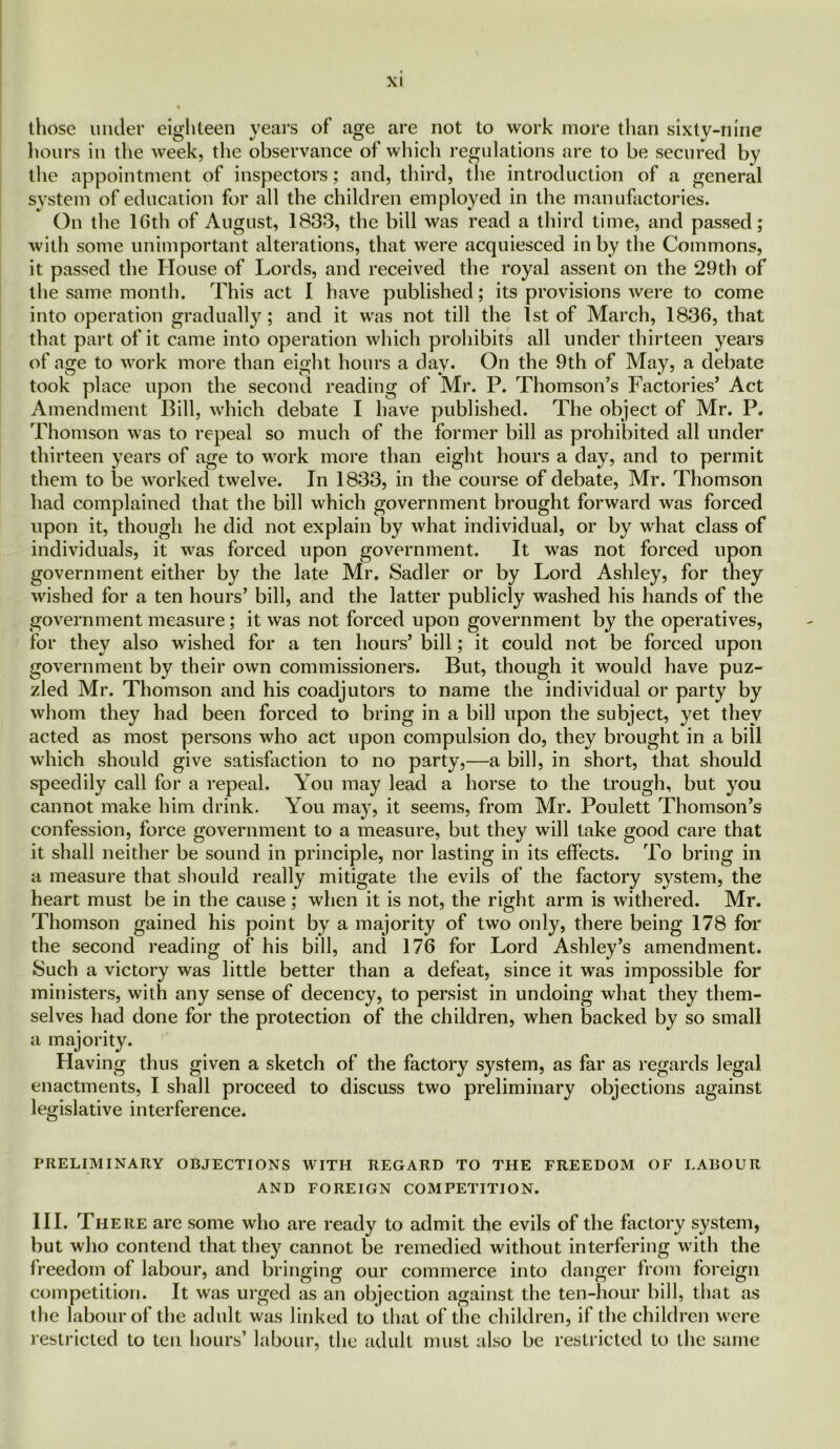 those under eighteen years of age are not to work more than sixty-nine hours in the week, the observance of which regulations are to be secured by the appointment of inspectors; and, third, the introduction of a general system of education for all the children employed in the manufactories. On the 16th of August, 1833, the bill was read a third time, and passed; with some unimportant alterations, that were acquiesced in by the Commons, it passed the House of Lords, and received the royal assent on the 29th of the same month. This act I have published; its provisions were to come into operation gradually; and it was not till the 1st of March, 1836, that that part of it came into operation which prohibits all under thirteen years of age to work more than eight hours a day. On the 9th of May, a debate took place upon the second reading of Mr. P. Thomson’s Factories’ Act Amendment Bill, which debate I have published. The object of Mr. I3. Thomson was to repeal so much of the former bill as prohibited all under thirteen years of age to work more than eight hours a day, and to permit them to be worked twelve. In 1833, in the course of debate, Mr. Thomson had complained that the bill which government brought forward was forced upon it, though he did not explain by what individual, or by what class of individuals, it was forced upon government. It was not forced upon government either by the late Mr. Sadler or by Lord Ashley, for they wished for a ten hours’ bill, and the latter publicly washed his hands of the government measure; it was not forced upon government by the operatives, for they also wished for a ten hours’ bill; it could not be forced upon government by their own commissioners. But, though it would have puz- zled Mr. Thomson and his coadjutors to name the individual or party by whom they had been forced to bring in a bill upon the subject, yet they acted as most persons who act upon compulsion do, they brought in a bill which should give satisfaction to no party,—a bill, in short, that should speedily call for a repeal. You may lead a horse to the trough, but you cannot make him drink. You may, it seems, from Mr. Poulett Thomson’s confession, force government to a measure, but they will take good care that it shall neither be sound in principle, nor lasting in its effects. To bring in a measure that should really mitigate the evils of the factory system, the heart must be in the cause ; when it is not, the right arm is withered. Mr. Thomson gained his point by a majority of two only, there being 178 for the second reading of his bill, and 176 for Lord Ashley’s amendment. Such a victory was little better than a defeat, since it was impossible for ministers, with any sense of decency, to persist in undoing what they them- selves had done for the protection of the children, when backed by so small a majority. Having thus given a sketch of the factory system, as far as regards legal enactments, I shall proceed to discuss two preliminary objections against legislative interference. PRELIMINARY OBJECTIONS WITH REGARD TO THE FREEDOM OF LABOUR AND FOREIGN COMPETITION. III. There are some who are ready to admit the evils of the factory system, but who contend that they cannot be remedied without interfering with the freedom of labour, and bringing our commerce into danger from foreign competition. It was urged as an objection against the ten-hour bill, that as the labour of the adult was linked to that of the children, if the children were restricted to ten hours’ labour, the adult must also be restricted to the same