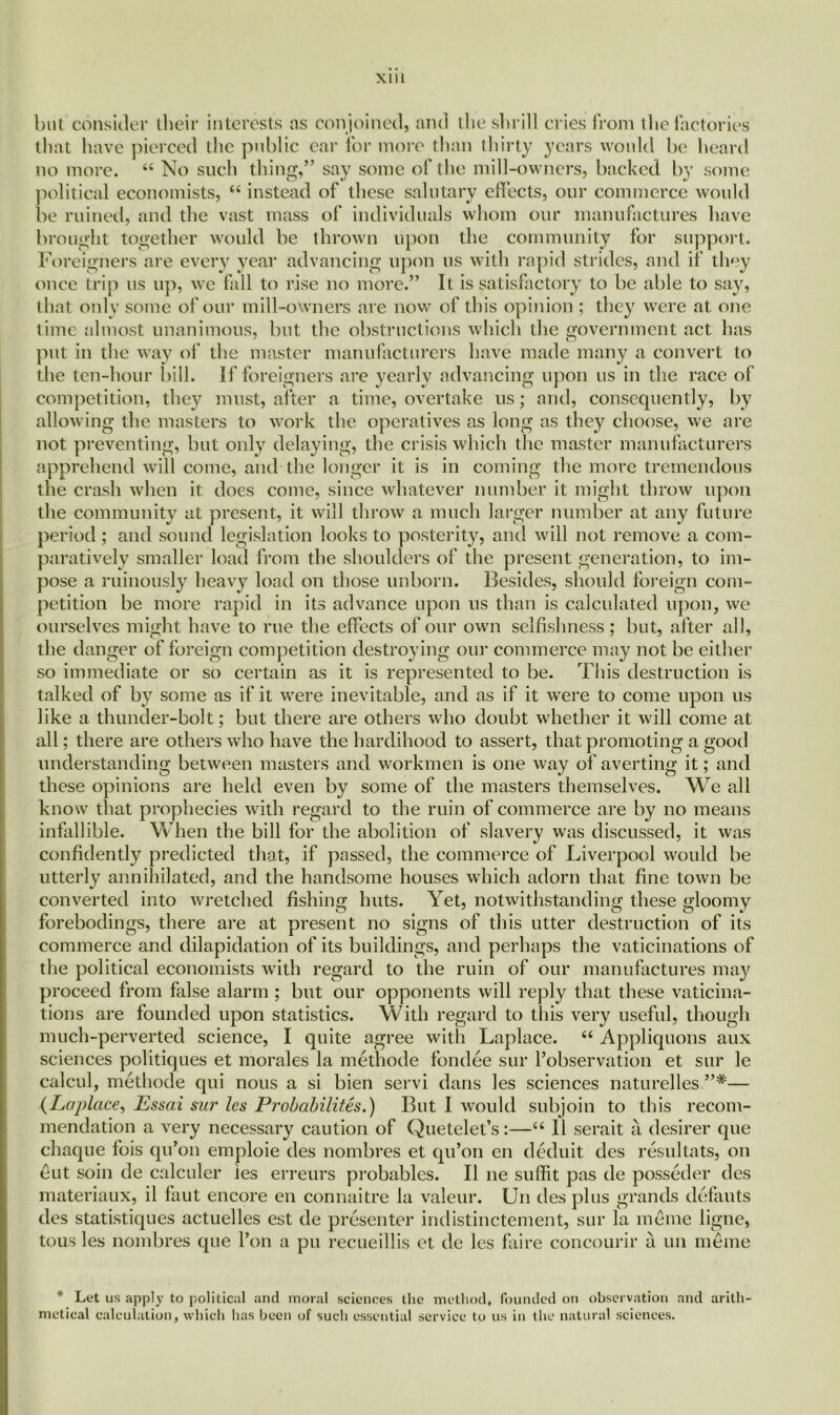but consider their interests as conjoined, and the shrill cries from the factories that have pierced the public car for more than thirty years would be heard no more. 44 No such thing,” say some of the mill-owners, backed by some political economists, 44 instead of these salutary effects, our commerce would be ruined, and the vast mass of individuals whom our manufactures have brought together would be thrown upon the community for support. Foreigners are every year advancing upon us with rapid strides, and if they once trip us up, we fall to rise no more.” It is satisfactory to be able to say, that only some of our mill-owners are now of this opinion ; they were at one time almost unanimous, but the obstructions which the government act has put in the way of the master manufacturers have made many a convert to the ten-hour bill. If foreigners are yearly advancing upon us in the race of competition, they must, after a time, overtake us; and, consequently, by allowing the masters to work the operatives as long as they choose, we are not preventing, but only delaying, the crisis which the master manufacturers apprehend will come, and the longer it is in coming the more tremendous the crash when it does come, since whatever number it might throw upon the community at present, it will throw a much larger number at any future period; and sound legislation looks to posterity, and will not remove a com- paratively smaller load from the shoulders of the present generation, to im- pose a ruinously heavy load on those unborn. Besides, should foreign com- petition be more rapid in its advance upon us than is calculated upon, we ourselves might have to rue the effects of our own selfishness ; but, after all, the danger of foreign competition destroying our commerce may not be either so immediate or so certain as it is represented to be. This destruction is talked of by some as if it were inevitable, and as if it were to come upon us like a thunder-bolt; but there are others who doubt whether it will come at all; there are others who have the hardihood to assert, that promoting a good understanding between masters and workmen is one way of averting it; and these opinions are held even by some of the masters themselves. We all know that prophecies with regard to the ruin of commerce are by no means infallible. When the bill for the abolition of slavery was discussed, it was confidently predicted that, if passed, the commerce of Liverpool would be utterly annihilated, and the handsome houses which adorn that fine town be converted into wretched fishing huts. Yet, notwithstanding these gloomy forebodings, there are at present no signs of this utter destruction of its commerce and dilapidation of its buildings, and perhaps the vaticinations of the political economists with regard to the ruin of our manufactures may proceed from false alarm ; but our opponents will reply that these vaticina- tions are founded upon statistics. With regard to this very useful, though much-perverted science, I quite agree with Laplace. 44 Appliquons aux sciences politiques et morales la methode fondee sur l’observation et sur le calcul, methode qui nous a si bien servi dans les sciences naturelles — (Laplace, Essai sur les Probability.) But I would subjoin to this recom- mendation a very necessary caution of Quetelet’s:—44 11 serait a desirer que chaque fois qu’on emploie des nombres et qu’on en deduit des resultats, on eut soin de calculer ies erreurs probables. II lie suffit pas de posseder des materiaux, il faut encore en connaitre la valeur. Un des plus grands defauts des statistiques actuelles est de presenter indistinctement, sur la meme ligne, tous les nombres que l’on a pu recueillis et de les faire concourir a un meme * Let us apply to political and moral sciences the method, founded on observation and arith metical calculation, which has been ol‘ such essential service to us in the natural sciences.