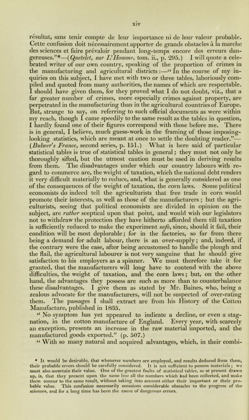 resultat, sans tenir compte de leur importance ni de leur valeur probable. Cette confusion doit necessairement apporter de grands obstacles a la marcbe des sciences et faire prevaloir pendant long-temps encore des erreurs dan- gereuses.”#—(Quetelet, sur &Homme, tom. ii., p. 295.) I will quote a cele- brated writer of our own country, speaking of the proportion of crimes in the manufacturing and agricultural districts :—“ In the course of my in- quiries on this subject, I have met with two or three tables, laboriously com- piled and quoted from many authorities, the names of which are respectable. I should have given them, for they proved what I do not doubt, viz., that a far greater number of crimes, more especially crimes against property, are perpetrated in the manufacturing than in the agricultural countries of Europe. But, strange to say, on referring to such official documents as were within my reach, though I came speedily to the same result as the tables in question, I hardly found one of their figures correspond with those before me. There is in general, I believe, much guess-work in the framing of those imposing- looking statistics, which are meant at once to settle the doubting reader.”— (Bulwer's France, second series, p. 151.) What is here said of particular statistical tables is true of statistical tables in general; they must not only be thoroughly sifted, but the utmost caution must be used in deriving results from them. The disadvantages under which our country labours with re- gard to commerce are, the weight of taxation, which the national debt renders it very difficult materially to reduce, and, what is generally considered as one of the consequences of the weight of taxation, the corn laws. Some political economists do indeed tell the agriculturists that free trade in corn would promote their interests, as well as those of the manufacturers ; but the agri- culturists, seeing that political economists are divided in opinion on the subject, are rather sceptical upon that point, and would wish our legislators not to withdraw the protection they have hitherto afforded them till taxation is sufficiently reduced to make the experiment safe, since, should it fail, their condition will be most deplorable; for in the factories, so far from there being a demand for adult labour, there is an over-supply; and, indeed, if the contrary were the case, after being accustomed to handle the plough and the flail, the agricultural labourer is not very sanguine that he should give satisfaction to his employers as a spinner. We must therefore take it for granted, that the manufacturers will long have to contend with the above difficulties, the weight of taxation, and the corn laws; but, on the other hand, the advantages they possess are such as more than to counterbalance these disadvantages. I give them as stated by Mr. Baines, who, being a zealous advocate for the manufacturers, will not be suspected of over-rating them. The passages I shall extract are from his History of the Cotton Manufacture, published in 1835. “ No symptom has yet appeared to indicate a decline, or even a stag- nation, in the cotton manufacture of England. Every year, with scarcely an exception, presents an increase in the raw material imported, and the manufactured goods exported.” (p. 507.) 66 With so many natural and acquired advantages, which, in their combi- * It would be desirable, that whenever numbers are employed, and results deduced from them, their probable errors should be carefully considered. It is not sufficient to possess materials ; we must also ascertain their value. One of the greatest faults of statistical tables, as at present drawn up, is, that they present upon the same line all the numbers which had been collected, and make them concur to the same result, without taking into account either their important or their pro- bable value. This confusion necessarily occasions considerable obstacles to the progress of the sciences, and for a long time has been the cause of dangerous errors.