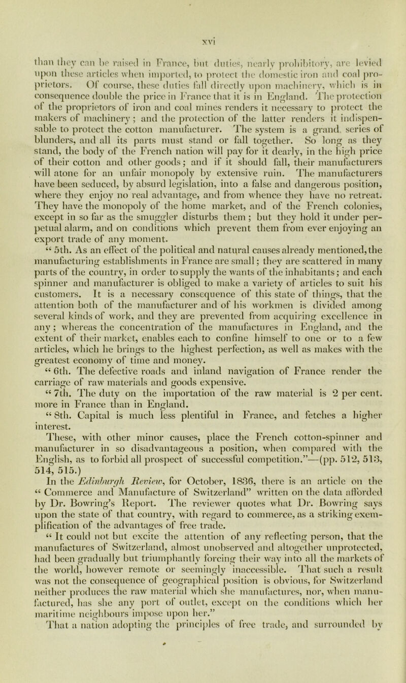 than they can be raised in France, but duties, nearly prohibitory, are levied upon these articles when imported, to protect the domestic iron and coal pro- prietors. Of course, these duties fall directly upon machinery, which is in consequence double the price in France that it is in England. The protection of the proprietors of iron and coal mines renders it necessary to protect the makers of machinery; and the protection of the latter renders it indispen- sable to protect the cotton manufacturer. The system is a grand, scries of blunders, and all its parts must stand or fall together. So long as they stand, the body of the French nation will pay for it dearly, in the high price of their cotton and other goods; and if it should fall, their manufacturers wall atone for an unfair monopoly by extensive ruin. The manufacturers have been seduced, by absurd legislation, into a false and dangerous position, where they enjoy no real advantage, and from whence they have no retreat. They have the monopoly of the home market, and of the French colonies, except in so far as the smuggler disturbs them ; but they hold it under per- petual alarm, and on conditions which prevent them from ever enjoying an export trade of any moment. 44 5th. As an effect of the political and natural causes already mentioned, the manufacturing establishments in F rance are small; they are scattered in many parts of the country, in order to supply the wants of the inhabitants; and each spinner and manufacturer is obliged to make a variety of articles to suit his customers. It is a necessary consequence of this state of things, that the attention both of the manufacturer and of his workmen is divided amonff several kinds of work, and they are prevented from acquiring excellence in any; whereas the concentration of the manufactures in England, and the extent of their market, enables each to confine himself to one or to a few articles, which he brings to the highest perfection, as well as makes with the greatest economy of time and money. 44 6th. The defective roads and inland navigation of France render the carriage of raw materials and goods expensive. 44 7th. The duty on the importation of the raw material is 2 per cent, more in France than in England. 44 8th. Capital is much less plentiful in France, and fetches a higher interest. These, with other minor causes, place the French cotton-spinner and manufacturer in so disadvantageous a position, when compared with the English, as to forbid all prospect of successful competition.”—(pp. 51*2, 513, 514, 515.) In the Edinburgh Review, for October, 1836, there is an article on the 44 Commerce and Manufacture of Switzerland” written on the data afforded by Dr. Bowring’s Report. The reviewer quotes what Dr. Bowring says upon the state of that country, with regard to commerce, as a striking exem- plification of the advantages of free trade. 44 It could not but excite the attention of any reflecting person, that the manufactures of Switzerland, almost unobserved and altogether unprotected, had been gradually but triumphantly forcing their way into all the markets of the world, however remote or seemingly inaccessible. That such a result was not the consequence of geographical position is obvious, for Switzerland neither produces the raw material which she manufactures, nor, when manu- factured, has she any port of outlet, except on the conditions which her maritime neighbours impose upon her.” That a nation adopting the principles of free trade, and surrounded by