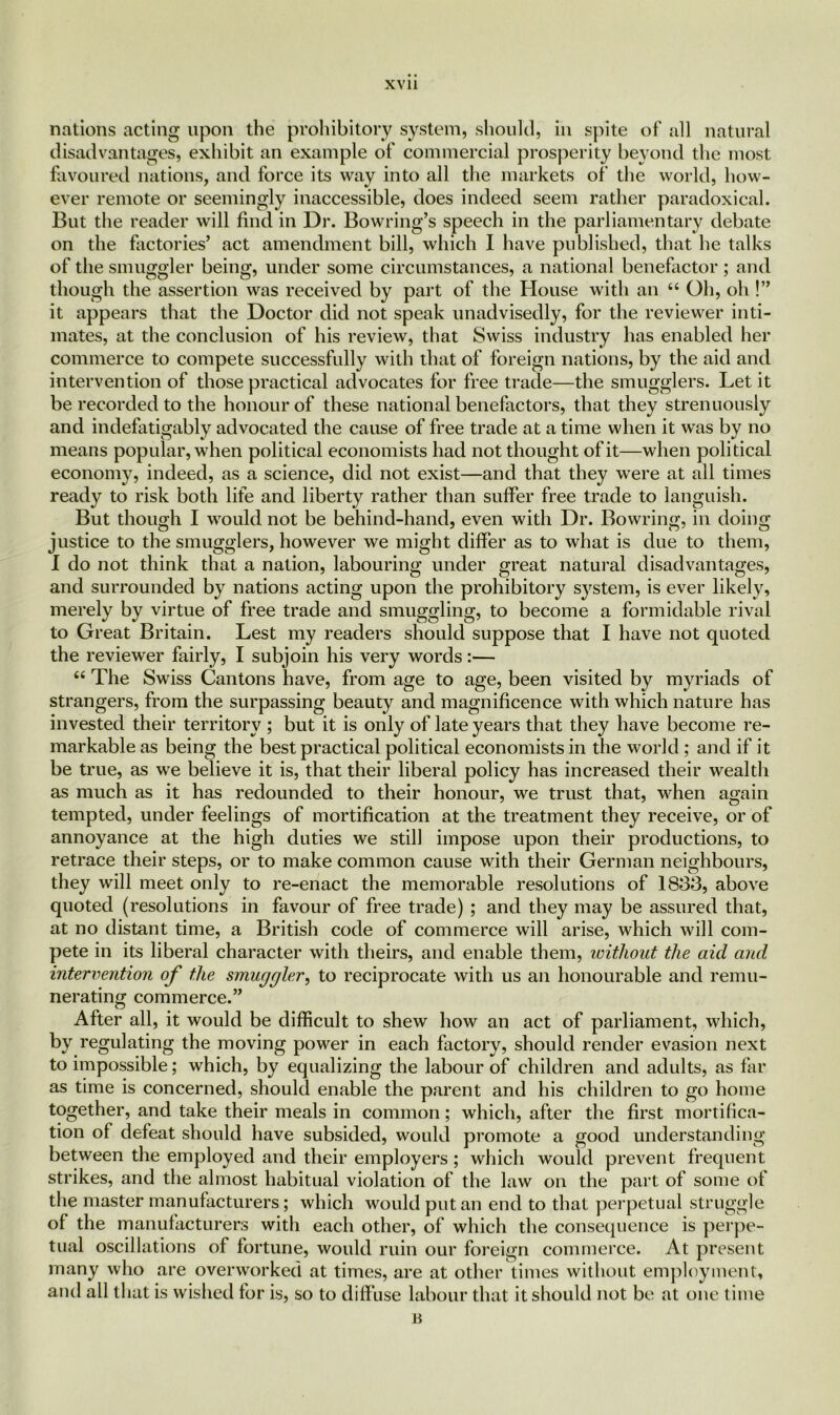 nations acting upon the prohibitory system, should, in spite of all natural disadvantages, exhibit an example of commercial prosperity beyond the most favoured nations, and force its way into all the markets of the world, how- ever remote or seemingly inaccessible, does indeed seem rather paradoxical. But the reader will find in Dr. Bowring’s speech in the parliamentary debate on the factories’ act amendment bill, which I have published, that he talks of the smuggler being, under some circumstances, a national benefactor; and though the assertion was received by part of the House with an “ Oh, oh !” it appears that the Doctor did not speak unadvisedly, for the reviewer inti- mates, at the conclusion of his review, that Swiss industry has enabled her commerce to compete successfully with that of foreign nations, by the aid and intervention of those practical advocates for free trade—the smugglers. Let it be recorded to the honour of these national benefactors, that they strenuously and indefatigably advocated the cause of free trade at a time when it was by no means popular, when political economists had not thought of it—when political economy, indeed, as a science, did not exist—and that they were at all times ready to risk both life and liberty rather than suffer free trade to languish. But though I would not be behind-hand, even with Dr. Bowring, in doing justice to the smugglers, however we might differ as to what is due to them, I do not think that a nation, labouring under great natural disadvantages, and surrounded by nations acting upon the prohibitory system, is ever likely, merely by virtue of free trade and smuggling, to become a formidable rival to Great Britain. Lest my readers should suppose that I have not quoted the reviewer fairly, I subjoin his very words:— “ The Swiss Cantons have, from age to age, been visited by myriads of strangers, from the surpassing beauty and magnificence with which nature has invested their territory ; but it is only of late years that they have become re- markable as being the best practical political economists in the world; and if it be true, as we believe it is, that their liberal policy has increased their wealth as much as it has redounded to their honour, we trust that, when again tempted, under feelings of mortification at the treatment they receive, or of annoyance at the high duties we still impose upon their productions, to retrace their steps, or to make common cause with their German neighbours, they will meet only to re-enact the memorable resolutions of 1833, above quoted (resolutions in favour of free trade) ; and they may be assured that, at no distant time, a British code of commerce will arise, which will com- pete in its liberal character with theirs, and enable them, without the aid and intervention of the smuggler, to reciprocate with us an honourable and remu- nerating commerce.” After all, it would be difficult to shew how an act of parliament, which, by regulating the moving power in each factory, should render evasion next to impossible; which, by equalizing the labour of children and adults, as far as time is concerned, should enable the parent and his children to go home together, and take their meals in common; which, after the first mortifica- tion of defeat should have subsided, would promote a good understanding between the employed and their employers; which would prevent frequent strikes, and the almost habitual violation of the law on the part of some ot the master manufacturers; which would put an end to that perpetual struggle of the manufacturers with each other, of which the consequence is perpe- tual oscillations of fortune, would ruin our foreign commerce. At present many who are overworked at times, are at other times without employment, and all that is wished for is, so to diffuse labour that it should not be at one time B