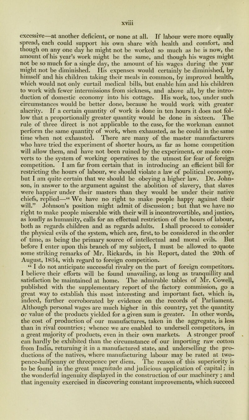 XV1U excessive—at another deficient, or none at all. If labour were more equally spread, each could support his own share with health and comfort, and though on any one day he might not be worked so much as he is now, the amount of his year’s work might be the same, and though his wages might not be so much for a single day, the amount of his wages during the year might not be diminished. His expenses would certainly be diminished, by himself and his children taking their meals in common, by improved health, which would not only curtail medical bills, but enable him and his children to work with fewer intermissions from sickness, and above all, by the intro- duction of domestic economy into his cottage. His work, too, under such circumstances would be better done, because he would work with greater alacrity. If a certain quantity of work is done in ten hours it does not fol- low that a proportionally greater quantity would be done in sixteen. The rule of three direct is not applicable to the case, for the workman cannot perform the same quantity of work, when exhausted, as he could in the same time when not exhausted. There are many of the master manufacturers who have tried the experiment of shorter hours, as far as home competition will allow them, and have not been ruined by the experiment, or made con- verts to the system of working operatives to the utmost for fear of foreign competition. I am far from certain that in introducing an efficient bill for restricting the hours of labour, we should violate a law of political economy, but I am quite certain that we should be obeying a higher law. Dr. John- son, in answer to the argument against the abolition of slavery, that slaves were happier under their masters than they would be under their native chiefs, replied—“ We have no right to make people happy against their will.” Johnson’s position might admit of discussion ; but that we have no right to make people miserable with their will is incontrovertible, and justice, as loudly as humanity, calls for an effectual restriction of the hours of labour, both as regards children and as regards adults. I shall proceed to consider the physical evils of the system, which are, first, to be considered in the order of time, as being the primary source of intellectual and moral evils. But before I enter upon this branch of my subject, I must be allowed to quote some striking remarks of Mr. Rickards, in his Report, dated the 20th of August, 1834, with regard to foreign competition. u I do not anticipate successful rivalry on the part of foreign competitors. I believe their efforts will be found unavailing, as long as tranquillity and satisfaction be maintained at home. The admirable tables of Mr. Cowell, published with the supplementary report of the factory commission, go a great way to establish this most interesting and important fact, which is, indeed, further corroborated by evidence on the records of Parliament. Although personal wages are much higher in this country, yet the quantity or value of the products yielded for a given sum is greater. In other words, the cost of production of our manufactures, taken in the aggregate, is less than in rival countries; whence we are enabled to undersell competitors, in a great majority of products, even in their own markets. A stronger proof . can hardly be exhibited than the circumstance of our importing raw cotton from India, returning it in a manufactured state, and underselling the pro- ductions of the natives, where manufacturing labour may be rated at two- pence-halfpenny or threepence per diem. The reason of this superiority is to be found in the great magnitude and judicious application of capital; in the wonderful ingenuity displayed in the construction of our machinery ; and that ingenuity exercised in discovering constant improvements, which succeed