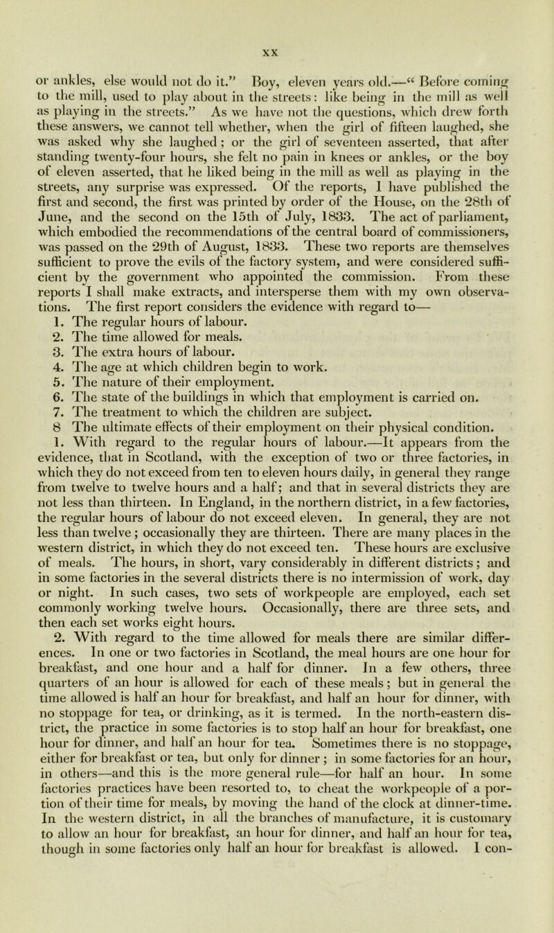 or ankles, else would not do it.” Boy, eleven years old.—u Before coming to the mill, used to play about in the streets: like being in the mill as well as playing in the streets.” As we have not the questions, which drew forth these answers, we cannot tell whether, when the girl of fifteen laughed, she was asked why she laughed; or the girl of seventeen asserted, that alter standing twenty-four hours, she felt no pain in knees or ankles, or the boy of eleven asserted, that he liked being in the mill as well as playing in the streets, any surprise was expressed. Of the reports, 1 have published the first and second, the first was printed by order of the House, on the 28th of June, and the second on the 15th of July, 1833. The act of parliament, which embodied the recommendations of the central board of commissioners, was passed on the 29th of August, 1833. These two reports are themselves sufficient to prove the evils of the factory system, and were considered suffi- cient by the government who appointed the commission. From these reports I shall make extracts, and intersperse them with my own observa- tions. The first report considers the evidence with regard to— 1. The regular hours of labour. 2. The time allowed for meals. 3. The extra hours of labour. 4. The age at which children begin to work. 5. The nature of their employment. 6. The state of the buildings in which that employment is carried on. 7. The treatment to which the children are subject. 8 The ultimate effects of their employment on their physical condition. 1. With regard to the regular hours of labour.—It appears from the evidence, that in Scotland, with the exception of two or three factories, in which they do not exceed from ten to eleven hours daily, in general they range from twelve to twelve hours and a half; and that in several districts they are not less than thirteen. In England, in the northern district, in a few factories, the regular hours of labour do not exceed eleven. In general, they are not less than twelve ; occasionally they are thirteen. There are many places in the western district, in which they do not exceed ten. These hours are exclusive of meals. The hours, in short, vary considerably in different districts; and in some factories in the several districts there is no intermission of work, day or night. In such cases, two sets of workpeople are employed, each set commonly working twelve hours. Occasionally, there are three sets, and then each set works eight hours. 2. With regard to the time allowed for meals there are similar differ- ences. In one or two factories in Scotland, the meal hours are one hour for breakfast, and one hour and a half for dinner. In a few others, three quarters of an hour is allowed for each of these meals; but in general the time allowed is half an hour for breakfast, and half an hour for dinner, with no stoppage for tea, or drinking, as it is termed. In the north-eastern dis- trict, the practice in some factories is to stop half an hour for breakfast, one hour for dinner, and half an hour for tea. Sometimes there is no stoppage, either for breakfast or tea, but only for dinner ; in some factories for an hour, in others—and this is the more general rule—for half an hour. In some factories practices have been resorted to, to cheat the workpeople of a por- tion of their time for meals, by moving the hand of the clock at dinner-time. In the western district, in all the branches of manufacture, it is customary to allow an hour for breakfast, an hour for dinner, and half an hour for tea, though in some factories only half an hour for breakfast is allowed. 1 con-