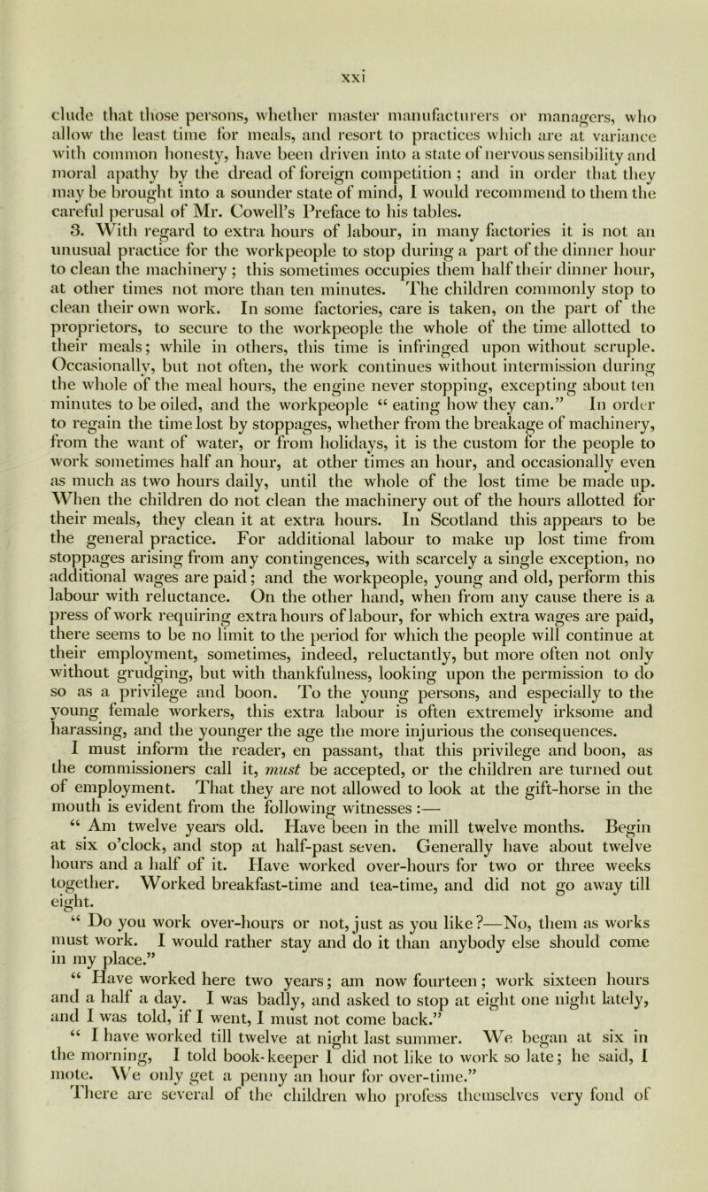 elude that those persons, whether master manufacturers or managers, who allow the least time for meals, and resort to practices which are at variance with common honesty, have been driven into a state of nervous sensibility and moral apathy by the dread of foreign competition ; and in order that they may be brought into a sounder state of mind, I would recommend to them the careful perusal of Mr. Cowell’s Preface to his tables. 3. With regard to extra hours of labour, in many factories it is not an unusual practice for the workpeople to stop during a part of the dinner hour to clean the machinery ; this sometimes occupies them half their dinner hour, at other times not more than ten minutes. The children commonly stop to clean their own work. In some factories, care is taken, on the part of the proprietors, to secure to the workpeople the whole of the time allotted to their meals; while in others, this time is infringed upon without scruple. Occasionally, but not often, the work continues without intermission during the whole of the meal hours, the engine never stopping, excepting about ten minutes to be oiled, and the workpeople “ eating how they can.” In order to regain the time lost by stoppages, whether from the breakage of machinery, from the want of water, or from holidays, it is the custom for the people to work sometimes half an hour, at other times an hour, and occasionally even as much as two hours daily, until the whole of the lost time be made up. When the children do not clean the machinery out of the hours allotted for their meals, they clean it at extra hours. In Scotland this appears to be the general practice. For additional labour to make up lost time from stoppages arising from any contingences, with scarcely a single exception, no additional wages are paid; and the workpeople, young and old, perform this labour with reluctance. On the other hand, when from any cause there is a press of work requiring extra hours of labour, for which extra wages are paid, there seems to be no limit to the period for which the people will continue at their employment, sometimes, indeed, reluctantly, but more often not only without grudging, but with thankfulness, looking upon the permission to do so as a privilege and boon. To the young persons, and especially to the young female workers, this extra labour is often extremely irksome and harassing, and the younger the age the more injurious the consequences. I must inform the reader, en passant, that this privilege and boon, as the commissioners call it, must be accepted, or the children are turned out of employment. That they are not allowed to look at the gift-horse in the mouth is evident from the following witnesses :— “ Am twelve years old. Have been in the mill twelve months. Begin at six o’clock, and stop at half-past seven. Generally have about twelve hours and a half of it. Have worked over-hours for two or three weeks together. Worked breakfast-time and tea-time, and did not go away till eight. u Do you work over-hours or not,just as you like?—No, them as works must work. I would rather stay and do it than anybody else should come in my place.” “ Have worked here two years; am now fourteen; work sixteen hours and a half a day. I was badly, and asked to stop at eight one night lately, and I was told, if I went, I must not come back.” “ I have worked till twelve at night last summer. We began at six in the morning, I told book-keeper 1 did not like to work so late; he said, I mote. We only get a penny an hour for over-time.” There are several of the children who profess themselves very fond of