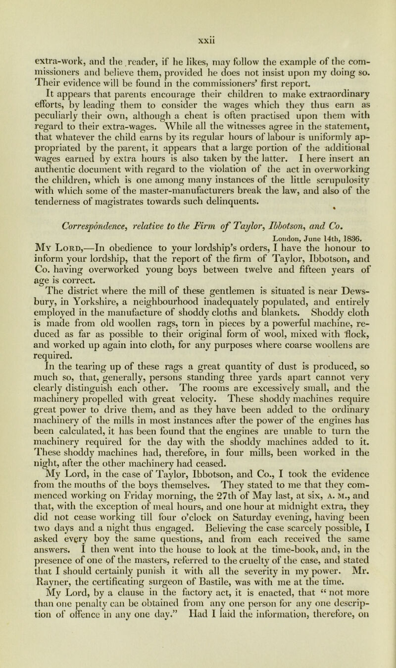 extra-work, and the reader, if he likes, may follow the example of the com- missioners and believe them, provided he does not insist upon my doing so. Their evidence will be found in the commissioners, first report. It appears that parents encourage their children to make extraordinary efforts, by leading them to consider the wages which they thus earn as peculiarly their own, although a cheat is often practised upon them with regard to their extra-wages. While all the witnesses agree in the statement, that whatever the child earns by its regular hours of labour is uniformly ap- propriated by the parent, it appears that a large portion of the additional wages earned by extra hours is also taken by the latter. I here insert an authentic document with regard to the violation of the act in overworking the children, which is one among many instances of the little scrupulosity with which some of the master-manufacturers break the law, and also of the tenderness of magistrates towards such delinquents. Correspondence, relative to the Firm of Taylor, Ibbotson, and Co. London, June 14th, 1836. My Lord,—In obedience to your lordship’s orders, I have the honour to inform your lordship, that the report of the firm of Taylor, Ibbotson, and Co. having overworked young boys between twelve and fifteen years of age is correct. The district where the mill of these gentlemen is situated is near Dews- bury, in Yorkshire, a neighbourhood inadequately populated, and entirely employed in the manufacture of shoddy cloths and blankets. Shoddy cloth is made from old woollen rags, torn in pieces by a powerful machine, re- duced as far as possible to their original form of wool, mixed with flock, and worked up again into cloth, for any purposes where coarse woollens are required. In the tearing up of these rags a great quantity of dust is produced, so much so, that, generally, persons standing three yards apart cannot very clearly distinguish each other. The rooms are excessively small, and the machinery propelled with great velocity. These shoddy machines require great power to drive them, and as they have been added to the ordinary machinery of the mills in most instances after the power of the engines has been calculated, it has been found that the engines are unable to turn the machinery required for the day with the shoddy machines added to it. These shoddy machines had, therefore, in four mills, been worked in the night, after the other machinery had ceased. My Lord, in the case of Taylor, Ibbotson, and Co., I took the evidence from the mouths of the boys themselves. They stated to me that they com- menced working on Friday morning, the *27th of May last, at six, a. m., and that, with the exception of meal hours, and one hour at midnight extra, they did not cease working till four o’clock on Saturday evening, having been two days and a night thus engaged. Believing the case scarcely possible, I asked every boy the same questions, and from each received the same answers. I then went into the house to look at the time-book, and, in the presence of one of the masters, referred to the cruelty of the case, and stated that I should certainly punish it with all the severity in my power. Mr. Rayner, the certificating surgeon of Bastile, was with me at the time. My Lord, by a clause in the factory act, it is enacted, that <c not more than one penalty can be obtained from any one person for any one descrip- tion of offence in any one day.” Had I laid the information, therefore, on