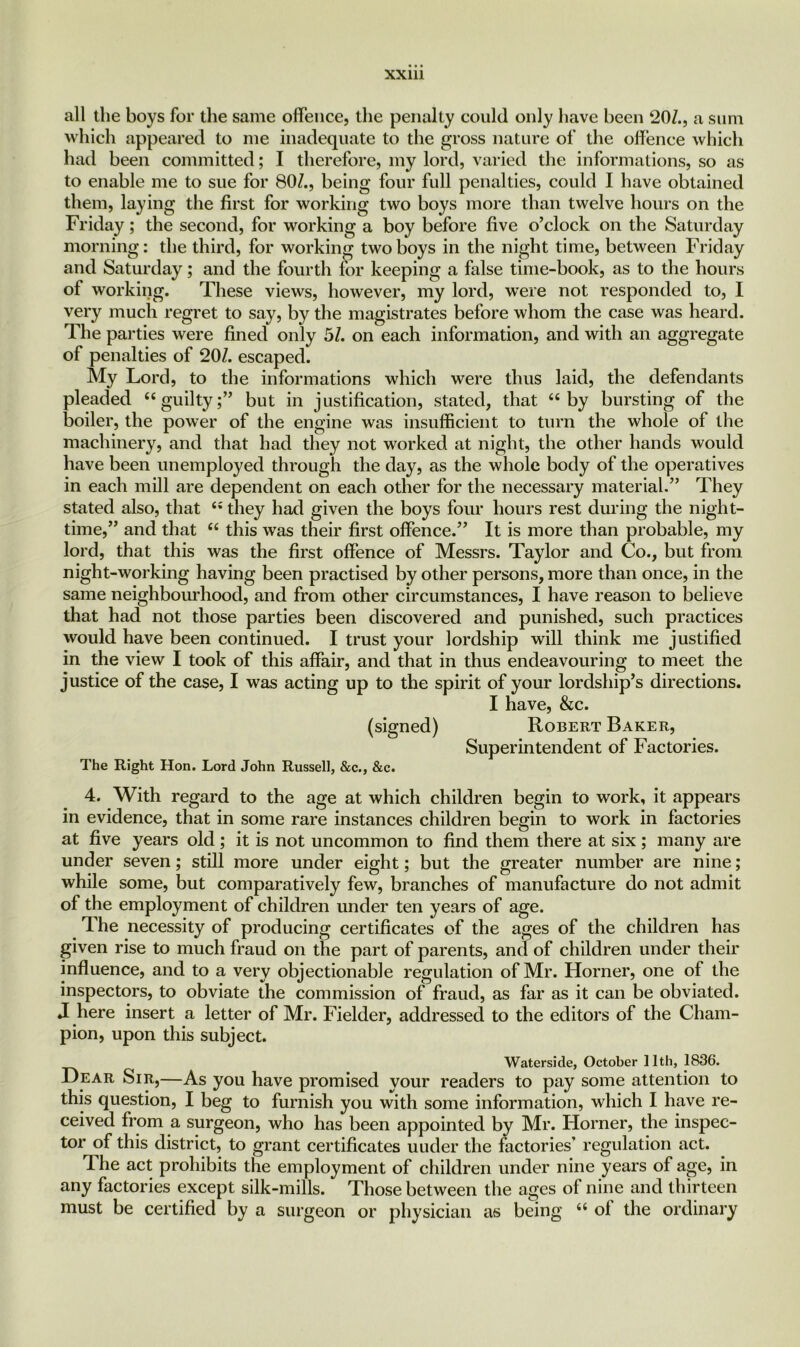 all the boys for the same offence, the penalty could only have been 207., a sum which appeared to me inadequate to the gross nature of the offence which had been committed; I therefore, my lord, varied the informations, so as to enable me to sue for 807., being four full penalties, could I have obtained them, laying the first for working two boys more than twelve hours on the Friday; the second, for working a boy before five o’clock on the Saturday morning: the third, for working two boys in the night time, between Friday and Saturday; and the fourth for keeping a false time-book, as to the hours of working. These views, however, my lord, were not responded to, I very much regret to say, by the magistrates before whom the case was heard. The parties were fined only 57. on each information, and with an aggregate of penalties of 207. escaped. My Lord, to the informations which were thus laid, the defendants pleaded “guilty;” but in justification, stated, that “by bursting of the boiler, the power of the engine was insufficient to turn the whole of the machinery, and that had they not worked at night, the other hands would have been unemployed through the day, as the whole body of the operatives in each mill are dependent on each other for the necessary material.” They stated also, that “ they had given the boys four hours rest during the night- time,” and that “ this was their first offence.” It is more than probable, my lord, that this was the first offence of Messrs. Taylor and Co., but from night-working having been practised by other persons, more than once, in the same neighbourhood, and from other circumstances, I have reason to believe that had not those parties been discovered and punished, such practices would have been continued. I trust your lordship will think me justified in the view I took of this affair, and that in thus endeavouring to meet the justice of the case, I was acting up to the spirit of your lordship’s directions. I have, &c. (signed) Robert Baker, Superintendent of Factories. The Right Hon. Lord John Russell, &c., &c. 4. With regard to the age at which children begin to work, it appears in evidence, that in some rare instances children begin to work in factories at five years old ; it is not uncommon to find them there at six ; many are under seven; still more under eight; but the greater number are nine; while some, but comparatively few, branches of manufacture do not admit of the employment of children under ten years of age. The necessity of producing certificates of the ages of the children has given rise to much fraud on the part of parents, and of children under their influence, and to a very objectionable regulation of Mr. Horner, one of the inspectors, to obviate the commission of fraud, as far as it can be obviated. J here insert a letter of Mr. Fielder, addressed to the editors of the Cham- pion, upon this subject. Waterside, October 11th, 1836. Hear Sir,—As you have promised your readers to pay some attention to this question, I beg to furnish you with some information, which I have re- ceived from a surgeon, who has been appointed by Mr. Horner, the inspec- tor of this district, to grant certificates uuder the factories’ regulation act. The act prohibits the employment of children under nine years of age, in any factories except silk-mills. Those between the ages of nine and thirteen must be certified by a surgeon or physician as being “ ol the ordinary