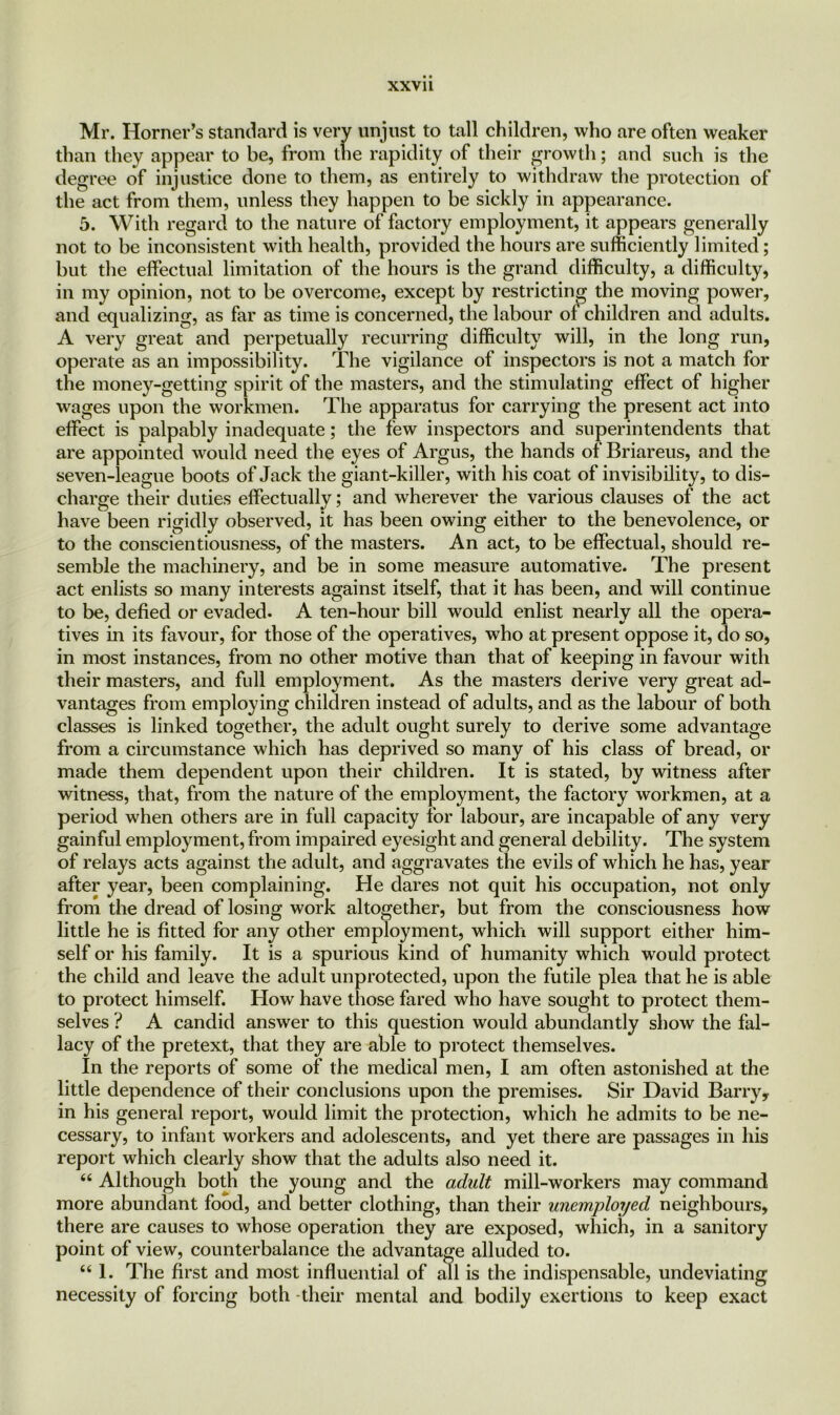 xxvu Mr. Horner’s standard is very unjust to tall children, who are often weaker than they appear to be, from the rapidity of their growth; and such is the degree of injustice done to them, as entirely to withdraw the protection of the act from them, unless they happen to be sickly in appearance. 5. With regard to the nature of factory employment, it appears generally not to be inconsistent with health, provided the hours are sufficiently limited; but the effectual limitation of the hours is the grand difficulty, a difficulty, in my opinion, not to be overcome, except by restricting the moving power, and equalizing, as far as time is concerned, the labour of children and adults. A very great and perpetually recurring difficulty will, in the long run, operate as an impossibility. The vigilance of inspectors is not a match for the money-getting spirit of the masters, and the stimulating effect of higher wages upon the workmen. The apparatus for carrying the present act into effect is palpably inadequate; the few inspectors and superintendents that are appointed would need the eyes of Argus, the hands of Briareus, and the seven-league boots of Jack the giant-killer, with his coat of invisibility, to dis- charge their duties effectually; and wherever the various clauses of the act have been rigidly observed, it has been owing either to the benevolence, or to the conscientiousness, of the masters. An act, to be effectual, should re- semble the machinery, and be in some measure automative. The present act enlists so many interests against itself, that it has been, and will continue to be, defied or evaded. A ten-hour bill would enlist nearly all the opera- tives in its favour, for those of the operatives, who at present oppose it, do so, in most instances, from no other motive than that of keeping in favour with their masters, and full employment. As the masters derive very great ad- vantages from employing children instead of adults, and as the labour of both classes is linked together, the adult ought surely to derive some advantage from a circumstance which has deprived so many of his class of bread, or made them dependent upon their children. It is stated, by witness after witness, that, from the nature of the employment, the factory workmen, at a period when others are in full capacity for labour, are incapable of any very gainful employment, from impaired eyesight and general debility. The system of relays acts against the adult, and aggravates the evils of which he has, year after year, been complaining. He dares not quit his occupation, not only from the dread of losing work altogether, but from the consciousness how little he is fitted for any other employment, which will support either him- self or his family. It is a spurious kind of humanity which would protect the child and leave the adult unprotected, upon the futile plea that he is able to protect himself. How have those fared who have sought to protect them- selves ? A candid answer to this question would abundantly show the fal- lacy of the pretext, that they are able to protect themselves. In the reports of some of the medical men, I am often astonished at the little dependence of their conclusions upon the premises. Sir David Barry, in his general report, would limit the protection, which he admits to be ne- cessary, to infant workers and adolescents, and yet there are passages in his report which clearly show that the adults also need it. 66 Although both the young and the adult mill-workers may command more abundant food, and better clothing, than their unemployed neighbours, there are causes to whose operation they are exposed, which, in a sanitory point of view, counterbalance the advantage alluded to. “1. The first and most influential of all is the indispensable, undeviating necessity of forcing both -their mental and bodily exertions to keep exact