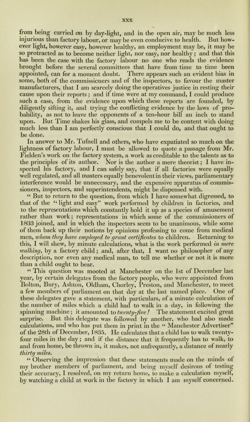 from being carried on by day-light, and in the open air, may be much less injurious than factory labour, or may be even conducive to health. But how- ever light, however easy, however healthy, an employment may be, it may be so protracted as to become neither light, nor easy, nor healthy; and that this has been the case with the factory labour no one who reads the evidence brought before the several committees that have from time to time been appointed, can for a moment doubt. There appears such an evident bias in some, both of the commissioners and of the inspectors, to favour the master manufacturers, that I am scarcely doing the operatives justice in resting their cause upon their reports ; and if time were at my command, I could produce such a case, from the evidence upon which these reports are founded, by diligently sifting it, and trying the conflicting evidence by the laws of pro- bability, as not to leave the opponents of a ten-hour bill an inch to stand upon. But Time shakes his glass, and compels me to be content with doing much less than I am perfectly conscious that I could do, and that ought to be done. In answer to Mr. Tufnell and others, who have expatiated so much on the lightness of factory labour, I must be allowed to quote a passage from Mr. Fielden’s work on the factory system, a work as creditable to the talents as to the principles of its author. Nor is the author a mere theorist; I have in- spected his factory, and I can safely say, that if all factories were equally well regulated, and all masters equally benevolent in their views, parliamentary interference would be unnecessary, and the expensive apparatus of commis- sioners, inspectors, and superintendents, might be dispensed with. “ But to return to the question, from which I have somewhat digressed, to that of the “ light and easy” work performed by children in factories, and to the representations which constantly hold it up as a species of amusement rather than work; representations in which some of the commissioners of 1833 joined, and in which the inspectors seem to be unanimous, while some of them back up their notions by opinions professing to come from medical men, whom they have employed to grant certificates to children. Returning to this, I will shew, by minute calculations, what is the work performed in mere walking, by a factory child ; and, after that, I want no philosopher of any description, nor even any medical man, to tell me whether or not it is more than a child ought to bear. “ This question was mooted at Manchester on the 1st of December last year, by certain delegates from the factory people, who were appointed from Bolton, Bury, Ashton, Oldham, Chorley, Preston, and Manchester, to meet a few members of parliament on that day at the last named place. One of these delegates gave a statement, with particulars, of a minute calculation ol the number of miles which a child had to walk in a day, in following the spinning machine ; it amounted to twenty-five ! The statement excited great surprise. But this delegate was followed by another, who had also made calculations, and who has put them in print in the “ Manchester Advertiser” of the 28th of December, 1835. Pie calculates that a child has to walk twenty- four miles in the day; and if the distance that it frequently has to walk, to and from home, be thrown in, it makes, not unfrequently, a distance of nearly thirty miles. “ Observing the impression that these statements made on the minds of my brother members of parliament, and being myself desirous of testing their accuracy, I resolved, on my return home, to make a calculation myselt, by watching a child at work in the factory in which I am myself concerned.