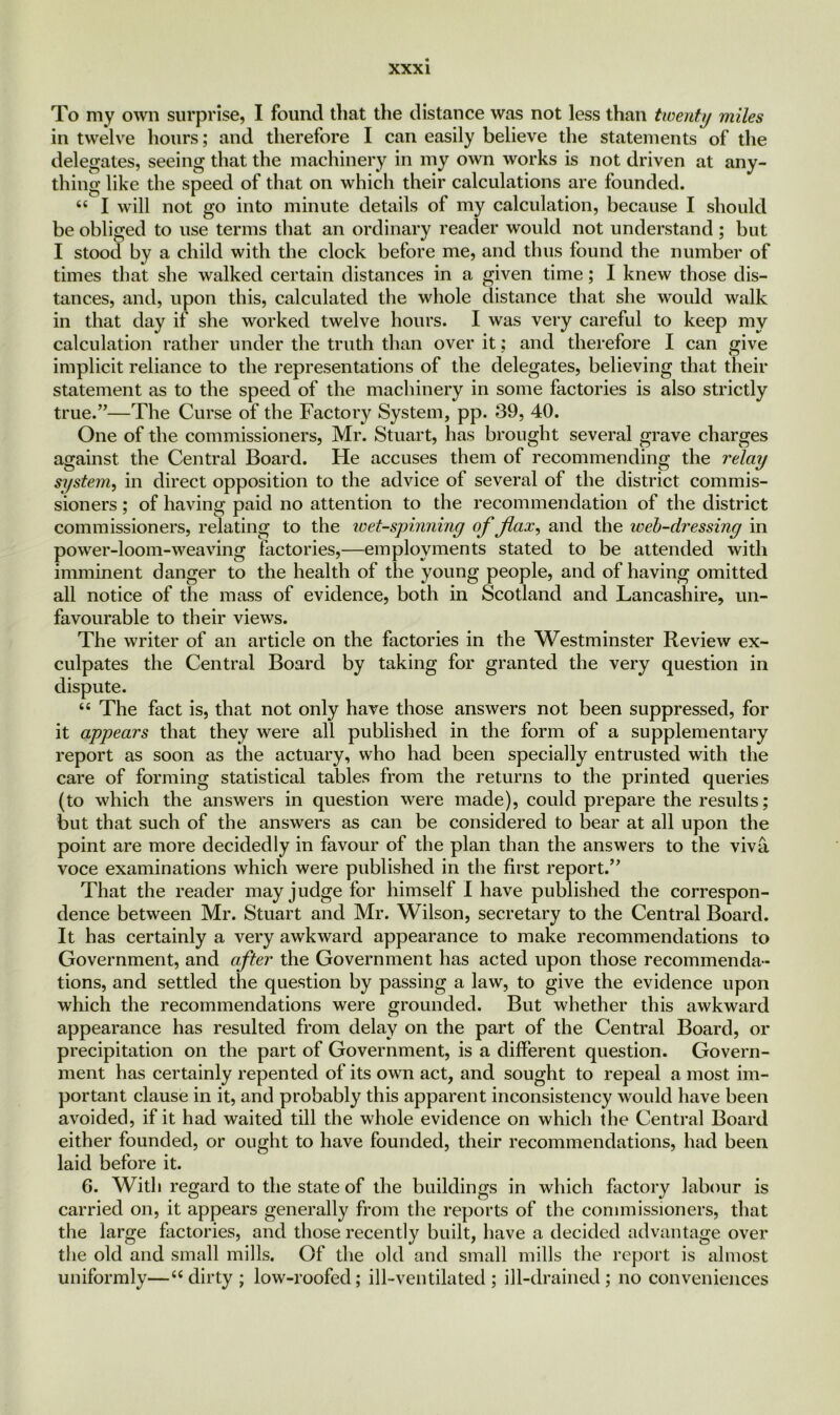 xxx i To my own surprise, I found that the distance was not less than twenty miles in twelve hours; and therefore I can easily believe the statements of the delegates, seeing that the machinery in my own works is not driven at any- thing like the speed of that on which their calculations are founded. “ I will not go into minute details of my calculation, because I should be obliged to use terms that an ordinary reader would not understand; but I stood by a child with the clock before me, and thus found the number of times that she walked certain distances in a given time; I knew those dis- tances, and, upon this, calculated the whole distance that she would walk in that day if she worked twelve hours. I was very careful to keep my calculation rather under the truth than over it; and therefore I can give implicit reliance to the representations of the delegates, believing that their statement as to the speed of the machinery in some factories is also strictly true.”—The Curse of the Factory System, pp. 39, 40. One of the commissioners, Mr. Stuart, has brought several grave charges against the Central Board. He accuses them of recommending the relay system, in direct opposition to the advice of several of the district commis- sioners ; of having paid no attention to the recommendation of the district commissioners, relating to the wet-spinning of flax, and the iveb-dressing in power-loom-weaving factories,—employments stated to be attended with imminent danger to the health of the young people, and of having omitted all notice of the mass of evidence, both in Scotland and Lancashire, un- favourable to their views. The writer of an article on the factories in the Westminster Review ex- culpates the Central Board by taking for granted the very question in dispute. “ The fact is, that not only have those answers not been suppressed, for it appears that they were all published in the form of a supplementary report as soon as the actuary, who had been specially entrusted with the care of forming statistical tables from the returns to the printed queries (to which the answers in question were made), could prepare the results; but that such of the answers as can be considered to bear at all upon the point are more decidedly in favour of the plan than the answers to the viva voce examinations which were published in the first report.” That the reader may judge for himself I have published the correspon- dence between Mr. Stuart and Mr. Wilson, secretary to the Central Board. It has certainly a very awkward appearance to make recommendations to Government, and after the Government has acted upon those recommenda- tions, and settled the question by passing a law, to give the evidence upon which the recommendations were grounded. But whether this awkward appearance has resulted from delay on the part of the Central Board, or precipitation on the part of Government, is a different question. Govern- ment has certainly repented of its own act, and sought to repeal a most im- portant clause in it, and probably this apparent inconsistency would have been avoided, if it had waited till the whole evidence on which the Central Board either founded, or ought to have founded, their recommendations, had been laid before it. 6. With regard to the state of the buildings in which factory labour is carried on, it appears generally from the reports of the commissioners, that the large factories, and those recently built, have a decided advantage over the old and small mills. Of the old and small mills the report is almost uniformly—“ dirty ; low-roofed; ill-ventilated; ill-drained; no conveniences