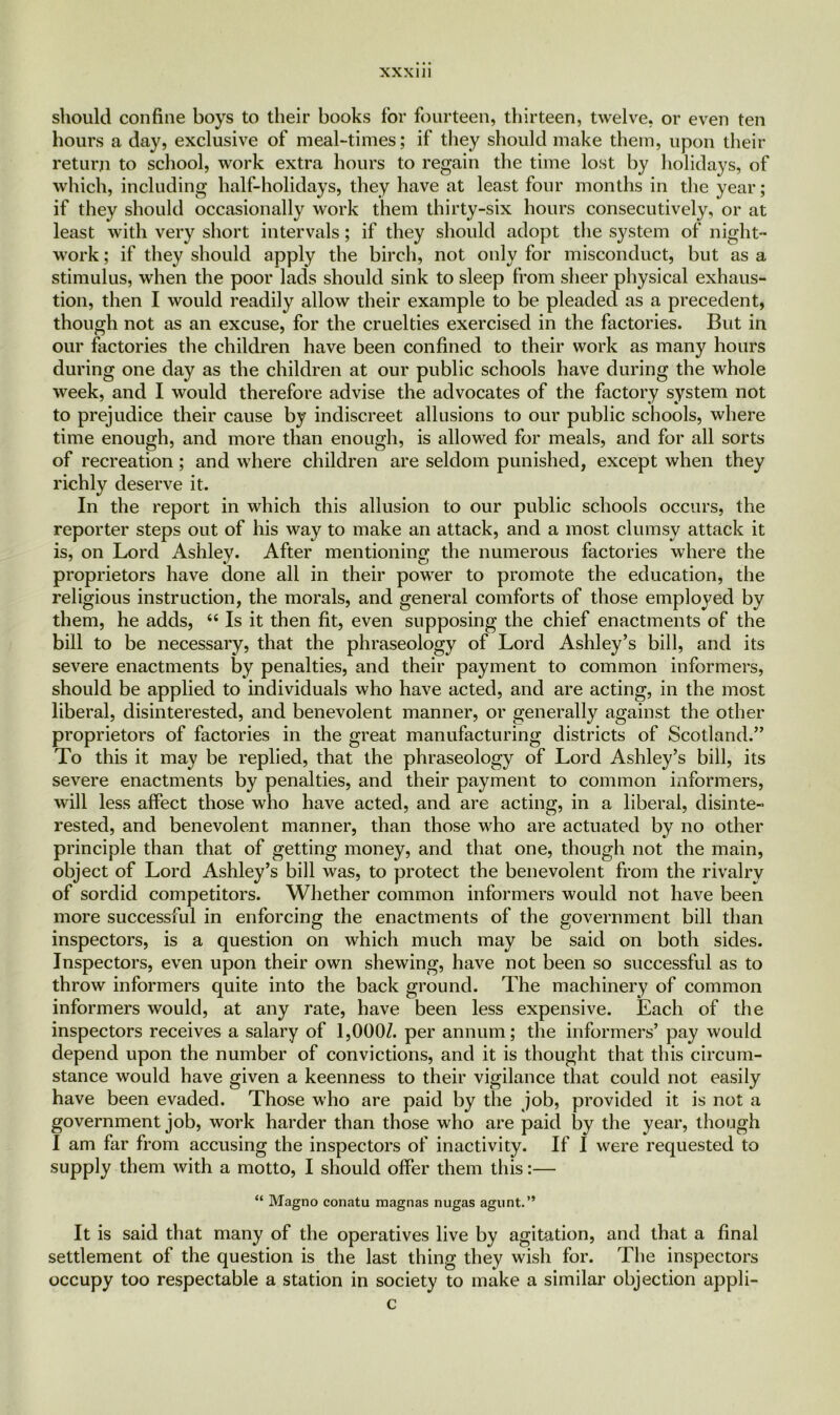 should confine boys to their books for fourteen, thirteen, twelve, or even ten hours a day, exclusive of meal-times; if they should make them, upon their return to school, work extra hours to regain the time lost by holidays, of which, including half-holidays, they have at least four months in the year; if they should occasionally work them thirty-six hours consecutively, or at least with very short intervals; if they should adopt the system of night- work ; if they should apply the birch, not only for misconduct, but as a stimulus, when the poor lads should sink to sleep from sheer physical exhaus- tion, then I would readily allow their example to be pleaded as a precedent, though not as an excuse, for the cruelties exercised in the factories. But in our factories the children have been confined to their work as many hours during one day as the children at our public schools have during the whole week, and I would therefore advise the advocates of the factory system not to prejudice their cause by indiscreet allusions to our public schools, where time enough, and more than enough, is allowed for meals, and for all sorts of recreation; and where children are seldom punished, except when they richly deserve it. In the report in which this allusion to our public schools occurs, the reporter steps out of his way to make an attack, and a most clumsy attack it is, on Lord Ashley. After mentioning the numerous factories where the proprietors have done all in their power to promote the education, the religious instruction, the morals, and general comforts of those employed by them, he adds, “ Is it then fit, even supposing the chief enactments of the bill to be necessary, that the phraseology of Lord Ashley’s bill, and its severe enactments by penalties, and their payment to common informers, should be applied to individuals who have acted, and are acting, in the most liberal, disinterested, and benevolent manner, or generally against the other proprietors of factories in the great manufacturing districts of Scotland.” To this it may be replied, that the phraseology of Lord Ashley’s bill, its severe enactments by penalties, and their payment to common informers, will less affect those who have acted, and are acting, in a liberal, disinte- rested, and benevolent manner, than those who are actuated by no other principle than that of getting money, and that one, though not the main, object of Lord Ashley’s bill was, to protect the benevolent from the rivalry of sordid competitors. Whether common informers would not have been more successful in enforcing the enactments of the government bill than inspectors, is a question on which much may be said on both sides. Inspectors, even upon their own shewing, have not been so successful as to throw informers quite into the back ground. The machinery of common informers would, at any rate, have been less expensive. Each of the inspectors receives a salary of 1,000Z. per annum; the informers’ pay would depend upon the number of convictions, and it is thought that this circum- stance would have given a keenness to their vigilance that could not easily have been evaded. Those who are paid by the job, provided it is not a government job, work harder than those who are paid by the year, though I am far from accusing the inspectors of inactivity. If I were requested to supply them with a motto, I should offer them this:— “ Magno conatu magnas nugas agunt.” It is said that many of the operatives live by agitation, and that a final settlement of the question is the last thing they wish for. The inspectors occupy too respectable a station in society to make a similar objection appli- c