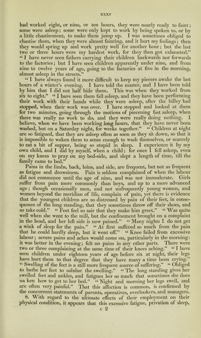 had worked eight, or nine, or ten hours, they were nearly ready to faint; some were asleep; some were only kept to work by being spoken to, or by a little chastisement, to make them jump up. I was sometimes obliged to chastise them, when they were almost fainting, and it hurt my feelings; then they would spring up and work pretty well for another hour; but the last two or three hours were my hardest work, for they then got exhausted.” 44 I have never seen fathers carrying their children backwards nor forwards to the factories; but I have seen children apparently under nine, and from nine to twelve years of age, going to the factories at five in the morning, almost asleep in the streets.” 44 I have always found it more difficult to keep my piecers awake the last hours of a winter’s evening. I have told the master, and I have been told by him that I did not half hide them. This was when they worked from six to eight.” 44 I have seen them fall asleep, and they have been performing their work with their hands while they were asleep, after the billey had stopped, when their work was over. I have stopped and looked at them for two minutes, going through the motions of piecening fast asleep, when there was really no work to do, and they were really doing nothing. I believe, when we have been working long hours, that they have never been washed, but on a Saturday night, for weeks together.” 44 Children at night are so fatigued, that they are asleep often as soon as they sit down, so that it is impossible to waken them to sense enough to wash themselves, or scarcely to eat a bit of supper, being so stupid in sleep. I experience it by my own child, and I did by myself, when a child; for once I fell asleep, even on my knees to pray on my bed-side, and slept a length of time, till the family came to bed.” Pains in the limbs, back, loins, and side, are frequent, but not as frequent as fatigue and drowsiness. Pain is seldom complained of when the labour did not commence until the age of nine, and was not immoderate. Girls suffer from pain more commonly than boys, and up to a more advanced age; though occasionally men, and not unfrequently young women, and women beyond the meridian of life, complain of pain, yet there is evidence that the youngest children are so distressed by pain of their feet, in conse- quence of the long standing, that they sometimes throw off their shoes, and so take cold.” 44 Feet feel so sair that they make him greet.” 44 Was quite well when she went to the mill, but the confinement brought on a complaint in the head, and her left side is now pained.” 44 Many nights I do not get a wdnk of sleep for the pain.” 44 At first suffered so much from the pain that he could hardly sleep, but it went off.” 44 Knee failed from excessive labour; severe pains and aches wrould come on, particularly in the morning: it was better in the evening; felt no pains in any other parts. There were two or three complaining at the same time of their knees aching.” 44 I have seen children under eighteen years of age before six at night, their legs have hurt them to that degree that they have many a time been crying.” 44 Swelling of the feet is a still more frequent source of suffering.” 44 Obliged to bathe tier feet to subdue the swelling.” 44 The long standing gives her swelled feet and ankles, and fatigues her so much that sometimes she does na ken how to get to her bed.” 44 Night and morning her legs swell, and are often very painful.” That this affection is common, is confirmed by the concurrent statements of parents, operatives, overlookers, and managers. 8. With regard to the ultimate effects of their employment on their physical condition, it appears that this excessive fatigue, privation of sleep, c 2