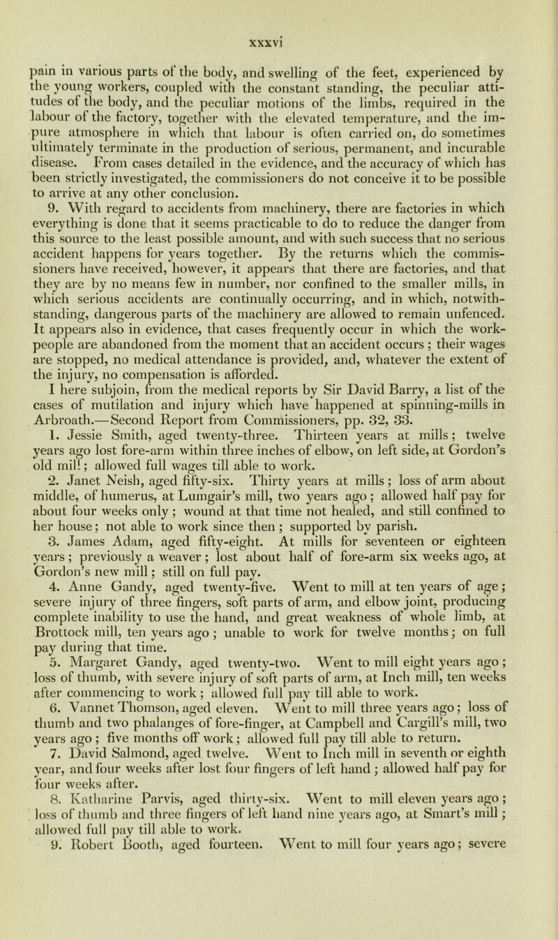 pain in various parts of the body, and swelling of the feet, experienced by the young workers, coupled with the constant standing, the peculiar atti- tudes of the body, and the peculiar motions of the limbs, required in the labour of the factory, together with the elevated temperature, and the im- pure atmosphere in which that labour is often carried on, do sometimes ultimately terminate in the production of serious, permanent, and incurable disease. From cases detailed in the evidence, and the accuracy of which has been strictly investigated, the commissioners do not conceive it to be possible to arrive at any other conclusion. 9. With regard to accidents from machinery, there are factories in which everything is done that it seems practicable to do to reduce the danger from this source to the least possible amount, and with such success that no serious accident happens for years together. By the returns which the commis- sioners have received, however, it appears that there are factories, and that they are by no means few in number, nor confined to the smaller mills, in which serious accidents are continually occurring, and in which, notwith- standing, dangerous parts of the machinery are allowed to remain unfenced. It appears also in evidence, that cases frequently occur in which the work- people are abandoned from the moment that an accident occurs ; their wages are stopped, no medical attendance is provided, and, whatever the extent of the injury, no compensation is afforded. I here subjoin, from the medical reports by Sir David Barry, a list of the cases of mutilation and injury which have happened at spinning-mills in Arbroath.— Second Report from Commissioners, pp. 32, 33. 1. Jessie Smith, aged twenty-three. Thirteen years at mills; twelve years ago lost fore-arm within three inches of elbow, on left side, at Gordon’s old mill; allowed full wages till able to work. 2. Janet Neish, aged fifty-six. Thirty years at mills ; loss of arm about middle, of humerus, at Lumgair’s mill, two years ago ; allowed half pay for about four weeks only; wound at that time not healed, and still confined to her house; not able to work since then ; supported by parish. 3. James Adam, aged fifty-eight. At mills for seventeen or eighteen years; previously a weaver ; lost about half of fore-arm six weeks ago, at Gordon’s new mill; still on full pay. 4. Anne Gandy, aged twenty-five. Went to mill at ten years of age; severe injury of three fingers, soft parts of arm, and elbow joint, producing complete inability to use the hand, and great weakness of whole limb, at Brottock mill, ten years ago ; unable to work for twelve months; on full pay during that time. 5. Margaret Gandy, aged twenty-two. Went to mill eight years ago ; loss of thumb, with severe injury of soft parts of arm, at Inch mill, ten weeks after commencing to work; allowed full pay till able to work. 6. Vannet Thomson, aged eleven. Went to mill three years ago; loss of thumb and two phalanges of fore-finger, at Campbell and Cargill’s mill, two years ago ; five months off work; allowed full pay till able to return. 7. David Salmond, aged twelve. Went to Inch mill in seventh or eighth year, and four weeks after lost four fingers of left hand ; allowed half pay for four weeks after. 8. Katharine Parvis, aged thirty-six. Went to mill eleven years ago ; loss of thumb and three fingers of left hand nine years ago, at Smart’s mill; allowed full pay till able to work. 9. Robert Booth, aged fourteen. Went to mill four years ago; severe
