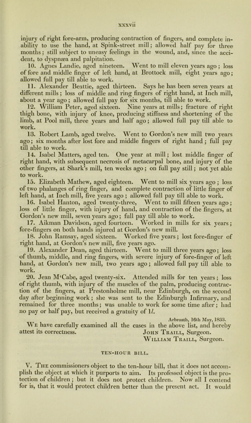 injury of right fore-arm, producing contraction of fingers, and complete in- ability to use the hand, at Spink-street mill; allowed half pay for three months; still subject to uneasy feelings in the wound, and, since the acci- dent, to dyspnsea and palpitation. 10. Agnes Landie, aged nineteen. Went to mill eleven years ago ; loss of fore and middle finger of left hand, at Brottock mill, eight years ago; allowed full pay till able to work. 11. Alexander Beattie, aged thirteen. Says he has been seven years at different mills; loss of middle and ring fingers of right hand, at Inch mill, about a year ago; allowed full pay for six months, till able to work. 12. William Peter, aged sixteen. Nine years at mills; fracture of right thigh bone, with injury of knee, producing stiffness and shortening of the limb, at Pool mill, three years and half ago; allowed full pay till able to work. 13. Robert Lamb, aged twelve. Went to Gordon’s new mill two years ago; six months after lost fore and middle fingers of right hand ; full pay till able to work. 14. Isabel Matters, aged ten. One year at mill; lost middle finger of right hand, with subsequent necrosis of metacarpal bone, and injury of the other fingers, at Shark’s mill, ten weeks ago; on full pay still; not yet able to work. 15. Elizabeth Mathew, aged eighteen. Went to mill six years ago ; loss of two phalanges of ring finger, and complete contraction of little finger of left hand, at Inch mill, five years ago ; allowed full pay till able to work. 16. Isabel Hanton, aged twenty-three, Went to mill fifteen years ago ; loss of little finger, with injury of hand, and contraction of the fingers, at Gordon’s new mill, seven years ago; full pay till able to work. 17. Aikman Davidson, aged fourteen. Worked in mills for six years; fore-fingers on both hands injured at Gordon’s new mill. 18. John Ramsay, aged sixteen. Worked five years ; lost fore-finger of right hand, at Gordon’s new mill, five years ago. 19. Alexander Dean, aged thirteen. Went to mill three years ago; loss of thumb, middle, and ring fingers, with severe injury of fore-finger of left hand, at Gordon’s new mill, two years ago; allowed full pay till able to work. 20. Jean M‘Cabe, aged twenty-six. Attended mills for ten years; loss of right thumb, with injury of the muscles of the palm, producing contrac- tion of the fingers, at Prestonholme mill, near Edinburgh, on the second day after beginning work ; she was sent to the Edinburgh Infirmary, and remained for three months; was unable to work for some time after; had no pay or half pay, but received a gratuity of 1/. Arbroath, 16th May, 1833. We have carefully examined all the cases in the above list, and hereby attest its correctness. John Traill, Surgeon. William Traill, Surgeon. TEN-HOUR BILL. V. The commissioners object to the ten-hour bill, that it does not accom- plish the object at which it purports to aim. Its professed object is the pro- tection of children; but it does not protect children. Now all I contend for is, that it would protect children better than the present act. It would