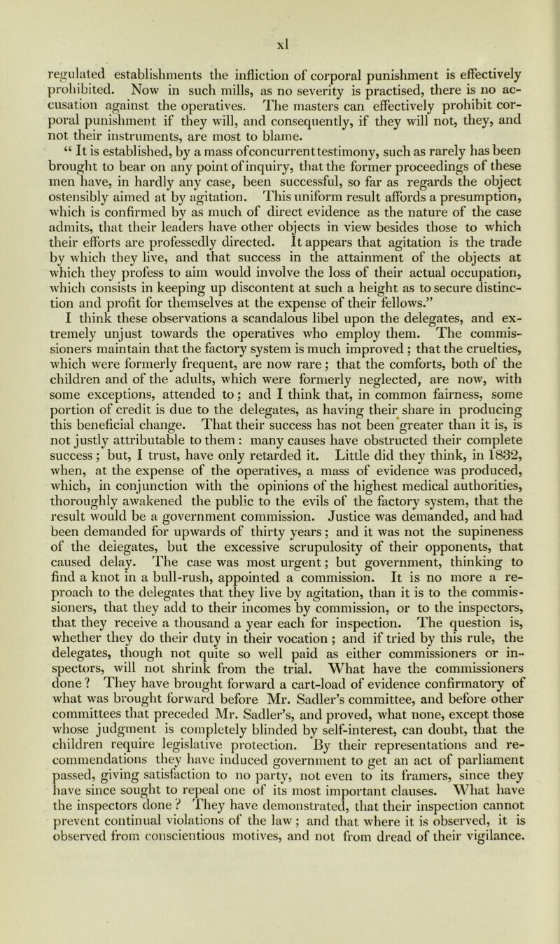 regulated establishments the infliction of corporal punishment is effectively prohibited. Now in such mills, as no severity is practised, there is no ac- cusation against the operatives. The masters can effectively prohibit cor- poral punishment if they will, and consequently, if they will not, they, and not their instruments, are most to blame. “ It is established, by a mass ofconcurrent testimony, such as rarely has been brought to bear on any point of inquiry, that the former proceedings of these men have, in hardly any case, been successful, so far as regards the object ostensibly aimed at by agitation. This uniform result affords a presumption, which is confirmed by as much of direct evidence as the nature of the case admits, that their leaders have other objects in view besides those to which their efforts are professedly directed. It appears that agitation is the trade by which they live, and that success in the attainment of the objects at which they profess to aim would involve the loss of their actual occupation, which consists in keeping up discontent at such a height as to secure distinc- tion and profit for themselves at the expense of their fellows.” I think these observations a scandalous libel upon the delegates, and ex- tremely unjust towards the operatives who employ them. The commis- sioners maintain that the factory system is much improved ; that the cruelties, which were formerly frequent, are now rare; that the comforts, both of the children and of the adults, which were formerly neglected, are now, with some exceptions, attended to; and I think that, in common fairness, some portion of credit is due to the delegates, as having their share in producing this beneficial change. That their success has not been greater than it is, is not justly attributable to them : many causes have obstructed their complete success; but, I trust, have only retarded it. Little did they think, in 183*2, when, at the expense of the operatives, a mass of evidence was produced, which, in conjunction with the opinions of the highest medical authorities, thoroughly awakened the public to the evils of the factory system, that the result would be a government commission. Justice was demanded, and had been demanded for upwards of thirty years; and it was not the supineness of the delegates, but the excessive scrupulosity of their opponents, that caused delay. The case was most urgent; but government, thinking to find a knot in a bull-rush, appointed a commission. It is no more a re- proach to the delegates that they live by agitation, than it is to the commis- sioners, that they add to their incomes by commission, or to the inspectors, that they receive a thousand a year each for inspection. The question is, whether they do their duty in their vocation ; and if tried by this rule, the delegates, though not quite so well paid as either commissioners or in- spectors, will not shrink from the trial. What have the commissioners done ? They have brought forward a cart-load of evidence confirmatory of what was brought forward before Mr. Sadler’s committee, and before other committees that preceded Mr. Sadler’s, and proved, what none, except those whose judgment is completely blinded by self-interest, can doubt, that the children require legislative protection. By their representations and re- commendations they have induced government to get an act of parliament passed, giving satisfaction to no party, not even to its framers, since they have since sought to repeal one of its most important clauses. What have the inspectors done ? They have demonstrated, that their inspection cannot prevent continual violations of the law; and that where it is observed, it is observed from conscientious motives, and not from dread of their vigilance.