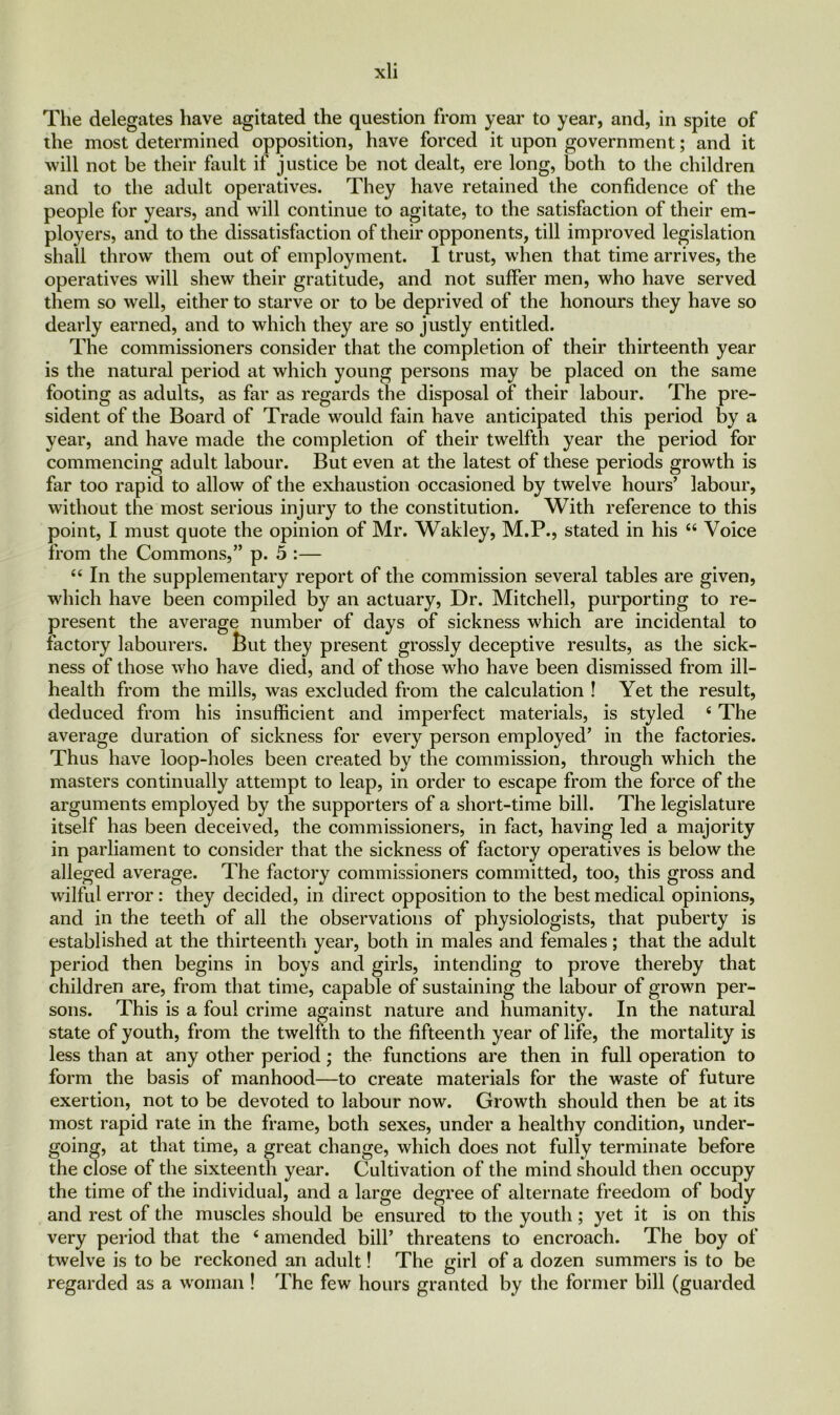 The delegates have agitated the question from year to year, and, in spite of the most determined opposition, have forced it upon government; and it will not be their fault if justice be not dealt, ere long, both to the children and to the adult operatives. They have retained the confidence of the people for years, and will continue to agitate, to the satisfaction of their em- ployers, and to the dissatisfaction of their opponents, till improved legislation shall throw them out of employment. I trust, when that time arrives, the operatives will shew their gratitude, and not suffer men, who have served them so well, either to starve or to be deprived of the honours they have so dearly earned, and to which they are so justly entitled. The commissioners consider that the completion of their thirteenth year is the natural period at which young persons may be placed on the same footing as adults, as far as regards the disposal of their labour. The pre- sident of the Board of Trade would fain have anticipated this period by a year, and have made the completion of their twelfth year the period for commencing adult labour. But even at the latest of these periods growth is far too rapid to allow of the exhaustion occasioned by twelve hours’ labour, without the most serious injury to the constitution. With reference to this point, I must quote the opinion of Mr. Wakley, M.P., stated in his 44 Voice from the Commons,” p. 5 :— 44 In the supplementary report of the commission several tables are given, which have been compiled by an actuary, Dr. Mitchell, purporting to re- present the average number of days of sickness which are incidental to factory labourers. But they present grossly deceptive results, as the sick- ness of those who have died, and of those who have been dismissed from ill- health from the mills, was excluded from the calculation ! Yet the result, deduced from his insufficient and imperfect materials, is styled 4 The average duration of sickness for every person employed’ in the factories. Thus have loop-holes been created by the commission, through which the masters continually attempt to leap, in order to escape from the force of the arguments employed by the supporters of a short-time bill. The legislature itself has been deceived, the commissioners, in fact, having led a majority in parliament to consider that the sickness of factory operatives is below the alleged average. The factory commissioners committed, too, this gross and wilful error: they decided, in direct opposition to the best medical opinions, and in the teeth of all the observations of physiologists, that puberty is established at the thirteenth year, both in males and females; that the adult period then begins in boys and girls, intending to prove thereby that children are, from that time, capable of sustaining the labour of grown per- sons. This is a foul crime against nature and humanity. In the natural state of youth, from the twelfth to the fifteenth year of life, the mortality is less than at any other period; the functions are then in full operation to form the basis of manhood—to create materials for the waste of future exertion, not to be devoted to labour now. Growth should then be at its most rapid rate in the frame, both sexes, under a healthy condition, under- going, at that time, a great change, which does not fully terminate before the close of the sixteenth year. Cultivation of the mind should then occupy the time of the individual, and a large degree of alternate freedom of body and rest of the muscles should be ensured to the youth; yet it is on this very period that the 4 amended bill’ threatens to encroach. The boy of twelve is to be reckoned an adult! The girl of a dozen summers is to be regarded as a woman ! The few hours granted by the former bill (guarded