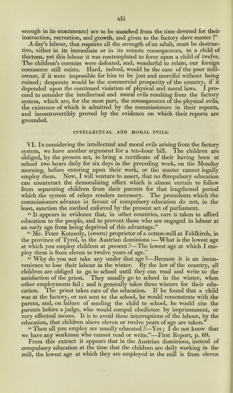 enough in its enactments) are to be snatched from the time devoted for their instruction, recreation, and growth, and given to the factory slave master !” A day’s labour, that requires all the strength of an adult, must be destruc- tive, either in its immediate or in its remote consequences, to a child of thirteen, yet this labour it was contemplated to force upon a child of twelve. The children’s enemies were defeated, and, wonderful to relate, our foreign commerce still exists. Hard, indeed, would be the case of the poor mill- owner, if it were impossible for him to be just and merciful without being ruined; desperate would be the commercial prosperity of the country, if it depended upon the continued violation of physical and moral laws. I pro- ceed to consider the intellectual and moral evils resulting from the factory system, which are, for the most part, the consequences of the physical evils, the existence of which is admitted by the commissioners in their reports, and incontrovertibly proved by the evidence on which their reports are grounded. INTELLECTUAL AND MORAL EVILS. VI. In considering the intellectual and moral evils arising from the factory system, we have another argument for a ten-hour bill. The children are obliged, by the present act, to bring a certificate of their having been at school two hours daily for six days in the preceding week, on the Monday morning, before entering upon their work, or the master cannot legally employ them. Now, I will venture to assert, that no Compulsory education can counteract the demoralizing effect which is almost certain to follow from separating children from their parents for that lengthened period which the system of relays renders necessary. The precedents which the commissioners advance in favour of compulsory education do not, in the least, sanction the method enforced by the present act of parliament. “ It appears in evidence that, in other countries, care is taken to afford education to the people, and to prevent those who are engaged in labour at an early age from being deprived of this advantage.” (i Mr. Peter Kennedy, (sworn) proprietor of a cotton-mill at Feldkirch, in the province of Tyrol, in the Austrian dominions :—What is the lowest age at which you employ children at present ?—The lowest age at which I em- ploy them is from eleven to twelve years of age.” “ Why do you not take any under that age ?—Because it is an incon- venience to lose their labour in the winter. By the law of the country, all children are obliged to go to school until they can read and write to the satisfaction of the priest. They usually go to school in the winter, when other employments fail; and it generally takes three winters for their edu- cation. The priest takes care of the education. If he found that a child was at the factory, or not sent to the school, he would remonstrate with the parent, and, on failure of sending the child to school, he would cite the parents before a judge, who would compel obedience by imprisonment, or very effectual means. It is to avoid these interruptions of the labour, by the education, that children above eleven or twelve years of age are taken.” c< Then all you employ are usually educated ?—Yes ; I do not know that we have any workman who cannot read or write.”—First Report, p. 69. From this extract it appears that in the Austrian dominions, instead of compulsory education at the time that the children are daily working in the mill, the lowest age at which they are employed in the mill is from eleven