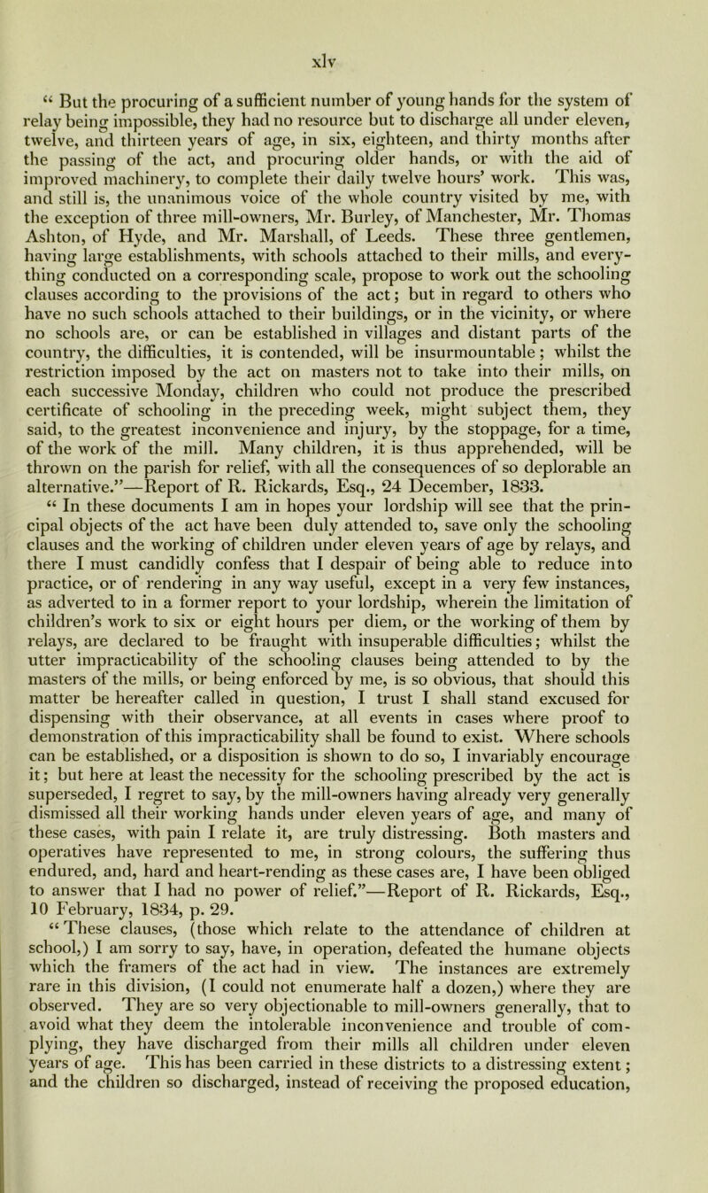 44 But the procuring of a sufficient number of young hands for the system of relay being impossible, they had no resource but to discharge all under eleven, twelve, and thirteen years of age, in six, eighteen, and thirty months after the passing of the act, and procuring older hands, or with the aid of improved machinery, to complete their daily twelve hours’ work. This was, and still is, the unanimous voice of the whole country visited by me, with the exception of three mill-owners, Mr. Burley, of Manchester, Mr. Thomas Ashton, of Hyde, and Mr. Marshall, of Leeds. These three gentlemen, having large establishments, with schools attached to their mills, and every- thing conducted on a corresponding scale, propose to work out the schooling clauses according to the provisions of the act; but in regard to others who have no such schools attached to their buildings, or in the vicinity, or where no schools are, or can be established in villages and distant parts of the country, the difficulties, it is contended, will be insurmountable; whilst the restriction imposed by the act on masters not to take into their mills, on each successive Monday, children who could not produce the prescribed certificate of schooling in the preceding week, might subject them, they said, to the greatest inconvenience and injury, by the stoppage, for a time, of the work of the mill. Many children, it is thus apprehended, will be thrown on the parish for relief, with all the consequences of so deplorable an alternative.”—Report of R. Rickards, Esq., 24 December, 1833. 44 In these documents I am in hopes your lordship will see that the prin- cipal objects of the act have been duly attended to, save only the schooling clauses and the working of children under eleven years of age by relays, and there I must candidly confess that I despair of being able to reduce into practice, or of rendering in any way useful, except in a very few instances, as adverted to in a former report to your lordship, wherein the limitation of children’s work to six or eight hours per diem, or the working of them by relays, are declared to be fraught with insuperable difficulties; whilst the utter impracticability of the schooling clauses being attended to by the masters of the mills, or being enforced by me, is so obvious, that should this matter be hereafter called in question, I trust I shall stand excused for dispensing with their observance, at all events in cases where proof to demonstration of this impracticability shall be found to exist. Where schools can be established, or a disposition is shown to do so, I invariably encourage it; but here at least the necessity for the schooling prescribed by the act is superseded, I regret to say, by the mill-owners having already very generally dismissed all their working hands under eleven years of age, and many of these cases, with pain I relate it, are truly distressing. Both masters and operatives have represented to me, in strong colours, the suffering thus endured, and, hard and heart-rending as these cases are, I have been obliged to answer that I had no power of relief.”—Report of R. Rickards, Esq., 10 February, 1834, p. 29. 44 These clauses, (those which relate to the attendance of children at school,) I am sorry to say, have, in operation, defeated the humane objects which the framers of the act had in view. The instances are extremely rare in this division, (1 could not enumerate half a dozen,) where they are observed. They are so very objectionable to mill-owners generally, that to avoid what they deem the intolerable inconvenience and trouble of com- plying, they have discharged from their mills all children under eleven years of age. This has been carried in these districts to a distressing extent; and the children so discharged, instead of receiving the proposed education,