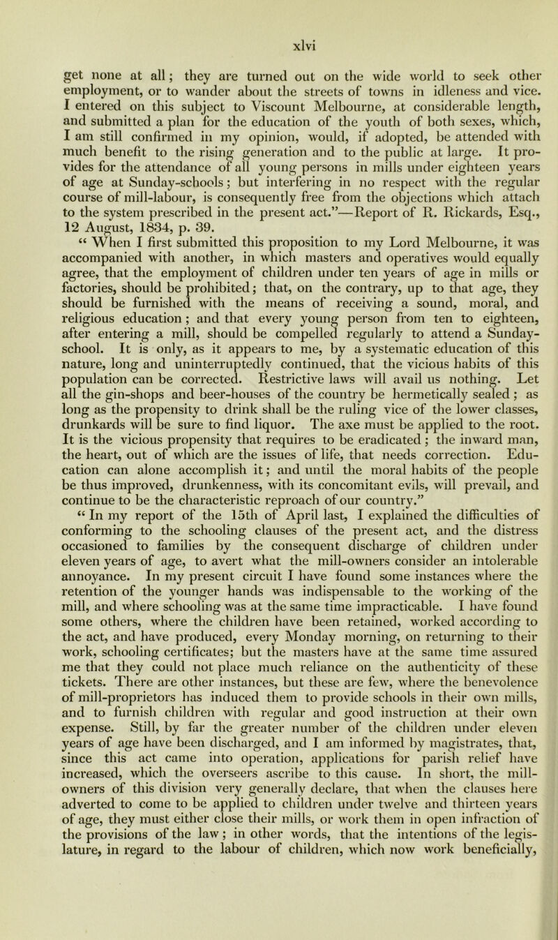 get none at all; they are turned out on the wide world to seek other employment, or to wander about the streets of towns in idleness and vice. I entered on this subject to Viscount Melbourne, at considerable length, and submitted a plan for the education of the youth of both sexes, which, I am still confirmed in my opinion, would, if adopted, be attended with much benefit to the rising generation and to the public at large. It pro- vides for the attendance of all young persons in mills under eighteen years of age at Sunday-schools; but interfering in no respect with the regular course of mill-labour, is consequently free from the objections which attach to the system prescribed in the present act.”—Report of R. Rickards, Esq., 12 August, 1834, p. 39. “ When I first submitted this proposition to my Lord Melbourne, it was accompanied with another, in which masters and operatives would equally agree, that the employment of children under ten years of age in mills or factories, should be prohibited; that, on the contrary, up to that age, they should be furnished with the means of receiving a sound, moral, and religious education ; and that every young person from ten to eighteen, after entering a mill, should be compelled regularly to attend a Sunday- school. It is only, as it appears to me, by a systematic education of this nature, long and uninterruptedly continued, that the vicious habits of this population can be corrected. Restrictive laws will avail us nothing. Let all the gin-shops and beer-houses of the country be hermetically sealed ; as long as the propensity to drink shall be the ruling vice of the lower classes, drunkards will be sure to find liquor. The axe must be applied to the root. It is the vicious propensity that requires to be eradicated; the inward man, the heart, out of which are the issues of life, that needs correction. Edu- cation can alone accomplish it; and until the moral habits of the people be thus improved, drunkenness, with its concomitant evils, will prevail, and continue to be the characteristic reproach of our country.” £t In my report of the 15th of April last, I explained the difficulties of conforming to the schooling clauses of the present act, and the distress occasioned to families by the consequent discharge of children under eleven years of age, to avert what the mill-owners consider an intolerable annoyance. In my present circuit I have found some instances where the retention of the younger hands was indispensable to the working of the mill, and where schooling was at the same time impracticable. I have found some others, where the children have been retained, worked according to the act, and have produced, every Monday morning, on returning to their work, schooling certificates; but the masters have at the same time assured me that they could not place much reliance on the authenticity of these tickets. There are other instances, but these are few, where the benevolence of mill-proprietors has induced them to provide schools in their own mills, and to furnish children with regular and good instruction at their own expense. Still, by far the greater number of the children under eleven years of age have been discharged, and I am informed by magistrates, that, since this act came into operation, applications for parish relief have increased, which the overseers ascribe to this cause. In short, the mill- owners of this division very generally declare, that when the clauses here adverted to come to be applied to children under twelve and thirteen years of age, they must either close their mills, or work them in open infraction of the provisions of the law; in other words, that the intentions of the legis- lature, in regard to the labour of children, which now work beneficially,