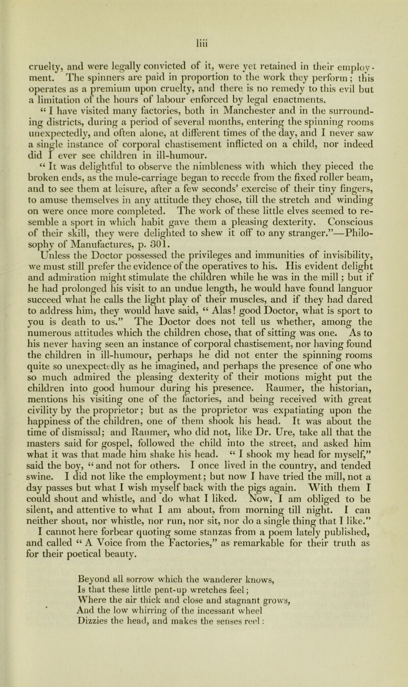 ment. The spinners are paid in proportion to the work they perform; this operates as a premium upon cruelty, and there is no remedy to this evil but a limitation of the hours of labour enforced by legal enactments. “ I have visited many factories, both in Manchester and in the surround- ing districts, during a period of several months, entering the spinning rooms unexpectedly, and often alone, at different times of the day, and I never saw a single instance of corporal chastisement inflicted on a child, nor indeed did I ever see children in ill-humour. “ It was delightful to observe the nimbleness with which they pieced the broken ends, as the mule-carriage began to recede from the fixed roller beam, and to see them at leisure, after a few seconds’ exercise of their tiny fingers, to amuse themselves in any attitude they chose, till the stretch and winding on were once more completed. The work of these little elves seemed to re- semble a sport in which habit gave them a pleasing dexterity. Conscious of their skill, they were delighted to shew it off to any stranger.”—Philo- sophy of Manufactures, p. 301. Unless the Doctor possessed the privileges and immunities of invisibility, we must still prefer the evidence of the operatives to his. His evident delight and admiration might stimulate the children while he was in the mill; but if he had prolonged his visit to an undue length, he would have found languor succeed wrhat he calls the light play of their muscles, and if they had dared to address him, they would have said, “ Alas! good Doctor, what is sport to you is death to us.” The Doctor does not tell us whether, among the numerous attitudes which the children chose, that of sitting was one. As to his never having seen an instance of corporal chastisement, nor having found the children in ill-humour, perhaps he did not enter the spinning rooms quite so unexpectedly as he imagined, and perhaps the presence of one who so much admired the pleasing dexterity of their motions might put the children into good humour during his presence. Raumer, the historian, mentions his visiting one of the factories, and being received with great civility by the proprietor; but as the proprietor was expatiating upon the happiness of the children, one of them shook his head. It was about the time of dismissal; and Raumer, who did not, like Dr. Ure, take all that the masters said for gospel, followed the child into the street, and asked him what it was that made him shake his head. “ I shook my head for myself,” said the boy, “ and not for others. I once lived in the country, and tended swine. I did not like the employment; but now I have tried the mill, not a day passes but what I wish myself back with the pigs again. With them I could shout and whistle, and do what I liked. Now, I am obliged to be silent, and attentive to what I am about, from morning till night. I can neither shout, nor whistle, nor run, nor sit, nor do a single thing that I like.” I cannot here forbear quoting some stanzas from a poem lately published, and called “ A Voice from the Factories,” as remarkable for their truth as for their poetical beauty. Beyond all sorrow- which the wanderer knows, Is that these little pent-up wretches feel; Where the air thick and close and stagnant grows, And the low whirring of the incessant wheel Dizzies the head, and makes the senses reel: