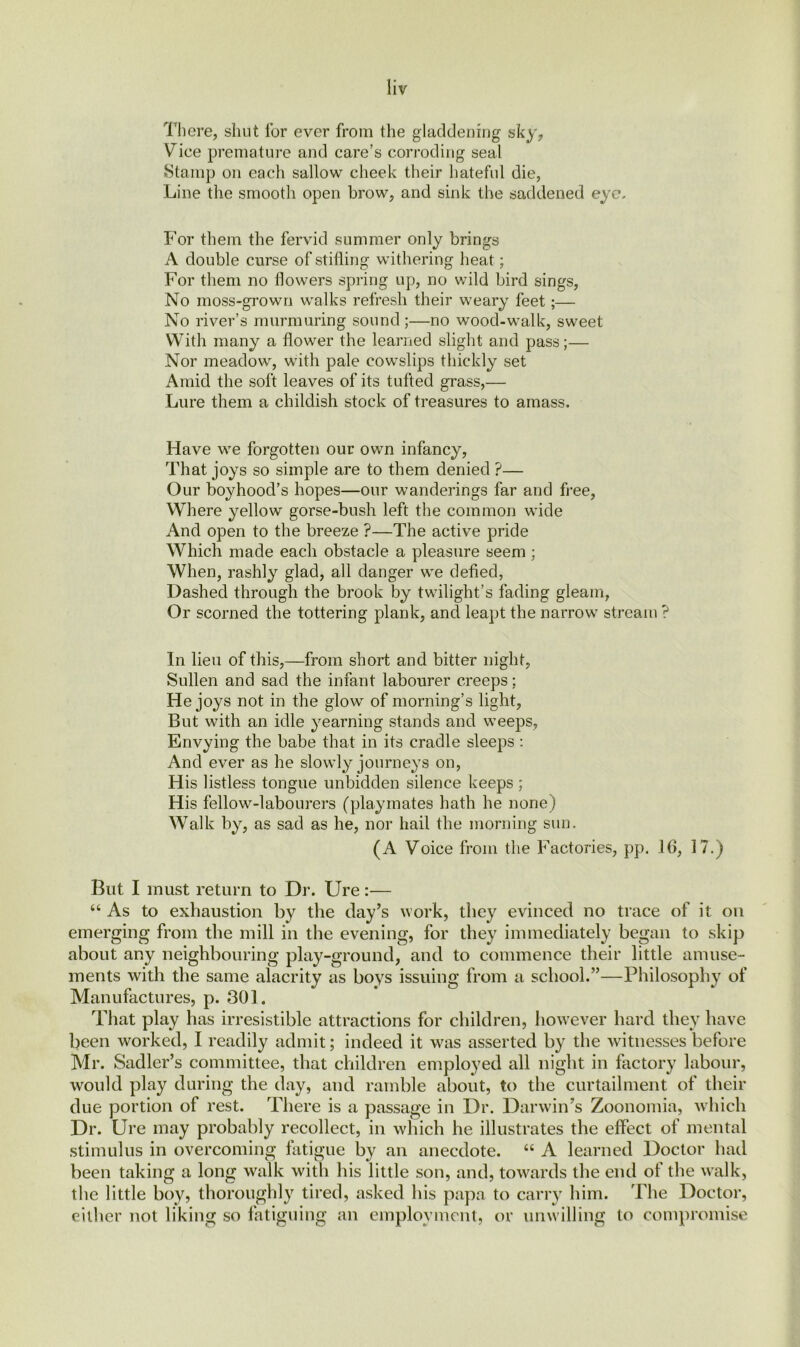 There, shut lor ever from the gladdening sky, Vice premature and care’s corroding seal Stamp on each sallow cheek their hateful die, Line the smooth open brow, and sink the saddened eye. For them the fervid summer only brings A double curse of stilling withering heat; For them no flowers spring up, no wild bird sings, No moss-grown walks refresh their weary feet;— No river’s murmuring sound ;—no wood-walk, sweet With many a flower the learned slight and pass;— Nor meadow, with pale cowslips thickly set Amid the soft leaves of its tufted grass,— Lure them a childish stock of treasures to amass. Have we forgotten our own infancy, That joys so simple are to them denied ?— Our boyhood’s hopes—our wanderings far and free, Where yellow gorse-bush left the common wide And open to the breeze ?—The active pride Which made each obstacle a pleasure seem ; When, rashly glad, all danger we defied, Dashed through the brook by twilight’s fading gleam, Or scorned the tottering plank, and leapt the narrow stream ? In lieu of this,—from short and bitter night, Sullen and sad the infant labourer creeps; He joys not in the glow of morning’s light, But with an idle yearning stands and weeps, Envying the babe that in its cradle sleeps : And ever as he slowly journeys on, His listless tongue unbidden silence keeps ; His fellow-labourers (playmates hath he none) Walk by, as sad as he, nor hail the morning sun. (A Voice from the Factories, pp. 16, 17.) But I must return to Dr. Ure:— “ As to exhaustion by the clay’s work, they evinced no trace of it on emerging from the mill in the evening, for they immediately began to skip about any neighbouring play-ground, and to commence their little amuse- ments with the same alacrity as boys issuing from a school.”—Philosophy of Manufactures, p. 301. That play has irresistible attractions for children, however hard they have been worked, I readily admit; indeed it was asserted by the witnesses before Mr. Sadler’s committee, that children employed all night in factory labour, would play during the day, and ramble about, to the curtailment of their due portion of rest. There is a passage in Dr. Darwin’s Zoonomia, which Dr. Ure may probably recollect, in which he illustrates the effect of mental stimulus in overcoming fatigue by an anecdote. “ A learned Doctor had been taking a long walk with his little son, and, towards the end of the walk, the little boy, thoroughly tired, asked his papa to carry him. The Doctor, cither not liking so fatiguing an employment, or unwilling to compromise