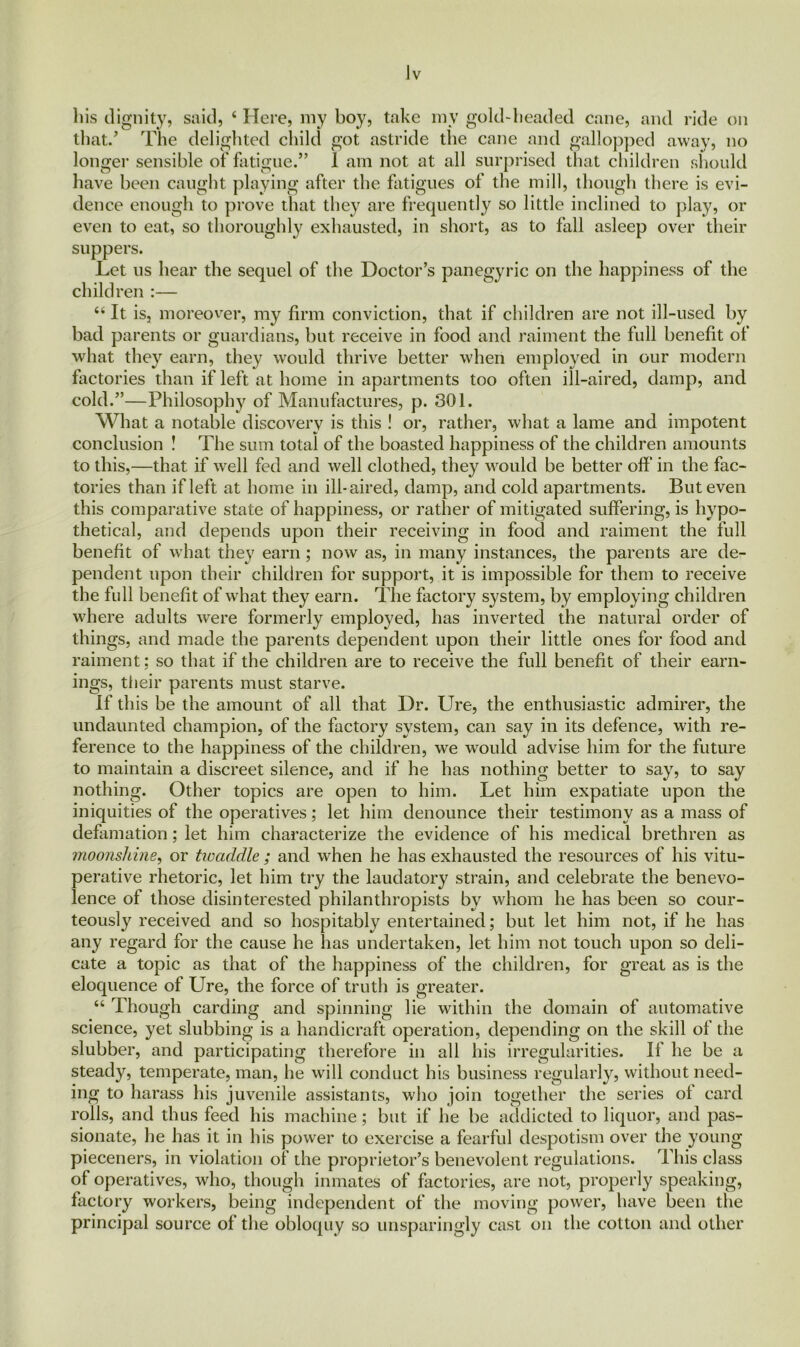 his dignity, said, 4 Here, my boy, take mv gold-beaded cane, and ride on that/ The delighted child got astride the cane and gallopped away, no longer sensible of fatigue.” 1 am not at all surprised that children should have been caught playing after the fatigues of the mill, though there is evi- dence enough to prove that they are frequently so little inclined to play, or even to eat, so thoroughly exhausted, in short, as to fall asleep over their suppers. Let us hear the sequel of the Doctor’s panegyric on the children :— 44 It is, moreover, my firm conviction, that if children are not ill-used by bad parents or guardians, but receive in food and raiment the full benefit of what they earn, they would thrive better when employed in our modern factories than if left at home in apartments too often ill-aired, damp, and cold.”—Philosophy of Manufactures, p. 301. What a notable discovery is this ! or, rather, what a lame and impotent conclusion ! The sum total of the boasted happiness of the children amounts to this,—that if wrell fed and well clothed, they would be better off in the fac- tories than if left at home in ill-aired, damp, and cold apartments. But even this comparative state of happiness, or rather of mitigated suffering, is hypo- thetical, and depends upon their receiving in food and raiment the full benefit of what they earn; now as, in many instances, the parents are de- pendent upon their children for support, it is impossible for them to receive the full benefit of what they earn. The factory system, by employing children where adults were formerly employed, has inverted the natural order of things, and made the parents dependent upon their little ones for food and raiment: so that if the children are to receive the full benefit of their earn- ings, their parents must starve. If this be the amount of all that Dr. Ure, the enthusiastic admirer, the undaunted champion, of the factory system, can say in its defence, with re- ference to the happiness of the children, we would advise him for the future to maintain a discreet silence, and if he has nothing better to say, to say nothing. Other topics are open to him. Let him expatiate upon the iniquities of the operatives; let him denounce their testimony as a mass of defamation; let him characterize the evidence of his medical brethren as moonshine, or tioaddle ; and when he has exhausted the resources of his vitu- perative rhetoric, let him try the laudatory strain, and celebrate the benevo- lence of those disinterested philanthropists by whom he has been so cour- teously received and so hospitably entertained; but let him not, if he has any regard for the cause he has undertaken, let him not touch upon so deli- cate a topic as that of the happiness of the children, for great as is the eloquence of Ure, the force of truth is greater. 44 Though carding and spinning lie within the domain of automative science, yet slubbing is a handicraft operation, depending on the skill of the slubber, and participating therefore in all his irregularities. If he be a steady, temperate, man, he will conduct his business regularly, without need- ing to harass his juvenile assistants, who join together the series of card rolls, and thus feed his machine; but if he be addicted to liquor, and pas- sionate, he has it in his power to exercise a fearful despotism over the young pieceners, in violation of the proprietor’s benevolent regulations. This class of operatives, who, though inmates of factories, are not, properly speaking, factory workers, being independent of the moving power, have been the principal source of the obloquy so unsparingly cast on the cotton and other happiness of the