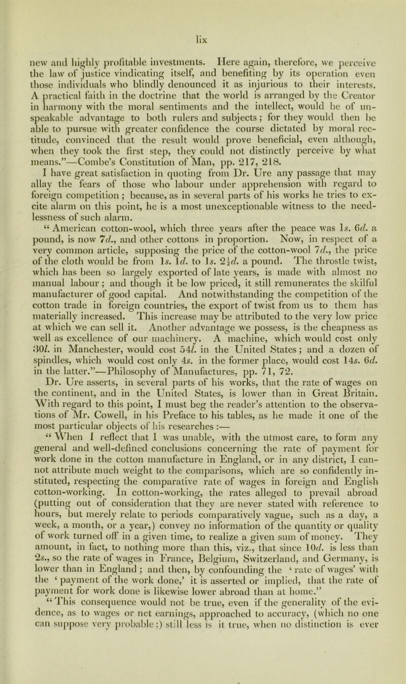 new and highly profitable investments. Here again, therefore, we perceive the law of justice vindicating itself, and benefiting by its operation even those individuals who blindly denounced it as injurious to their interests. A practical faith in the doctrine that the world is arranged by the Creator in harmony with the moral sentiments and the intellect, would be of un- speakable advantage to both rulers and subjects; for they would then be able to pursue with greater confidence the course dictated by moral rec- titude, convinced that the result would prove beneficial, even although, when they took the first step, they could not distinctly perceive by what means.”—Combe’s Constitution of Man, pp. 217, 218. I have great satisfaction in quoting from Dr. Ure any passage that may allay the fears of those who labour under apprehension with regard to foreign competition ; because, as in several parts of his works he tries to ex- cite alarm on this point, he is a most unexceptionable witness to the need- lessness of such alarm. 44 American cotton-wool, which three years after the peace was 1.9. 6d. a pound, is now 7d., and other cottons in proportion. Now, in respect of a very common article, supposing the price of the cotton-wool Id., the price of the cloth would be from Is. Id. to Is. 2\d. a pound. The throstle twist, which has been so largely exported of late years, is made with almost no manual labour; and though it be low priced, it still remunerates the skilful manufacturer of good capital. And notwithstanding the competition of the cotton trade in foreign countries, the export of twist from us to them has materially increased. This increase may be attributed to the very low price at which we can sell it. Another advantage we possess, is the cheapness as well as excellence of our machinery. A machine, which would cost only 80/. in Manchester, would cost 54/. in the United States; and a dozen of spindles, which would cost only 45. in the former place, would cost 14s. 6d. in the latter.”—Philosophy of Manufactures, pp. 71, 72. Dr. Ure asserts, in several parts of his works, that the rate of wages on the continent, and in the United States, is lower than in Great Britain. With regard to this point, I must beg the reader’s attention to the observa- tions of Mr. Cowell, in his Preface to his tables, as he made it one of the most particular objects of his researches :— 44 When I reflect that 1 was unable, with the utmost care, to form any general and well-defined conclusions concerning the rate of payment for work done in the cotton manufacture in England, or in any district, I can- not attribute much weight to the comparisons, which are so confidently in- stituted, respecting the comparative rate of wages in foreign and English cotton-working. In cotton-working, the rates alleged to prevail abroad (putting out of consideration that they are never stated with reference to hours, but merely relate to periods comparatively vague, such as a day, a week, a month, or a year,) convey no information of the quantity or quality of work turned off in a given time, to realize a given sum of money. They amount, in fact, to nothing more than this, viz., that since 10d. is less than 25., so the rate of wages in France, Belgium, Switzerland, and Germany, is lower than in England ; and then, by confounding the 4 rate of wages’ with the 4 payment of the work done,’ it is asserted or implied, that the rate of payment for work done is likewise lower abroad than at home.” 44 This consequence would not be true, even if the generality of the evi- dence, as to wages or net earnings, approached to accuracy, (which no one can suppose very probable;) still less is it true, when no distinction is ever