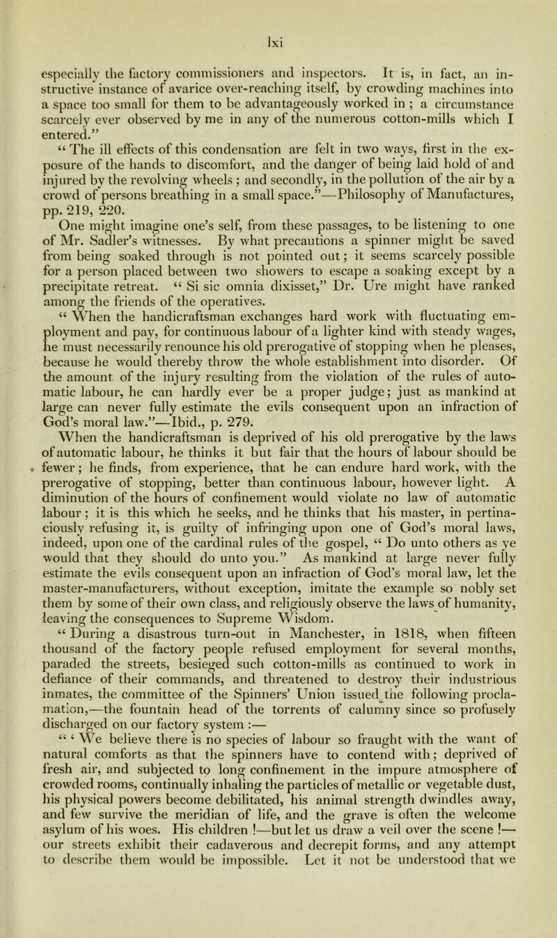 especially the factory commissioners and inspectors. It is, in fact, an in- structive instance of avarice over-reaching itself, by crowding machines into a space too small for them to be advantageously worked in ; a circumstance scarcely ever observed by me in any of the numerous cotton-mills which I entered.” “ The ill effects of this condensation are felt in two ways, first in the ex- posure of the hands to discomfort, and the danger of being laid hold of and injured by the revolving wheels ; and secondly, in the pollution of the air by a crowd of persons breathing in a small space.”—Philosophy of Manufactures, pp. 219, 220. One might imagine one’s self, from these passages, to be listening to one of Mr. Sadler’s witnesses. By what precautions a spinner might be saved from being soaked through is not pointed out; it seems scarcely possible for a person placed between two showers to escape a soaking except by a precipitate retreat. “ Si sic omnia dixisset,” Dr. Ure might have ranked among the friends of the operatives. “ When the handicraftsman exchanges hard work with fluctuating em- ployment and pay, for continuous labour of a lighter kind with steady wages, he must necessarily renounce his old prerogative of stopping when he pleases, because he would thereby throw the whole establishment into disorder. Of the amount of the injury resulting from the violation of the rules of auto- matic labour, he can hardly ever be a proper judge; just as mankind at large can never fully estimate the evils consequent upon an infraction of God’s moral law.”—Ibid., p. 279. When the handicraftsman is deprived of his old prerogative by the laws of automatic labour, he thinks it but fair that the hours of labour should be . fewer; he finds, from experience, that he can endure hard work, with the prerogative of stopping, better than continuous labour, however light. A diminution of the hours of confinement would violate no law of automatic labour; it is this which he seeks, and he thinks that his master, in pertina- ciously refusing it, is guilty of infringing upon one of God’s moral laws, indeed, upon one of the cardinal rules of the gospel, “ Do unto others as ye would that they should do unto you.” As mankind at large never fully estimate the evils consequent upon an infraction of God’s moral law, let the master-manufacturers, without exception, imitate the example so nobly set them by some of their own class, and religiously observe the laws of humanity, leaving the consequences to Supreme Wisdom. “ During a disastrous turn-out in Manchester, in 1818, when fifteen thousand of the factory people refused employment for several months, paraded the streets, besieged such cotton-mills as continued to work in defiance of their commands, and threatened to destroy their industrious inmates, the committee of the Spinners’ Union issued the following procla- mation,—the fountain head of the torrents of calumny since so profusely discharged on our factory system :— u ‘ We believe there is no species of labour so fraught with the want of natural comforts as that the spinners have to contend with; deprived of fresh air, and subjected to long confinement in the impure atmosphere of crowded rooms, continually inhaling the particles of metallic or vegetable dust, his physical powers become debilitated, his animal strength dwindles away, and few survive the meridian of life, and the grave is often the welcome asylum of his woes. His children !—but let us draw a veil over the scene !— our streets exhibit their cadaverous and decrepit forms, and any attempt to describe them would be impossible. Let it not be understood that we
