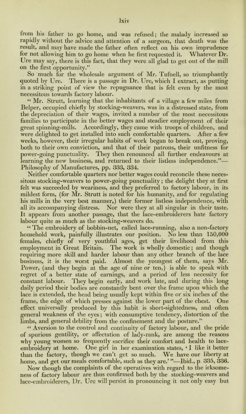 from his father to go home, and was refused; the malady increased so rapidly without the advice and attention of a surgeon, that death was the result, and may have made the father often reflect on his own imprudence for not allowing him to go home when he first requested it. Whatever Dr. Ure may say, there is this fact, that they were all glad to get out of the mill on the first opportunity/’ So much for the wholesale argument of Mr. Tufnell, so triumphantly quoted by Ure. There is a passage in Dr. Ure, which I extract, as putting in a striking point of view the repugnance that is felt even by the most necessitous towards factory labour. “ Mr. Strutt, learning that the inhabitants of a village a few miles from Belper, occupied chiefly by stocking-weavers, was in a distressed state, from the depreciation of their wages, invited a number of the most necessitous families to participate in the better wages and steadier employment of their great spinning-mills. Accordingly, they came with troops of children, and were delighted to get installed into such comfortable quarters. After a few weeks, however, their irregular habits of work began to break out, proving, both to their own conviction, and that of their patrons, their unfitness for power-going punctuality. They then renounced all further endeavours at learning the new business, and returned to their listless independence.”— Philosophy of Manufactures, pp. 333, 334. Neither comfortable quarters nor better wages could reconcile these neces- sitous stocking-weavers to power-going punctuality; the delight they at first felt was succeeded by weariness, and they preferred to factory labour, in its mildest form, (for Mr. Strutt is noted for his humanity, and for regulating his mills in the very best manner,) their former listless independence, with all its accompanying distress. Nor were they at all singular in their taste. It appears from another passage, that the lace-embroiderers hate factory labour quite as much as the stocking-weavers do. u The embroidery of bobbin-net, called lace-running, also a non-factory household work, painfully illustrates our position. No less than 150,000 females, chiefly of very youthful ages, get their livelihood from this employment in Great Britain. The work is wholly domestic; and though requiring more skill and harder labour than any other branch of the lace business, it is the worst paid. Almost the youngest of them, says Mi’. Power, (and they begin at the age of nine or ten,) is able to speak with regret of a better state of earnings, and a period of less necessity for constant labour. They begin early, and work late, and during this long daily period their bodies are constantly bent over the frame upon which the lace is extended, the head being usually kept within five or six inches of the frame, the edge of which presses against the lower part of the chest. One effect universally produced by this habit is short-sightedness, and often general weakness of the eyes; with consumptive tendency, distortion of the limbs, and general debility from the confinement and the posture.” “ Aversion to the control and continuity of factory labour, and the pride of spurious gentility, or affectation of lady-rank, are among the reasons why young women so frequently sacrifice their comfort and health to lace- embroidery at home. One girl in her examination states, 41 like it better than the factory, though we can’t get so much. We have our liberty at home, and get our meals comfortable, such as they are.’ ”—Ibid., p 335, 336. Now though the complaints of the operatives with regard to the irksome- ness of factory labour are thus confirmed both by the stocking-weavers and lace-embroiderers, Dr. Urc will persist in pronouncing it not only easy but