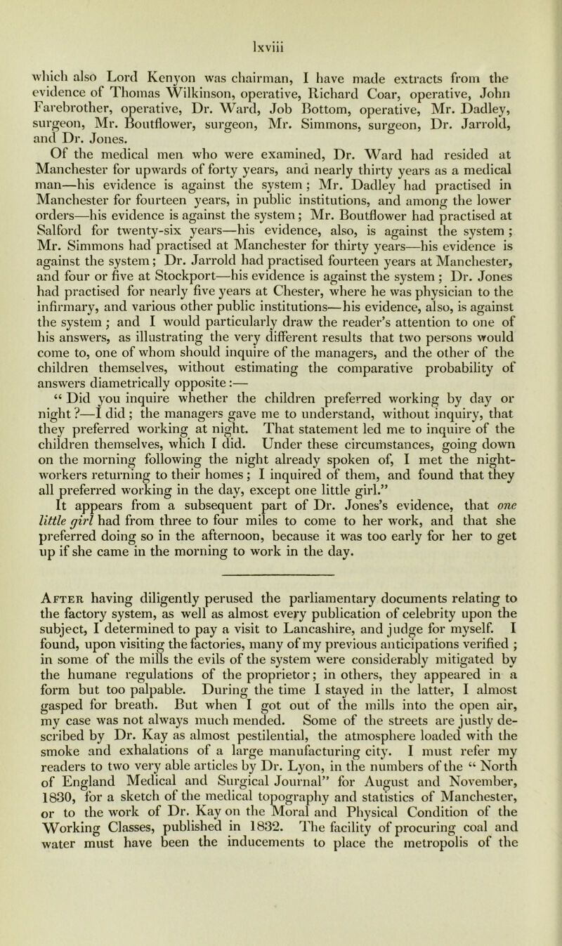 which also Lord Kenyon was chairman, I have made extracts from the evidence of Thomas Wilkinson, operative, Richard Coar, operative, John Farebrother, operative, Dr. Ward, Job Bottom, operative, Mr. Dadley, surgeon, Mr. Boutflower, surgeon, Mr. Simmons, surgeon, Dr. Jarrold, and Dr. Jones. Of the medical men who were examined, Dr. Ward had resided at Manchester for upwards of forty years, and nearly thirty years as a medical man—his evidence is against the system ; Mr. Dadley had practised in Manchester for fourteen years, in public institutions, and among the lower orders—his evidence is against the system; Mr. Boutflower had practised at Salford for twenty-six years—his evidence, also, is against the system ; Mr. Simmons had practised at Manchester for thirty years—his evidence is against the system; Dr. Jarrold had practised fourteen years at Manchester, and four or five at Stockport—his evidence is against the system ; Dr. Jones had practised for nearly five years at Chester, where he was physician to the infirmary, and various other public institutions—his evidence, also, is against the system ; and I would particularly draw the reader’s attention to one of his answers, as illustrating the very different results that two persons would come to, one of whom should inquire of the managers, and the other of the children themselves, without estimating the comparative probability of answers diametrically opposite :— “ Did you inquire whether the children preferred working by day or night ?—I did ; the managers gave me to understand, without inquiry, that they preferred working at night. That statement led me to inquire of the children themselves, which I did. Under these circumstances, going down on the morning following the night already spoken of, I met the night- workers returning to their homes; I inquired of them, and found that they all preferred working in the day, except one little girl.” It appears from a subsequent part of Dr. Jones’s evidence, that one little girl had from three to four miles to come to her work, and that she preferred doing so in the afternoon, because it was too early for her to get up if she came in the morning to work in the day. After having diligently perused the parliamentary documents relating to the factory system, as well as almost every publication of celebrity upon the subject, I determined to pay a visit to Lancashire, and judge for myself. I found, upon visiting the factories, many of my previous anticipations verified ; in some of the mills the evils of the system were considerably mitigated by the humane regulations of the proprietor; in others, they appeared in a form but too palpable. During the time I stayed in the latter, I almost gasped for breath. But when I got out of the mills into the open air, my case was not always much mended. Some of the streets are justly de- scribed by Dr. Kay as almost pestilential, the atmosphere loaded with the smoke and exhalations of a large manufacturing city. I must refer my readers to two very able articles by Dr. Lyon, in the numbers of the “ North of England Medical and Surgical Journal” for August and November, 1830, for a sketch of the medical topography and statistics of Manchester, or to the work of Dr. Kay on the Moral and Physical Condition of the Working Classes, published in 1832. The facility of procuring coal and water must have been the inducements to place the metropolis of the