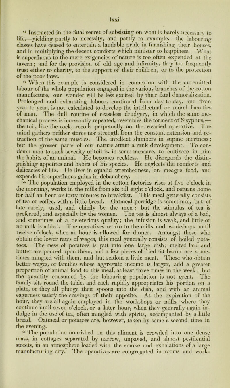 “ Instructed in the fatal secret of subsisting on what is barely necessary to life,—yielding partly to necessity, and partly to example,—the labouring- classes have ceased to entertain a laudable pride in furnishing their houses, and in multiplying the decent comforts which minister to happiness. What is superfluous to the mere exigencies of nature is too often expended at the tavern; and for the provision of old age and infirmity, they too frequently trust either to charity, to the support of their children, or to the protection of the poor laws. <c When this example is considered in connexion with the unremitted labour of the whole population engaged in the various branches of the cotton manufacture, our wonder will be less excited by their fatal demoralization. Prolonged and exhausting labour, continued from day to day, and from year to year, is not calculated to develop the intellectual or moral faculties of man. The dull routine of ceaseless drudgery, in which the same me- chanical process is incessantly repeated, resembles the torment of Sisyphus,— the toil, like the rock, recoils perpetually on the wearied operative. The mind gathers neither stores nor strength from the constant extension and re- traction of the same muscles. The intellect slumbers in supine inertness; but the grosser parts of our nature attain a rank development. To con- demn man to such severity of toil is, in some measure, to cultivate in him the habits of an animal. He becomes reckless. lie disregards the distin- guishing appetites and habits of his species. Pie neglects the comforts and delicacies of life. He lives in squalid wretchedness, on meagre food, and expends his superfluous gains in debauchery. “ The population employed in the cotton factories rises at five o’clock in the morning, works in the mills from six till eight o’clock, and returns home for half an hour or forty minutes to breakfast. This meal generally consists of tea or coffee, with a little bread. Oatmeal porridge is sometimes, but of late rarely, used, and chiefly by the men ; but the stimulus of tea is preferred, and especially by the women. The tea is almost always of a bad, and sometimes of a deleterious quality; the infusion is weak, and little or no milk is added. The operatives return to the mills and workshops until twelve o’clock, when an hour is allowed for dinner. Amongst those who obtain the lower rates of wages, this meal generally consists of boiled pota- toes. The mess of potatoes is put into one large dish; melted lard and butter are poured upon them, and a few pieces of fried fat bacon are some- times mingled with them, and but seldom a little meat. Those who obtain better wages, or families whose aggregate income is larger, add a greater proportion of animal food to this meal, at least three times in the week ; but the quantity consumed by the labouring population is not great. The family sits round the table, and each rapidly appropriates his portion on a plate, or they all plunge their spoons into the dish, and with an animal eagerness satisfy the cravings of their appetite. At the expiration of the hour, they are all again employed in the workshops or mills, where they continue until seven o’clock, or a later hour, when they generally again in- dulge in the use of tea, often mingled with spirits, accompanied by a little bread. Oatmeal or potatoes are, however, taken by some a second time in the evening. “ The population nourished on this aliment is crowded into one dense mass, in cottages separated by narrow, unpaved, and almost pestilential streets, in an atmosphere loaded with the smoke and exhalations of a large manufacturing city. The operatives are congregated in rooms and work-
