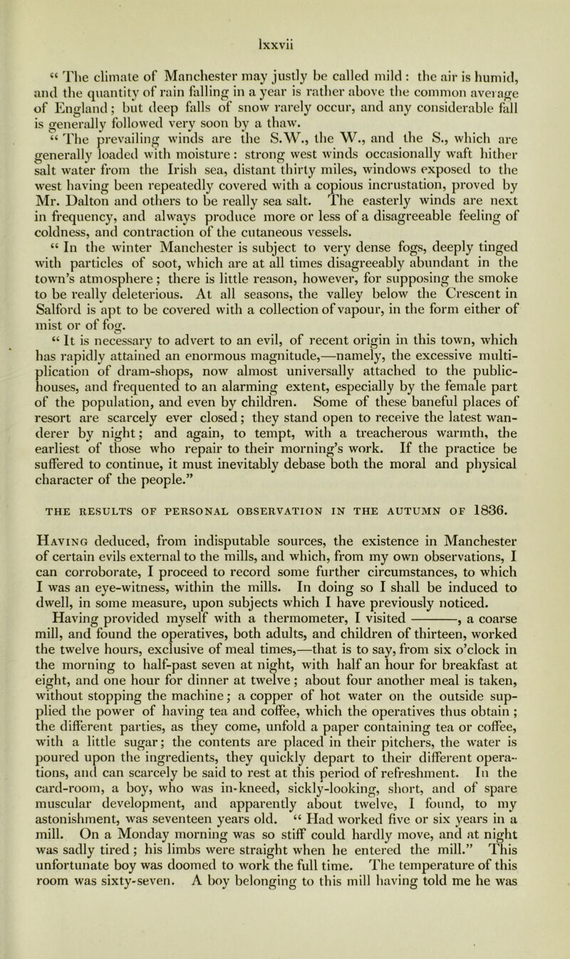 « The climate of Manchester may justly be called mild : the air is humid, and the quantity of rain falling in a year is rather above the common average of England; but deep falls of snow rarely occur, and any considerable fall is generally followed very soon by a thaw. “ The prevailing winds are the S.W., the W., and the S., which are generally loaded with moisture: strong west winds occasionally waft hither salt water from the Irish sea, distant thirty miles, windows exposed to the west having been repeatedly covered with a copious incrustation, proved by Mr. Dalton and others to be really sea salt. The easterly winds are next in frequency, and always produce more or less of a disagreeable feeling of coldness, and contraction of the cutaneous vessels. “ In the winter Manchester is subject to very dense fogs, deeply tinged with particles of soot, which are at all times disagreeably abundant in the town’s atmosphere; there is little reason, however, for supposing the smoke to be really deleterious. At all seasons, the valley below the Crescent in Salford is apt to be covered with a collection of vapour, in the form either of mist or of fog. “ It is necessary to advert to an evil, of recent origin in this town, which has rapidly attained an enormous magnitude,—namely, the excessive multi- plication of dram-shops, now almost universally attached to the public- houses, and frequented to an alarming extent, especially by the female part of the population, and even by children. Some of these baneful places of resort are scarcely ever closed; they stand open to receive the latest wan- derer by night; and again, to tempt, with a treacherous warmth, the earliest of those who repair to their morning’s work. If the practice be suffered to continue, it must inevitably debase both the moral and physical character of the people.” THE RESULTS OF PERSONAL OBSERVATION IN THE AUTUMN OF 1836. Having deduced, from indisputable sources, the existence in Manchester of certain evils external to the mills, and which, from my own observations, I can corroborate, I proceed to record some further circumstances, to which I was an eye-witness, within the mills. In doing so I shall be induced to dwell, in some measure, upon subjects which I have previously noticed. Having provided myself with a thermometer, I visited , a coarse mill, and found the operatives, both adults, and children of thirteen, worked the twelve hours, exclusive of meal times,—that is to say, from six o’clock in the morning to half-past seven at night, with half an hour for breakfast at eight, and one hour for dinner at twelve; about four another meal is taken, without stopping the machine; a copper of hot water on the outside sup- plied the power of having tea and coffee, which the operatives thus obtain ; the different parties, as they come, unfold a paper containing tea or coffee, with a little sugar; the contents are placed in their pitchers, the water is poured upon the ingredients, they quickly depart to their different opera- tions, and can scarcely be said to rest at this period of refreshment. In the card-room, a boy, who was in-kneed, sickly-looking, short, and of spare muscular development, and apparently about twelve, I found, to my astonishment, was seventeen years old. “ Had worked five or six years in a mill. On a Monday morning was so stiff could hardly move, and at night was sadly tired; his limbs were straight when he entered the mill.” This unfortunate boy was doomed to work the full time. The temperature of this room was sixty-seven. A boy belonging to this mill having told me he was