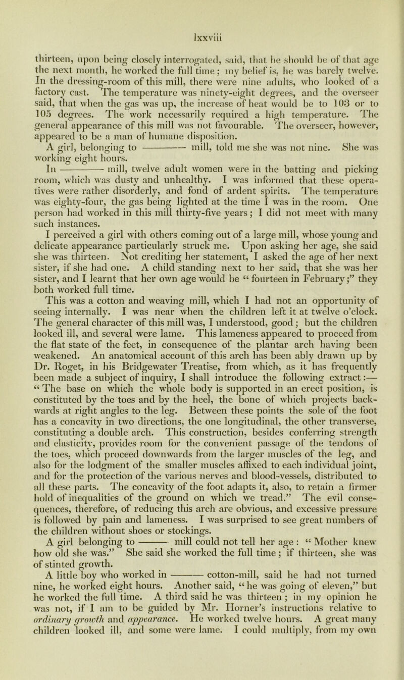 thirteen, upon being closely interrogated, said, that he should be of that age the next month, he worked the full time ; my belief is, he was barely twelve. In the dressing-room of this mill, there were nine adults, who looked of a factory cast. The temperature was ninety-eight degrees, and the overseer said, that when the gas was up, the increase of heat would be to 103 or to 105 degrees. The work necessarily required a high temperature. The general appearance of this mill was not favourable. The overseer, however, appeared to be a man of humane disposition. A girl, belonging to mill, told me she was not nine. She was working eight hours. In mill, twelve adult women were in the batting and picking room, which was dusty and unhealthy. I was informed that these opera- tives were rather disorderly, and fond of ardent spirits. The temperature was eighty-four, the gas being lighted at the time I was in the room. One person had worked in this mill thirty-five years; I did not meet with many such instances. I perceived a girl with others coming out of a large mill, whose young and delicate appearance particularly struck me. Upon asking her age, she said she was thirteen. Not crediting her statement, I asked the age of her next sister, if she had one. A child standing next to her said, that she was her sister, and I learnt that her own age would be “ fourteen in February;” they both worked full time. This was a cotton and weaving mill, which I had not an opportunity of seeing internally. I was near when the children left it at twelve o’clock. The general character of this mill was, I understood, good; but the children looked ill, and several were lame. This lameness appeared to proceed from the flat state of the feet, in consequence of the plantar arch having been weakened. An anatomical account of this arch has been ably drawrn up by Dr. Roget, in his Bridgewater Treatise, from which, as it has frequently been made a subject of inquiry, I shall introduce the following extract:— “ The base on which the whole body is supported in an erect position, is constituted by the toes and by the heel, the bone of which projects back- wards at right angles to the leg. Between these points the sole of the foot has a concavity in two directions, the one longitudinal, the other transverse, constituting a double arch. This construction, besides conferring strength and elasticity, provides room for the convenient passage of the tendons of the toes, which proceed downwards from the larger muscles of the leg, and also for the lodgment of the smaller muscles affixed to each individual joint, and for the protection of the various nerves and blood-vessels, distributed to all these parts. The concavity of the foot adapts it, also, to retain a firmer hold of inequalities of the ground on which we tread.” The evil conse- quences, therefore, of reducing this arch are obvious, and excessive pressure is followed by pain and lameness. I was surprised to see great numbers of the children without shoes or stockings. A girl belonging to mill could not tell her age : “ Mother knew how old she was.” She said she worked the full time ; if thirteen, she was of stinted growth. A little boy who worked in cotton-mill, said he had not turned nine, he worked eight hours. Another said, 66 he was going of eleven,” but he worked the full time. A third said he was thirteen ; in my opinion he was not, if I am to be guided by Mr. Horner’s instructions relative to ordinary growth and appearance. He worked twelve hours. A great many children looked ill, and some were lame. I could multiply, from my own