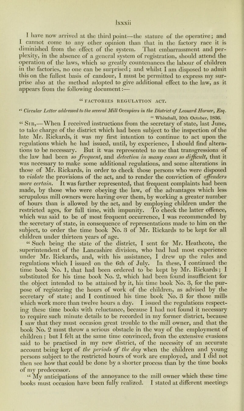 I have now arrived at the third point—the stature of die operative; and I cannot come to any other opinion than that in the factory race it is diminished from the effect of the system. That embarrassment and per- plexity, in the absence of a general system of registration, should attend the operation of the laws, which so greatly countenances the labour of children in the factories, no one can be surprised; and whilst I am disposed to admit this on the fullest basis of candour, I must be permitted to express my sur- prise also at the method adopted to give additional effect to the law, as it appears from the following document:— “ FACTORIES REGULATION ACT. “ Circular Letter addressed to the several Mill Occupiers in the District of Leonard Horner, Esq. “ Whitehall, 10th October, 1836. 44 Sir,—When I received instructions from the secretary of state, last June, to take charge of the district which had been subject to the inspection of the late Mr. Rickards, it was my first intention to continue to act upon the regulations which he had issued, until, by experience, I should find altera- tions to be necessary. But it was represented to me that transgressions of the law had been so frequent, and detection in many cases so difficult, that it was necessary to make some additional regulations, and some alterations in those of Mr. Rickards, in order to check those persons who were disposed to violate the provisions of the act, and to render the conviction of offenders more certain. It was further represented, that frequent complaints had been made, by those who were obeying the law, of the advantages which less scrupulous mill owners were having over them, by working a greater number of hours than is allowed by the act, and by employing children under the restricted ages, for full time, with impunity. To check the latter offence, which was said to be of most frequent occurrence, I was recommended by the secretary of state, in consequence of representations made to him on the subject, to order the time book No. 3 of Mr. Rickards to be kept for all children under thirteen years of age. 66 Such being the state of the district, I sent for Mr. Heathcote, the superintendent of the Lancashire division, who had had most experience under Mr. Rickards, and, with his assistance, I drew up the rules and regulations which I issued on the 6th of July. In these, I continued the time book No. 1, that had been ordered to be kept by Mr. Rickards; I substituted for his time book No. 2, which had been found insufficient for the object intended to be attained by it, his time book No. 3, for the pur- pose of registering the hours of work of the children, as advised by the secretary of state; and I continued his time book No. 3 for those mills which work more than twelve hours a day. I issued the regulations respect- ing these time books with reluctance, because I had not found it necessary to require such minute details to be recorded in my former district, because I saw that they must occasion great trouble to the mill owner, and that the book No. 2 must throw a serious obstacle in the way of the employment of children ; but I felt at the same time convinced, from the extensive evasions said to be practised in my new district, of the necessity of an accurate account being kept of the periods of the day when the children and young persons subject to the restricted hours of work are employed, and I did not then see how that could be done by a shorter process than by the time books of my predecessor. 44 My anticipations of the annoyance to the mill owner which these time books must occasion have been fully realized. I stated at different meetings