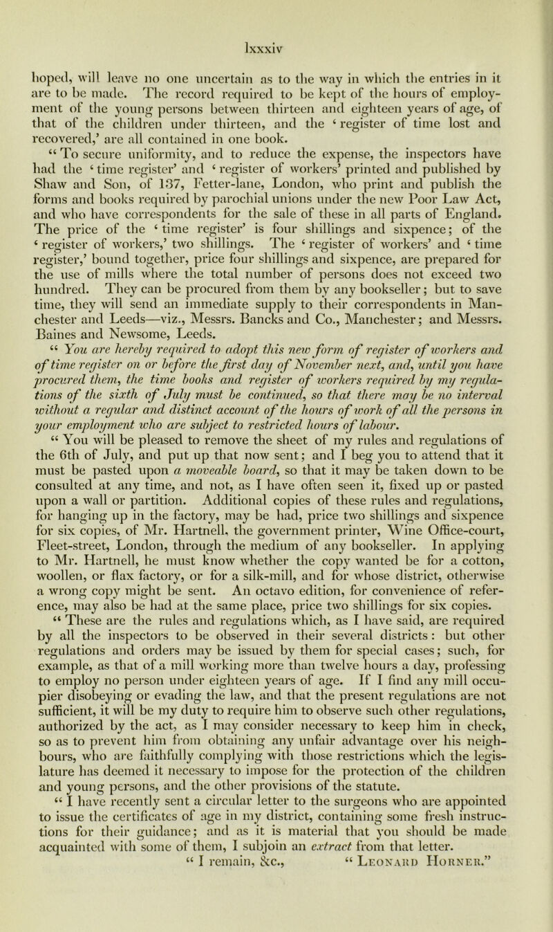 hoped, will leave no one uncertain as to the way in which the entries in it are to he made. The record required to be kept of the hours of employ- ment of the young- persons between thirteen and eighteen years of age, of that of the children under thirteen, and the 4 register of time lost and recovered,’ are all contained in one book. 44 To secure uniformity, and to reduce the expense, the inspectors have had the 6 time register’ and c register of workers’ printed and published by Shaw and Son, of 137, Fetter-lane, London, who print and publish the forms and books required by parochial unions under the new Poor Law Act, and who have correspondents for the sale of these in all parts of England. The price of the 4 time register’ is four shillings and sixpence; of the 6 register of workers,’ two shillings. The 4 register of workers’ and 4 time register,’ bound together, price four shillings and sixpence, are prepared for the use of mills where the total number of persons does not exceed two hundred. They can be procured from them by any bookseller; but to save time, they will send an immediate supply to their correspondents in Man- chester and Leeds—viz., Messrs. Bancks and Co., Manchester; and Messrs. Baines and Newsome, Leeds. 44 You are hereby required to adopt this new form of register of workers and of time register on or before the first day of November next, and, until you have procured them, the time books and register of workers required by my regula- tions of the sixth of July must be continued, so that there may be no interval without a regular and distinct account of the hours of work of all the persons in your employment who are subject to restricted hours of labour. 44 You will be pleased to remove the sheet of my rules and regulations of the 6th of July, and put up that now sent; and I beg you to attend that it must be pasted upon a moveable board, so that it may be taken down to be consulted at any time, and not, as I have often seen it, fixed up or pasted upon a wall or partition. Additional copies of these rules and regulations, for hanging up in the factory, may be had, price two shillings and sixpence for six copies, of Mr. Hartnell, the government printer, Wine Office-court, Fleet-street, London, through the medium of any bookseller. In applying to Mr. Hartnell, he must know whether the copy wanted be for a cotton, woollen, or flax factory, or for a silk-mill, and for whose district, otherwise a wrong copy might be sent. An octavo edition, for convenience of refer- ence, may also be had at the same place, price two shillings for six copies. 44 These are the rules and regulations which, as I have said, are required by all the inspectors to be observed in their several districts : but other regulations and orders may be issued by them for special cases; such, for example, as that of a mill working more than twelve hours a day, professing to employ no person under eighteen years of age. If I find any mill occu- pier disobeying or evading the law, and that the present regulations are not sufficient, it will be my duty to require him to observe such other regulations, authorized by the act, as I may consider necessary to keep him in check, so as to prevent him from obtaining any unfair advantage over his neigh- bours, who are faithfully complying with those restrictions which the legis- lature has deemed it necessary to impose for the protection of the children and young persons, and the other provisions of the statute. 441 have recently sent a circular letter to the surgeons who are appointed to issue the certificates of age in my district, containing some fresh instruc- tions for their guidance; and as it is material that you should be made acquainted with some of them, I subjoin an extract from that letter. 44 I remain, &c., 44 Leon ah d Horner.”