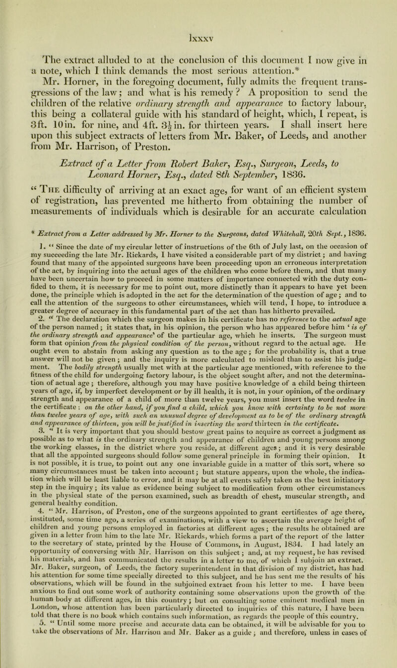 The extract alluded to at the conclusion of this document I now give in a note, which I think demands the most serious attention.* Mr. Horner, in the foregoing document, fully admits the frequent trans- gressions of the law; and what is his remedy ? A proposition to send the children of the relative ordinary strength and appearance to factory labour, this being a collateral guide with his standard of height, which, I repeat, is 3ft. lOin. for nine, and 4ft. 3^ in. for thirteen years. I shall insert here upon this subject extracts of letters from Mr. Baker, of Leeds, and another from Mr. Harrison, of Preston. Extract of a Letter from Robert Baker, Esq., Surgeon, Leeds, to Leonard Horner, Esq., dated 8th September, 1836. <e The difficulty of arriving at an exact age? for want of an efficient system of registration, has prevented me hitherto from obtaining the number oi measurements of individuals which is desirable for an accurate calculation * Extract from a Letter addressed by Mr. Horner to the Surgeons, dated Whitehall, i2Qth Sept., 1830. 1. “ Since the date of my circular letter of instructions of the 6th of July last, on the occasion of my succeeding the late Mr. Rickards, I have visited a considerable part of my district; and having found that many of the appointed surgeons have been proceeding upon an erroneous interpretation of the act, by inquiring into the actual ages of the children who come before them, and that many have been uncertain how to proceed in some matters of importance connected with the duty con- fided to them, it is necessary for me to point out, more distinctly than it appears to have yet been done, the principle which is adopted in the act for the determination of the question of age ; and to call the attention of the surgeons to other circumstances, which will tend, I hope, to introduce a greater degree of accuracy in this fundamental part of the act than has hitherto prevailed. 2. “ The declaration which the surgeon makes in his certificate has no reference to the actual age of the person named; it states that, in his opinion, the person who has appeared before him ‘ is of the ordinary strength and appearance’ of the particular age, which he inserts. The surgeon must form that opinion from the physical condition of the person, without regard to the actual age. He ought even to abstain from asking any question as to the age ; for the probability is, that a true answer will not be given ; and the inquiry is more calculated to mislead than to assist his judg- ment. The bodily strength usually met with at the particular age mentioned, with reference to the fitness of the child for undergoing factory labour, is the object sought after, and not the determina- tion of actual age; therefore, although you may have positive knowledge of a child being thirteen years of age, if, by imperfect development or by ill health, it is not, in your opinion, of the ordinary strength and appearance of a child of more than twelve years, you must insert the word tivelve in the certificate : on the other hand, if you find a child, ivhich you know with certainty to be not more than twelve years of age, with such an unusual degree of devetopment as to be of the ordinary strength and appearance of thirteen, you will be justified in inserting the ivorcl thirteen in the certificate. 3. “ It is very important that you should bestow great pains to acquire as correct a judgment as possible as to what is the ordinary strength and appearance of children and young persons among the working classes, in the district where you reside, at different ages; and it is very desirable that all the appointed surgeons should follow some general principle in forming their opinion. It is not possible, it is true, to point out any one invariable guide in a matter of this sort, where so many circumstances must be taken into account; but stature appears, upon the whole, the indica- tion which will be least liable to error, and it may be at all events safely taken as the best initiatory step in the inquiry; its value as evidence being subject to modification from other circumstances in the physical state of the person examined, such as breadth of chest, muscular strength, and general healthy condition. 4. “ Mr. Harrison, of Preston, one of the surgeons appointed to grant certificates of age there, instituted, some time ago, a series of examinations, with a view to ascertain the average height of children and young persons employed in factories at different ages ; the results he obtained are given in a letter from him to the late Mr. Rickards, which forms a part of the report of the latter to the secretary of state, printed by the House of Commons, in August, 1834. I had lately an opportunity of conversing with Mr. Harrison on this subject; and, at my request, be has revised his materials, and has communicated the results in a letter to me, of which I subjoin an extract. Mr. Raker, surgeon, of Leeds, the factory superintendent in that division of my district, has had his attention for some time specially directed to this subject, and he has sent me the results of his observations, which will be found in the subjoined extract from bis letter to me. I have been anxious to find out some work of authority containing some observations upon the growth of the human body at different ages, in this country; but on consulting some eminent medical men in London, whose attention has been particularly directed to inquiries of this nature, I have been told that there is no book which contains such information, as regards the people of this country. 5. “ Until some more precise and accurate data can be obtained, it will be advisable for you to take the observations of Mr. Harrison and Mr. Raker as a guide ; and therefore, unless in cases of