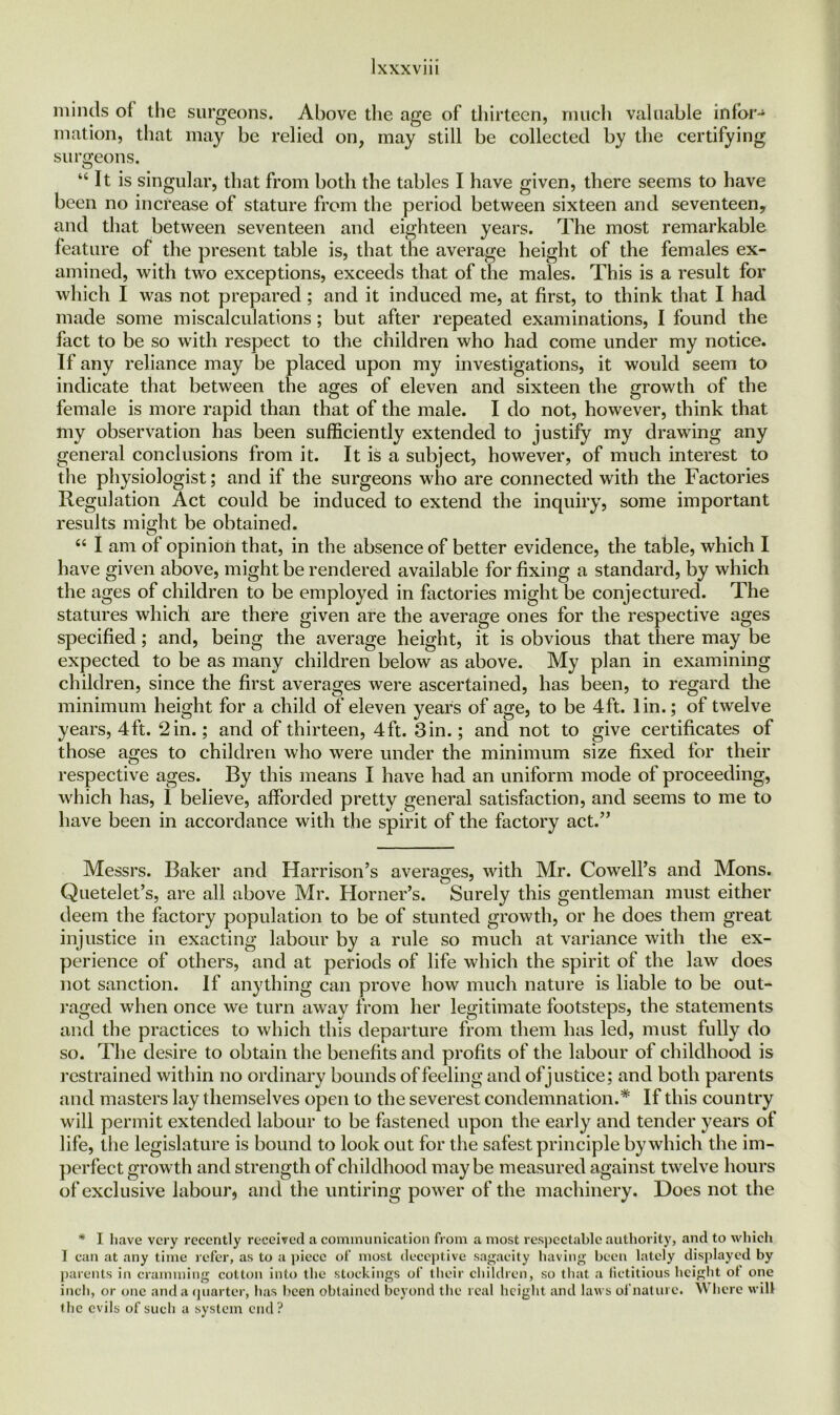 minds oi the surgeons. Above the age of thirteen, much valuable infor- mation, that may be relied on, may still be collected by the certifying surgeons. “It is singular, that from both the tables I have given, there seems to have been no increase of stature from the period between sixteen and seventeen, and that between seventeen and eighteen years. The most remarkable feature of the present table is, that the average height of the females ex- amined, with two exceptions, exceeds that of the males. This is a result for which I was not prepared ; and it induced me, at first, to think that I had made some miscalculations; but after repeated examinations, I found the fact to be so with respect to the children who had come under my notice. If any reliance may be placed upon my investigations, it would seem to indicate that between the ages of eleven and sixteen the growth of the female is more rapid than that of the male. I do not, however, think that my observation has been sufficiently extended to justify my drawing any general conclusions from it. It is a subject, however, of much interest to the physiologist; and if the surgeons who are connected with the Factories Regulation Act could be induced to extend the inquiry, some important results might be obtained. “ I am of opinion that, in the absence of better evidence, the table, which I have given above, might be rendered available for fixing a standard, by which the ages of children to be employed in factories might be conjectured. The statures which are there given are the average ones for the respective ages specified; and, being the average height, it is obvious that there may be expected to be as many children below as above. My plan in examining children, since the first averages were ascertained, has been, to regard the minimum height for a child of eleven years of age, to be 4ft. lin.; of twelve years, 4ft. 2in.; and of thirteen, 4ft. 3in.; and not to give certificates of those ages to children who were under the minimum size fixed for their respective ages. By this means I have had an uniform mode of proceeding, which has, I believe, afforded pretty general satisfaction, and seems to me to have been in accordance with the spirit of the factory act.” Messrs. Baker and Harrison’s averages, with Mr. Cowell’s and Mons. Quetelet’s, are all above Mr. Horner’s. Surely this gentleman must either deem the factory population to be of stunted growth, or he does them great injustice in exacting labour by a rule so much at variance with the ex- perience of others, and at periods of life which the spirit of the law does not sanction. If anything can prove how much nature is liable to be out- raged when once we turn away from her legitimate footsteps, the statements and the practices to which this departure from them has led, must fully do so. The desire to obtain the benefits and profits of the labour of childhood is restrained within no ordinary bounds of feeling and of justice; and both parents and masters lay themselves open to the severest condemnation.* If this country will permit extended labour to be fastened upon the early and tender years of life, the legislature is bound to look out for the safest principle by which the im- perfect growth and strength of childhood maybe measured against twelve hours of exclusive labour, and the untiring power of the machinery. Does not the * I have very recently received a communication from a most respectable authority, and to which I can at any time refer, as to a piece of most deceptive sagacity having been lately displayed by parents in cramming cotton into the stockings of their children, so that a fictitious height ot one inch, or one and a quarter, has been obtained beyond the real height and laws of nature. Where will the evils of such a system end?