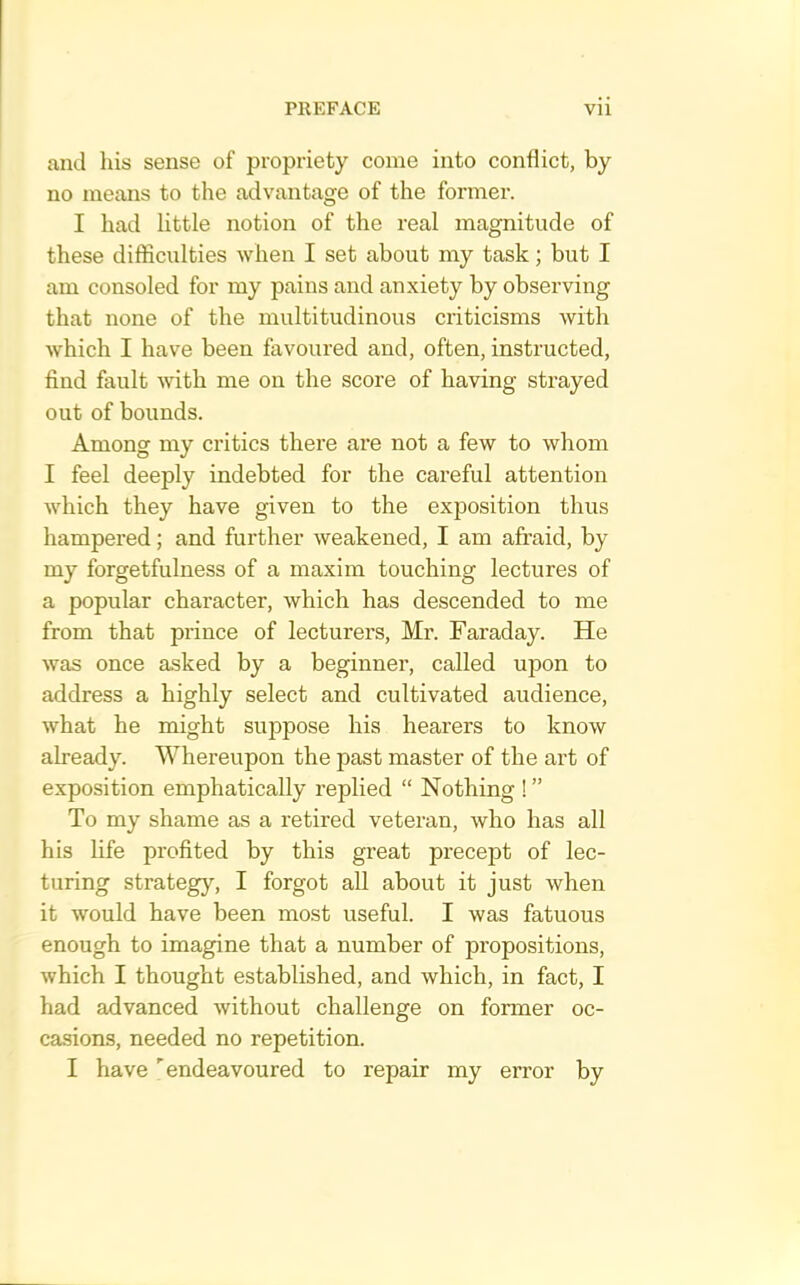 and Ins sense of propriety come into conflict, by no means to the advantage of the former. I had little notion of the real magnitude of these difficulties when I set about my task; but I am consoled for my pains and anxiety by observing that none of the multitudinous criticisms with which I have been favoured and, often, instructed, find fault with me on the score of having strayed out of bounds. Among my critics there are not a few to whom I feel deeply indebted for the careful attention which they have given to the exposition thus hampered; and further weakened, I am afraid, by my forgetfulness of a maxim touching lectures of a popular character, which has descended to me from that prince of lecturers, Mi\ Faraday. He was once asked by a beginner, called upon to address a highly select and cultivated audience, what he might suppose his hearers to know already. Whereupon the past master of the art of exposition emphatically replied “ Nothing ! ” To my shame as a retired veteran, who has all his life profited by this great precept of lec- turing strategy, I forgot all about it just when it would have been most useful. I was fatuous enough to imagine that a number of propositions, which I thought established, and which, in fact, I had advanced without challenge on former oc- casions, needed no repetition.