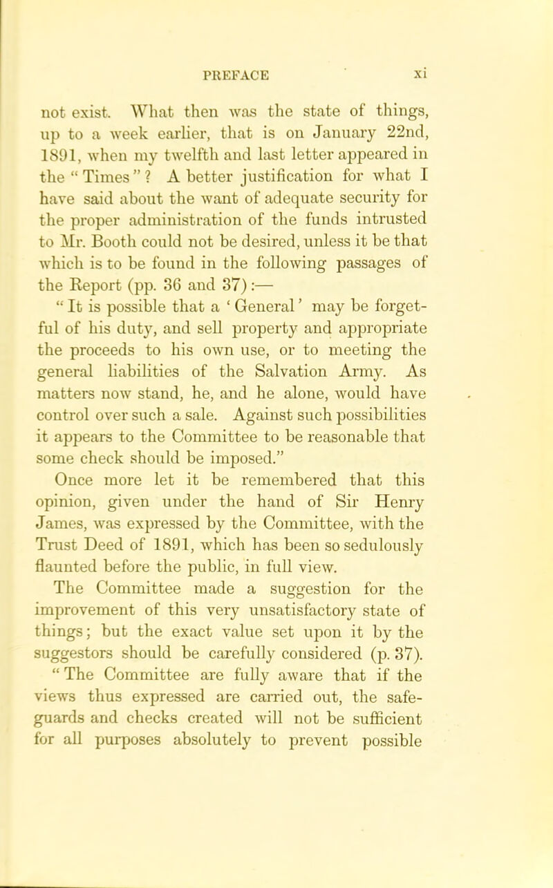 not exist. What then was the state of things, up to a week eai’Uer, that is on January 22nd, 1891, when my twelfth and last letter appeared in the “ Times ” ? A better justification for what I have said about the want of adequate security for the proper administration of the funds intrusted to Mr. Booth could not be desired, unless it be that which is to be found in the following passages of the Eeport (pp. 36 and 37):— “ It is possible that a ‘ General ’ may be forget- ful of his duty, and sell property and appropriate the proceeds to his own use, or to meeting the general habilities of the Salvation Army. As matters now stand, he, and he alone, would have control over such a sale. Against such possibilities it appears to the Committee to be reasonable that some check should be imposed.” Once more let it be remembered that this opinion, given under the hand of Sii’ Henry James, was exjjressed by the Committee, with the Trust Deed of 1891, which has been so sedulously flaunted before the public, in full view. The Committee made a suggestion for the improvement of this very unsatisfactory state of things; but the exact value set ujjon it by the suggestors should be carefully considered (p. 37). “ The Committee are fully aware that if the views thus expressed are carried out, the safe- guards and checks created will not be sufficient for all purposes absolutely to prevent possible